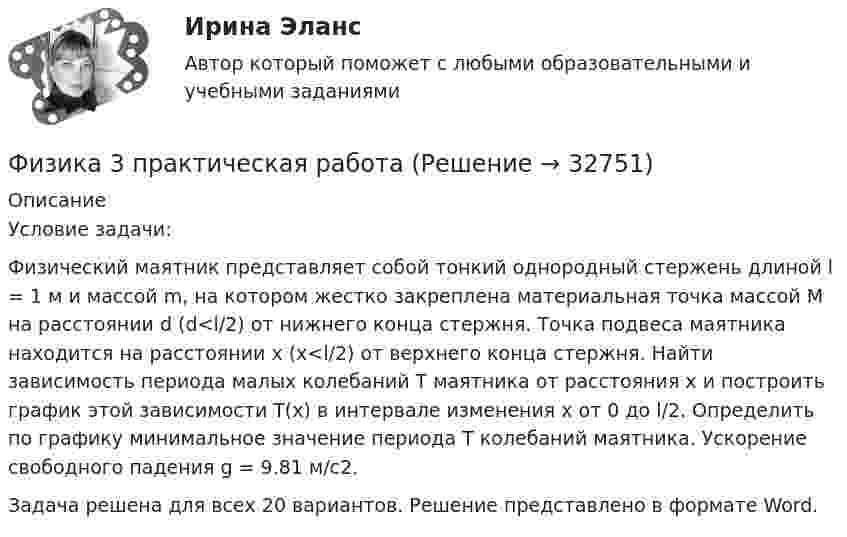      
          Описание
          Условие задачи:Физический маятник представляет собой тонкий однородный стержень длиной l = 1 м и массой m, на котором жестко закреплена материальная точка массой M на расстоянии d (d<l/2) от нижнего конца стержня. Точка подвеса маятника находится на расстоянии x (x<l/2) от верхнего конца стержня. Найти зависимость периода малых колебаний T маятника от расстояния x и построить график этой зависимости T(x) в интервале изменения x от 0 до l/2. Определить по графику минимальное значение периода T колебаний маятника. Ускорение свободного падения g = 9.81 м/c2.Задача решена для всех 20 вариантов. Решение представлено в формате Word.  
            
            
            Физика 3 (Лабораторные работы 1-3; вариант 3)Физика 3 практическая работа физика 3 практическая работа 1. задачи ВАРИАНТ 1, 15Физика 3 практические заданияФизика 3. Практические задания (1-9) [Росдистант]Физика 3. Практические задания. РОСДИСТАНТФизика 3. Практические задания. ТГУ РОСДИСАНТ. Преподаватель Павлова Анджела Петровна Физика 2, тесты РосдистантФизика 3.2 ТПУ ИДЗ 1Физика 3.2 ТПУ ИДЗ 2Физика 3. Бригада 11Физика 3 задание 2 ТГУ РосдистантФизика 3 ИтоговыйФизика 3. Итоговый тест. Все ответы [Росдистант]