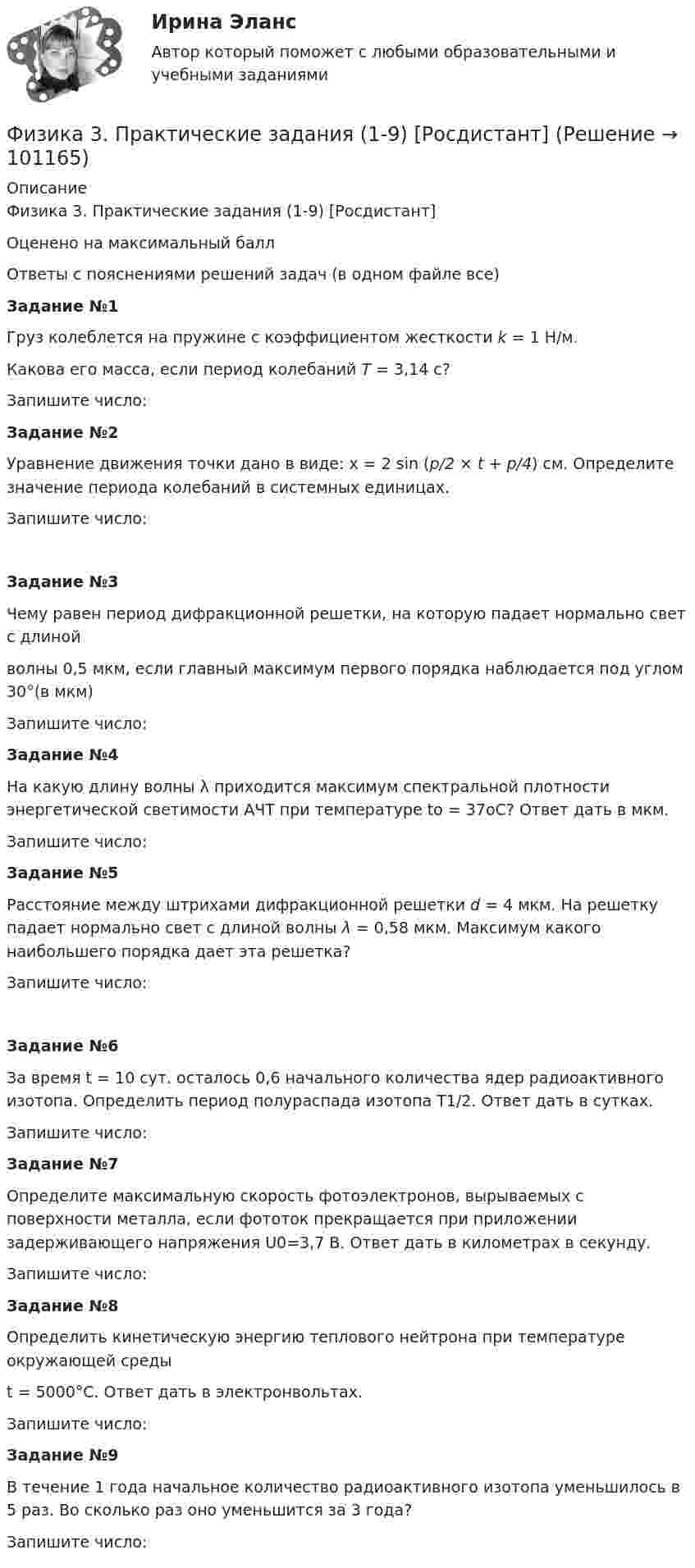     
            Описание
            Физика 3. Практические задания (1-9) [Росдистант]Оценено на максимальный баллОтветы с пояснениями решений задач (в одном файле все) Задание №1   Груз колеблется на пружине с коэффициентом жесткости k = 1 Н/м. Какова его масса, если период колебаний T = 3,14 с?   Запишите число: Задание №2   Уравнение движения точки дано в виде: x = 2 sin (p/2 × t + p/4) см. Определите значение периода колебаний в системных единицах.   Запишите число:Задание №3   Чему равен период дифракционной решетки, на которую падает нормально свет с длиной волны 0,5 мкм, если главный максимум первого порядка наблюдается под углом 30°(в мкм)   Запишите число: Задание №4     На какую длину волны λ приходится максимум спектральной плотности энергетической светимости АЧТ при температуре to = 37oС? Ответ дать в мкм.   Запишите число: Задание №5   Расстояние между штрихами дифракционной решетки d = 4 мкм. На решетку падает нормально свет с длиной волны λ = 0,58 мкм. Максимум какого наибольшего порядка дает эта решетка?   Запишите число: Задание №6   За время t = 10 сут. осталось 0,6 начального количества ядер радиоактивного изотопа. Определить период полураспада изотопа T1/2. Ответ дать в сутках.   Запишите число: Задание №7     Определите максимальную скорость фотоэлектронов, вырываемых с поверхности металла, если фототок прекращается при приложении задерживающего напряжения U0=3,7 В. Ответ дать в километрах в секунду.     Запишите число: Задание №8   Определить кинетическую энергию теплового нейтрона при температуре окружающей среды t = 5000°С. Ответ дать в электронвольтах.   Запишите число: Задание №9   В течение 1 года начальное количество радиоактивного изотопа уменьшилось в 5 раз. Во сколько раз оно уменьшится за 3 года?    Запишите число:    
            
            
            Физика 3 практические заданияФизика 3. Практические задания (1-9) [Росдистант]Физика 3. Практические задания. РОСДИСТАНТФизика 3. Практические задания. ТГУ РОСДИСАНТ. Преподаватель Павлова Анджела Петровна Физика 3 Практическое задание 1, вариант 17 (Росдистант ТГУ)Физика 3, Промежуточные тесты, Росдистант ФИЗИКА 3. Промежуточный тест 1Физика 3. Бригада 11Физика 3 задание 2 ТГУ РосдистантФизика 3 ИтоговыйФизика 3. Итоговый тест. Все ответы [Росдистант]Физика 3. Итоговый тест [Росдистант. ТГУ]Физика 3 (Лабораторные работы 1-3; вариант 3)Физика 3 практическая работа 
