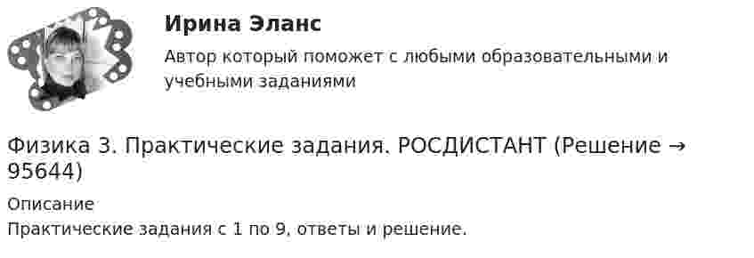     
            Описание
            Практические задания с 1 по 9, ответы и решение.   
            
            
            Физика 3. Практические задания (1-9) [Росдистант]Физика 3. Практические задания. РОСДИСТАНТФизика 3. Практические задания. ТГУ РОСДИСАНТ. Преподаватель Павлова Анджела Петровна Физика 3 Практическое задание 1, вариант 17 (Росдистант ТГУ)Физика 3, Промежуточные тесты, Росдистант ФИЗИКА 3. Промежуточный тест 1Физика 3. Промежуточный тест 1-3 [Росдистант. ТГУ]Физика 3 задание 2 ТГУ РосдистантФизика 3 ИтоговыйФизика 3. Итоговый тест. Все ответы [Росдистант]Физика 3. Итоговый тест [Росдистант. ТГУ]Физика 3 (Лабораторные работы 1-3; вариант 3)Физика 3 практическая работа физика 3 практическая работа 1. задачи ВАРИАНТ 1, 15