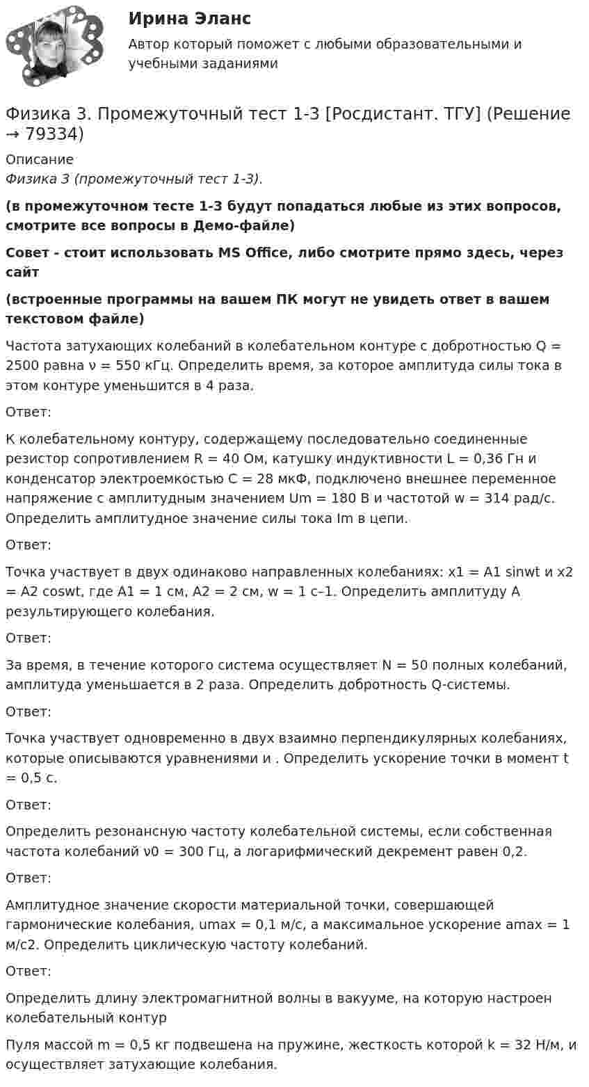     
            Описание
            Физика 3 (промежуточный тест 1-3). (в промежуточном тесте 1-3 будут попадаться любые из этих вопросов, смотрите все вопросы в Демо-файле)Совет - стоит использовать MS Office, либо смотрите прямо здесь, через сайт  (встроенные программы на вашем ПК могут не увидеть ответ в вашем текстовом файле)Частота затухающих колебаний в колебательном контуре с добротностью Q = 2500 равна ν = 550 кГц. Определить время, за которое амплитуда силы тока в этом контуре уменьшится в 4 раза.Ответ:К колебательному контуру, содержащему последовательно соединенные резистор сопротивлением R = 40 Ом, катушку индуктивности L = 0,36 Гн и конденсатор электроемкостью С = 28 мкФ, подключено внешнее переменное напряжение с амплитудным значением Um = 180 В и частотой w = 314 рад/с. Определить амплитудное значение силы тока Im в цепи.Ответ:Точка участвует в двух одинаково направленных колебаниях: х1 = А1 sinwt и х2 = А2 coswt, где А1 = 1 см, А2 = 2 cм, w = 1 с–1. Определить амплитуду А результирующего колебания.Ответ:За время, в течение которого система осуществляет N = 50 полных колебаний, амплитуда уменьшается в 2 раза. Определить добротность Q-системы.Ответ:Точка участвует одновременно в двух взаимно перпендикулярных колебаниях, которые описываются уравнениями и . Определить ускорение точки в момент t = 0,5 с.Ответ:Определить резонансную частоту колебательной системы, если собственная частота колебаний ν0 = 300 Гц, а логарифмический декремент равен 0,2.Ответ:Амплитудное значение скорости материальной точки, совершающей гармонические колебания, umax = 0,1 м/с, а максимальное ускорение amax = 1 м/с2. Определить циклическую частоту колебаний.Ответ:Определить длину электромагнитной волны в вакууме, на которую настроен колебательный контурПуля массой m = 0,5 кг подвешена на пружине, жесткость которой k = 32 Н/м, и осуществляет затухающие колебания.    
            
            
             ФИЗИКА 3. Промежуточный тест 1Физика 3. Промежуточный тест 1-3 [Росдистант. ТГУ]Физика 3 промежуточный тест 1 РостдистантФизика 3. Промежуточный тест 2Физика 3 промежуточный тест 2 -9 РостдистантФизика 3. Промежуточный тест 3Физика 3. Промежуточный тест 4Физика 3 практическая работа физика 3 практическая работа 1. задачи ВАРИАНТ 1, 15Физика 3 практические заданияФизика 3. Практические задания (1-9) [Росдистант]Физика 3. Практические задания. РОСДИСТАНТФизика 3. Практические задания. ТГУ РОСДИСАНТ. Преподаватель Павлова Анджела Петровна Физика 3 Практическое задание 1, вариант 17 (Росдистант ТГУ)