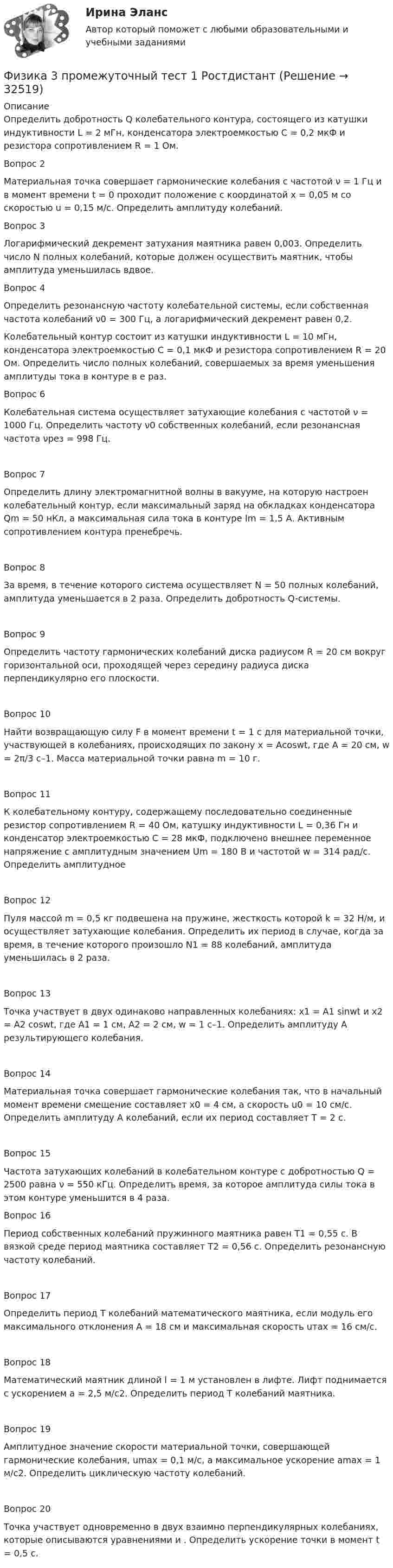      
          Описание
          Определить добротность Q колебательного контура, состоящего из катушки индуктивности L = 2 мГн, конденсатора электроемкостью C = 0,2 мкФ и резистора сопротивлением R = 1 Ом.Вопрос 2Материальная точка совершает гармонические колебания с частотой ν = 1 Гц и в момент времени t = 0 проходит положение с координатой x = 0,05 м со скоростью u = 0,15 м/с. Определить амплитуду колебаний.Вопрос 3Логарифмический декремент затухания маятника равен 0,003. Определить число N полных колебаний, которые должен осуществить маятник, чтобы амплитуда уменьшилась вдвое.Вопрос 4Определить резонансную частоту колебательной системы, если собственная частота колебаний ν0 = 300 Гц, а логарифмический декремент равен 0,2.Колебательный контур состоит из катушки индуктивности L = 10 мГн, конденсатора электроемкостью С = 0,1 мкФ и резистора сопротивлением R = 20 Ом. Определить число полных колебаний, совершаемых за время уменьшения амплитуды тока в контуре в е раз.Вопрос 6Колебательная система осуществляет затухающие колебания с частотой ν = 1000 Гц. Определить частоту ν0 собственных колебаний, если резонансная частота νрез = 998 Гц.Вопрос 7Определить длину электромагнитной волны в вакууме, на которую настроен колебательный контур, если максимальный заряд на обкладках конденсатора Qm = 50 нКл, а максимальная сила тока в контуре Im = 1,5 А. Активным сопротивлением контура пренебречь.Вопрос 8За время, в течение которого система осуществляет N = 50 полных колебаний, амплитуда уменьшается в 2 раза. Определить добротность Q-системы.Вопрос 9Определить частоту гармонических колебаний диска радиусом R = 20 см вокруг горизонтальной оси, проходящей через середину радиуса диска перпендикулярно его плоскости.Вопрос 10Найти возвращающую силу F в момент времени t = 1 с для материальной точки, участвующей в колебаниях, происходящих по закону х = Аcoswt, где А = 20 см, w = 2π/3 с–1. Масса материальной точки равна m = 10 г.Вопрос 11К колебательному контуру, содержащему последовательно соединенные резистор сопротивлением R = 40 Ом, катушку индуктивности L = 0,36 Гн и конденсатор электроемкостью С = 28 мкФ, подключено внешнее переменное напряжение с амплитудным значением Um = 180 В и частотой w = 314 рад/с. Определить амплитудное Вопрос 12Пуля массой m = 0,5 кг подвешена на пружине, жесткость которой k = 32 Н/м, и осуществляет затухающие колебания. Определить их период в случае, когда за время, в течение которого произошло N1 = 88 колебаний, амплитуда уменьшилась в 2 раза.Вопрос 13Точка участвует в двух одинаково направленных колебаниях: х1 = А1 sinwt и х2 = А2 coswt, где А1 = 1 см, А2 = 2 cм, w = 1 с–1. Определить амплитуду А результирующего колебания.Вопрос 14Материальная точка совершает гармонические колебания так, что в начальный момент времени смещение составляет х0 = 4 см, а скорость u0 = 10 см/с. Определить амплитуду А колебаний, если их период составляет Т = 2 с.Вопрос 15Частота затухающих колебаний в колебательном контуре с добротностью Q = 2500 равна ν = 550 кГц. Определить время, за которое амплитуда силы тока в этом контуре уменьшится в 4 раза.Вопрос 16Период собственных колебаний пружинного маятника равен T1 = 0,55 с. В вязкой среде период маятника составляет T2 = 0,56 с. Определить резонансную частоту колебаний.Вопрос 17Определить период Т колебаний математического маятника, если модуль его максимального отклонения А = 18 см и максимальная скорость uтах = 16 см/с.Вопрос 18Математический маятник длиной l = 1 м установлен в лифте. Лифт поднимается с ускорением а = 2,5 м/с2. Определить период Т колебаний маятника.Вопрос 19Амплитудное значение скорости материальной точки, совершающей гармонические колебания, umax = 0,1 м/с, а максимальное ускорение amax = 1 м/с2. Определить циклическую частоту колебаний.Вопрос 20Точка участвует одновременно в двух взаимно перпендикулярных колебаниях, которые описываются уравнениями и . Определить ускорение точки в момент t = 0,5 с.  
            
            
            Физика 3. Промежуточный тест 1-3 [Росдистант. ТГУ]Физика 3 промежуточный тест 1 РостдистантФизика 3. Промежуточный тест 2Физика 3 промежуточный тест 2 -9 РостдистантФизика 3. Промежуточный тест 3Физика 3. Промежуточный тест 4Физика 3. Промежуточный тест 4-6 [Росдистант. ТГУ]физика 3 практическая работа 1. задачи ВАРИАНТ 1, 15Физика 3 практические заданияФизика 3. Практические задания (1-9) [Росдистант]Физика 3. Практические задания. РОСДИСТАНТФизика 3. Практические задания. ТГУ РОСДИСАНТ. Преподаватель Павлова Анджела Петровна Физика 3 Практическое задание 1, вариант 17 (Росдистант ТГУ)Физика 3, Промежуточные тесты, Росдистант