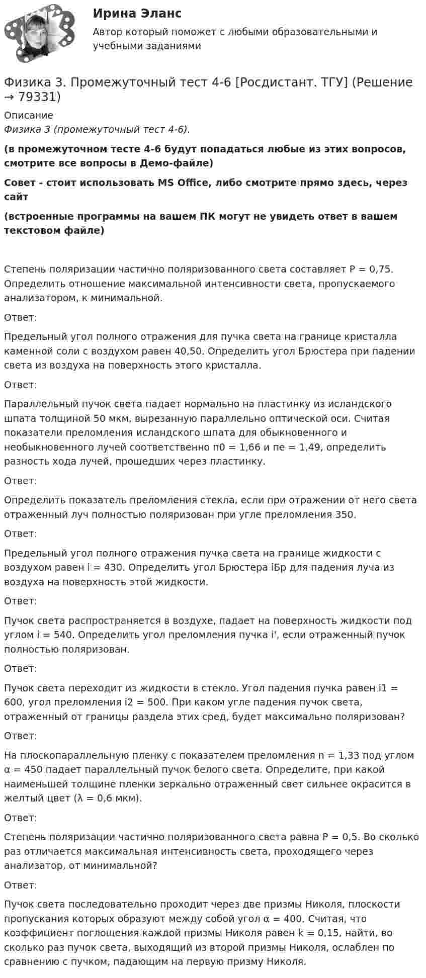     
            Описание
            Физика 3 (промежуточный тест 4-6).(в промежуточном тесте 4-6 будут попадаться любые из этих вопросов, смотрите все вопросы в Демо-файле)Совет - стоит использовать MS Office, либо смотрите прямо здесь, через сайт(встроенные программы на вашем ПК могут не увидеть ответ в вашем текстовом файле) Степень поляризации частично поляризованного света составляет Р = 0,75. Определить отношение максимальной интенсивности света, пропускаемого анализатором, к минимальной.Ответ:Предельный угол полного отражения для пучка света на границе кристалла каменной соли с воздухом равен 40,50. Определить угол Брюстера при падении света из воздуха на поверхность этого кристалла.Ответ:Параллельный пучок света падает нормально на пластинку из исландского шпата толщиной 50 мкм, вырезанную параллельно оптической оси. Считая показатели преломления исландского шпата для обыкновенного и необыкновенного лучей соответственно п0 = 1,66 и пе = 1,49, определить разность хода лучей, прошедших через пластинку.Ответ:Определить показатель преломления стекла, если при отражении от него света отраженный луч полностью поляризован при угле преломления 350.Ответ:Предельный угол полного отражения пучка света на границе жидкости с воздухом равен i = 430. Определить угол Брюстера iБр для падения луча из воздуха на поверхность этой жидкости.Ответ:Пучок света распространяется в воздухе, падает на поверхность жидкости под углом i = 540. Определить угол преломления пучка i', если отраженный пучок полностью поляризован.Ответ:Пучок света переходит из жидкости в стекло. Угол падения пучка равен i1 = 600, угол преломления i2 = 500. При каком угле падения пучок света, отраженный от границы раздела этих сред, будет максимально поляризован?Ответ:На плоскопараллельную пленку с показателем преломления n = 1,33 под углом α = 450 падает параллельный пучок белого света. Определите, при какой наименьшей толщине пленки зеркально отраженный свет сильнее окрасится в желтый цвет (λ = 0,6 мкм).Ответ:Степень поляризации частично поляризованного света равна Р = 0,5. Во сколько раз отличается максимальная интенсивность света, проходящего через анализатор, от минимальной?Ответ:Пучок света последовательно проходит через две призмы Николя, плоскости пропускания которых образуют между собой угол α = 400. Считая, что коэффициент поглощения каждой призмы Николя равен k = 0,15, найти, во сколько раз пучок света, выходящий из второй призмы Николя, ослаблен по сравнению с пучком, падающим на первую призму Николя.   
            
            
            Физика 3. Промежуточный тест 4Физика 3. Промежуточный тест 4-6 [Росдистант. ТГУ]Физика 3. Промежуточный тест  5Физика 3. Промежуточный тест 6Физика 3. Промежуточный тест 7Физика 3. Промежуточный тест 7-9 [Росдистант. ТГУ]Физика 3. Промежуточный тест 8Физика 3 Практическое задание 1, вариант 17 (Росдистант ТГУ)Физика 3, Промежуточные тесты, Росдистант ФИЗИКА 3. Промежуточный тест 1Физика 3. Промежуточный тест 1-3 [Росдистант. ТГУ]Физика 3 промежуточный тест 1 РостдистантФизика 3. Промежуточный тест 2Физика 3 промежуточный тест 2 -9 Ростдистант