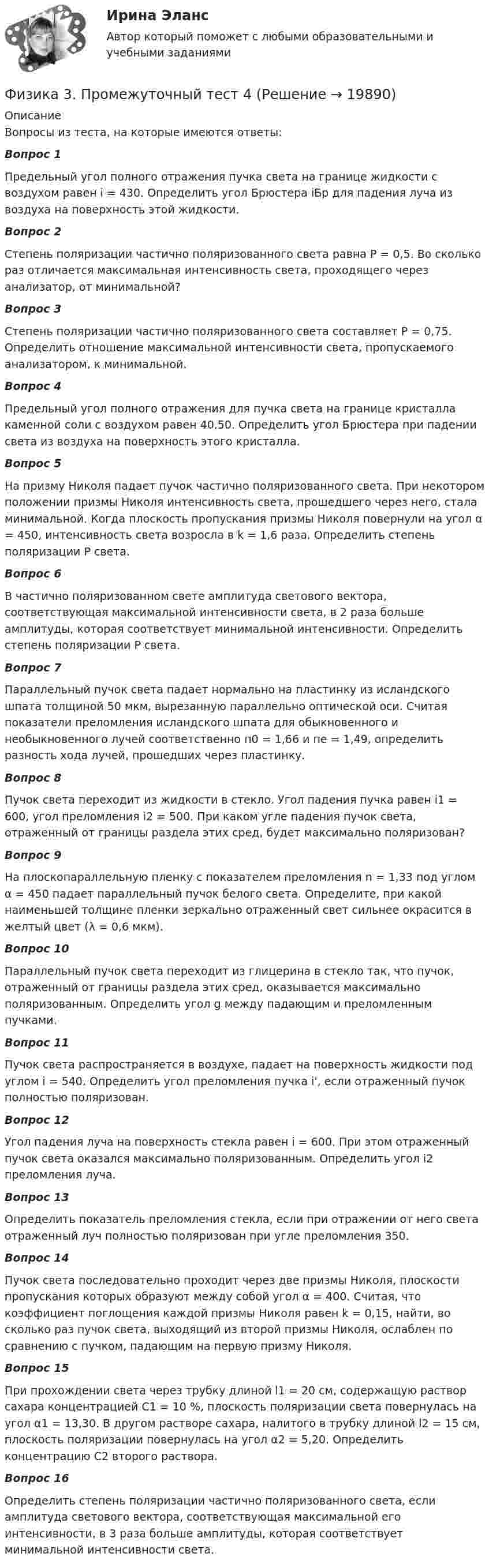      
          Описание
          Вопросы из теста, на которые имеются ответы:Вопрос 1 Предельный угол полного отражения пучка света на границе жидкости с воздухом равен i = 430. Определить угол Брюстера iБр для падения луча из воздуха на поверхность этой жидкости.Вопрос 2Степень поляризации частично поляризованного света равна Р = 0,5. Во сколько раз отличается максимальная интенсивность света, проходящего через анализатор, от минимальной?Вопрос 3Степень поляризации частично поляризованного света составляет Р = 0,75. Определить отношение максимальной интенсивности света, пропускаемого анализатором, к минимальной.Вопрос 4Предельный угол полного отражения для пучка света на границе кристалла каменной соли с воздухом равен 40,50. Определить угол Брюстера при падении света из воздуха на поверхность этого кристалла.Вопрос 5На призму Николя падает пучок частично поляризованного света. При некотором положении призмы Николя интенсивность света, прошедшего через него, стала минимальной. Когда плоскость пропускания призмы Николя повернули на угол α = 450, интенсивность света возросла в k = 1,6 раза. Определить степень поляризации Р света.Вопрос 6В частично поляризованном свете амплитуда светового вектора, соответствующая максимальной интенсивности света, в 2 раза больше амплитуды, которая соответствует минимальной интенсивности. Определить степень поляризации Р света.Вопрос 7Параллельный пучок света падает нормально на пластинку из исландского шпата толщиной 50 мкм, вырезанную параллельно оптической оси. Считая показатели преломления исландского шпата для обыкновенного и необыкновенного лучей соответственно п0 = 1,66 и пе = 1,49, определить разность хода лучей, прошедших через пластинку.Вопрос 8Пучок света переходит из жидкости в стекло. Угол падения пучка равен i1 = 600, угол преломления i2 = 500. При каком угле падения пучок света, отраженный от границы раздела этих сред, будет максимально поляризован?Вопрос 9На плоскопараллельную пленку с показателем преломления n = 1,33 под углом α = 450 падает параллельный пучок белого света. Определите, при какой наименьшей толщине пленки зеркально отраженный свет сильнее окрасится в желтый цвет (λ = 0,6 мкм).Вопрос 10Параллельный пучок света переходит из глицерина в стекло так, что пучок, отраженный от границы раздела этих сред, оказывается максимально поляризованным. Определить угол g между падающим и преломленным пучками.Вопрос 11Пучок света распространяется в воздухе, падает на поверхность жидкости под углом i = 540. Определить угол преломления пучка i', если отраженный пучок полностью поляризован.Вопрос 12Угол падения луча на поверхность стекла равен i = 600. При этом отраженный пучок света оказался максимально поляризованным. Определить угол i2 преломления луча.Вопрос 13Определить показатель преломления стекла, если при отражении от него света отраженный луч полностью поляризован при угле преломления 350.Вопрос 14Пучок света последовательно проходит через две призмы Николя, плоскости пропускания которых образуют между собой угол α = 400. Считая, что коэффициент поглощения каждой призмы Николя равен k = 0,15, найти, во сколько раз пучок света, выходящий из второй призмы Николя, ослаблен по сравнению с пучком, падающим на первую призму Николя.Вопрос 15При прохождении света через трубку длиной l1 = 20 см, содержащую раствор сахара концентрацией С1 = 10 %, плоскость поляризации света повернулась на угол α1 = 13,30. В другом растворе сахара, налитого в трубку длиной l2 = 15 см, плоскость поляризации повернулась на угол α2 = 5,20. Определить концентрацию С2 второго раствора.Вопрос 16Определить степень поляризации частично поляризованного света, если амплитуда светового вектора, соответствующая максимальной его интенсивности, в 3 раза больше амплитуды, которая соответствует минимальной интенсивности света.  
            
            
            Физика 3. Промежуточный тест 3Физика 3. Промежуточный тест 4Физика 3. Промежуточный тест 4-6 [Росдистант. ТГУ]Физика 3. Промежуточный тест  5Физика 3. Промежуточный тест 6Физика 3. Промежуточный тест 7Физика 3. Промежуточный тест 7-9 [Росдистант. ТГУ]Физика 3. Практические задания. ТГУ РОСДИСАНТ. Преподаватель Павлова Анджела Петровна Физика 3 Практическое задание 1, вариант 17 (Росдистант ТГУ)Физика 3, Промежуточные тесты, Росдистант ФИЗИКА 3. Промежуточный тест 1Физика 3. Промежуточный тест 1-3 [Росдистант. ТГУ]Физика 3 промежуточный тест 1 РостдистантФизика 3. Промежуточный тест 2