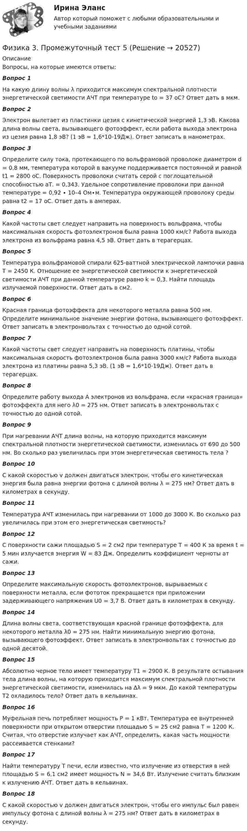      
          Описание
          Вопросы, на которые имеются ответы:Вопрос 1На какую длину волны λ приходится максимум спектральной плотности энергетической светимости АЧТ при температуре to = 37 oС? Ответ дать в мкм.Вопрос 2Электрон вылетает из пластинки цезия с кинетической энергией 1,3 эВ. Какова длина волны света, вызывающего фотоэффект, если работа выхода электрона из цезия равна 1,8 эВ? (1 эВ = 1,6*10-19Дж). Ответ записать в нанометрах.Вопрос 3Определите силу тока, протекающего по вольфрамовой проволоке диаметром d = 0,8 мм, температура которой в вакууме поддерживается постоянной и равной t1 = 2800 оС. Поверхность проволоки считать серой с поглощательной способностью аТ. = 0,343. Удельное сопротивление проволоки при данной температуре = 0,92 ∙ 10–4 Ом∙м. Температура окружающей проволоку среды равна t2 = 17 оC. Ответ дать в амперах.Вопрос 4Какой частоты свет следует направить на поверхность вольфрама, чтобы максимальная скорость фотоэлектронов была равна 1000 км/с? Работа выхода электрона из вольфрама равна 4,5 эВ. Ответ дать в терагерцах.Вопрос 5Температура вольфрамовой спирали 625-ваттной электрической лампочки равна T = 2450 К. Отношение ее энергетической светимости к энергетической светимости АЧТ при данной температуре равно k = 0,3. Найти площадь излучаемой поверхности. Ответ дать в см2.Вопрос 6Красная граница фотоэффекта для некоторого металла равна 500 нм. Определите минимальное значение энергии фотона, вызывающего фотоэффект. Ответ записать в электронвольтах с точностью до одной сотой.Вопрос 7Какой частоты свет следует направить на поверхность платины, чтобы максимальная скорость фотоэлектронов была равна 3000 км/с? Работа выхода электрона из платины равна 5,3 эВ. (1 эВ = 1,6*10-19Дж). Ответ дать в терагерцах.Вопрос 8Определите работу выхода А электронов из вольфрама, если «красная граница» фотоэффекта для него λ0 = 275 нм. Ответ записать в электронвольтах с точностью до одной сотой.Вопрос 9При нагревании АЧТ длина волны, на которую приходится максимум спектральной плотности энергетической светимости, изменилась от 690 до 500 нм. Во сколько раз увеличилась при этом энергетическая светимость тела ?Вопрос 10С какой скоростью v должен двигаться электрон, чтобы его кинетическая энергия была равна энергии фотона с длиной волны λ = 275 нм? Ответ дать в километрах в секунду.Вопрос 11Температура АЧТ изменилась при нагревании от 1000 до 3000 К. Во сколько раз увеличилась при этом его энергетическая светимость?Вопрос 12С поверхности сажи площадью S = 2 см2 при температуре T = 400 К за время t = 5 мин излучается энергия W = 83 Дж. Определить коэффициент черноты aт сажи.Вопрос 13Определите максимальную скорость фотоэлектронов, вырываемых с поверхности металла, если фототок прекращается при приложении задерживающего напряжения U0 = 3,7 В. Ответ дать в километрах в секунду.Вопрос 14Длина волны света, соответствующая красной границе фотоэффекта, для некоторого металла λ0 = 275 нм. Найти минимальную энергию фотона, вызывающего фотоэффект. Ответ записать в электронвольтах с точностью до одной десятой.Вопрос 15Абсолютно черное тело имеет температуру T1 = 2900 К. В результате остывания тела длина волны, на которую приходится максимум спектральной плотности энергетической светимости, изменилась на ∆λ = 9 мкм. До какой температуры T2 охладилось тело? Ответ дать в кельвинах.Вопрос 16Муфельная печь потребляет мощность Р = 1 кВт. Температура ее внутренней поверхности при открытом отверстии площадью S = 25 см2 равна Т = 1200 К. Считая, что отверстие излучает как АЧТ, определить, какая часть мощности рассеивается стенками?Вопрос 17Найти температуру Т печи, если известно, что излучение из отверстия в ней площадью S = 6,1 см2 имеет мощность N = 34,6 Вт. Излучение считать близким к излучению АЧТ. Ответ дать в кельвинах.Вопрос 18С какой скоростью v должен двигаться электрон, чтобы его импульс был равен импульсу фотона с длиной волны λ = 275 нм? Ответ дать в километрах в секунду.  
            
            
            Физика 3. Промежуточный тест 4-6 [Росдистант. ТГУ]Физика 3. Промежуточный тест  5Физика 3. Промежуточный тест 6Физика 3. Промежуточный тест 7Физика 3. Промежуточный тест 7-9 [Росдистант. ТГУ]Физика 3. Промежуточный тест 8Физика 3. Промежуточный тест 9Физика 3, Промежуточные тесты, Росдистант ФИЗИКА 3. Промежуточный тест 1Физика 3. Промежуточный тест 1-3 [Росдистант. ТГУ]Физика 3 промежуточный тест 1 РостдистантФизика 3. Промежуточный тест 2Физика 3 промежуточный тест 2 -9 РостдистантФизика 3. Промежуточный тест 3