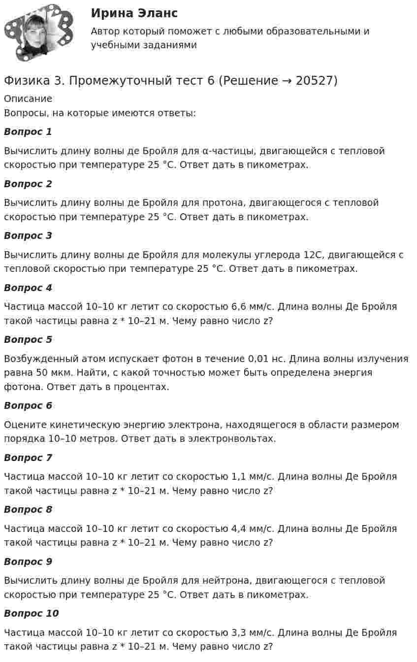      
          Описание
          Вопросы, на которые имеются ответы:Вопрос 1 Вычислить длину волны де Бройля для α-частицы, двигающейся с тепловой скоростью при температуре 25 °С. Ответ дать в пикометрах.Вопрос 2Вычислить длину волны де Бройля для протона, двигающегося с тепловой скоростью при температуре 25 °С. Ответ дать в пикометрах.Вопрос 3Вычислить длину волны де Бройля для молекулы углерода 12C, двигающейся с тепловой скоростью при температуре 25 °С. Ответ дать в пикометрах.Вопрос 4Частица массой 10–10 кг летит со скоростью 6,6 мм/с. Длина волны Де Бройля такой частицы равна z * 10–21 м. Чему равно число z?Вопрос 5Возбужденный атом испускает фотон в течение 0,01 нс. Длина волны излучения равна 50 мкм. Найти, с какой точностью может быть определена энергия фотона. Ответ дать в процентах.Вопрос 6Оцените кинетическую энергию электрона, находящегося в области размером порядка 10–10 метров. Ответ дать в электронвольтах.Вопрос 7Частица массой 10–10 кг летит со скоростью 1,1 мм/с. Длина волны Де Бройля такой частицы равна z * 10–21 м. Чему равно число z?Вопрос 8Частица массой 10–10 кг летит со скоростью 4,4 мм/с. Длина волны Де Бройля такой частицы равна z * 10–21 м. Чему равно число z?Вопрос 9Вычислить длину волны де Бройля для нейтрона, двигающегося с тепловой скоростью при температуре 25 °С. Ответ дать в пикометрах.Вопрос 10Частица массой 10–10 кг летит со скоростью 3,3 мм/с. Длина волны Де Бройля такой частицы равна z * 10–21 м. Чему равно число z?  
            
            
            Физика 3. Промежуточный тест  5Физика 3. Промежуточный тест 6Физика 3. Промежуточный тест 7Физика 3. Промежуточный тест 7-9 [Росдистант. ТГУ]Физика 3. Промежуточный тест 8Физика 3. Промежуточный тест 9Физика 3 решенные задания для ВКС ФИЗИКА 3. Промежуточный тест 1Физика 3. Промежуточный тест 1-3 [Росдистант. ТГУ]Физика 3 промежуточный тест 1 РостдистантФизика 3. Промежуточный тест 2Физика 3 промежуточный тест 2 -9 РостдистантФизика 3. Промежуточный тест 3Физика 3. Промежуточный тест 4