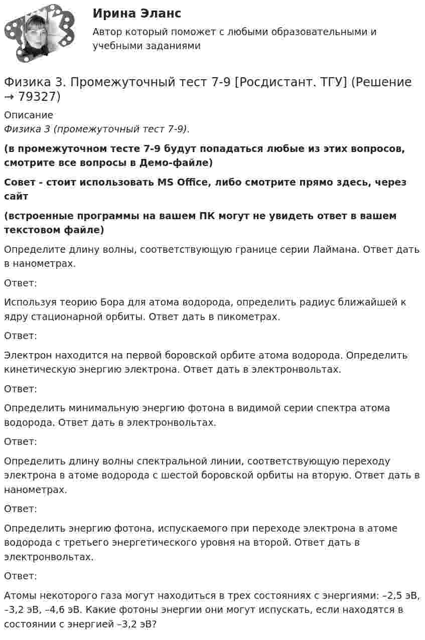     
            Описание
            Физика 3 (промежуточный тест 7-9).(в промежуточном тесте 7-9 будут попадаться любые из этих вопросов, смотрите все вопросы в Демо-файле)Совет - стоит использовать MS Office, либо смотрите прямо здесь, через сайт(встроенные программы на вашем ПК могут не увидеть ответ в вашем текстовом файле) Определите длину волны, соответствующую границе серии Лаймана. Ответ дать в нанометрах.Ответ:Используя теорию Бора для атома водорода, определить радиус ближайшей к ядру стационарной орбиты. Ответ дать в пикометрах.Ответ:Электрон находится на первой боровской орбите атома водорода. Определить кинетическую энергию электрона. Ответ дать в электронвольтах.Ответ:Определить минимальную энергию фотона в видимой серии спектра атома водорода. Ответ дать в электронвольтах.Ответ:Определить длину волны спектральной линии, соответствующую переходу электрона в атоме водорода с шестой боровской орбиты на вторую. Ответ дать в нанометрах.Ответ:Определить энергию фотона, испускаемого при переходе электрона в атоме водорода с третьего энергетического уровня на второй. Ответ дать в электронвольтах.Ответ:Атомы некоторого газа могут находиться в трех состояниях с энергиями: –2,5 эВ, –3,2 эВ, –4,6 эВ. Какие фотоны энергии они могут испускать, если находятся в состоянии с энергией –3,2 эВ?   
            
            
            Физика 3. Промежуточный тест 7Физика 3. Промежуточный тест 7-9 [Росдистант. ТГУ]Физика 3. Промежуточный тест 8Физика 3. Промежуточный тест 9Физика 3 решенные задания для ВКСФизика 3 (Росдистант)ФИЗИКА 3 - РОСДИСТАНТ - 9 заданий - Подробные решения в ВордеФизика 3 промежуточный тест 1 РостдистантФизика 3. Промежуточный тест 2Физика 3 промежуточный тест 2 -9 РостдистантФизика 3. Промежуточный тест 3Физика 3. Промежуточный тест 4Физика 3. Промежуточный тест 4-6 [Росдистант. ТГУ]Физика 3. Промежуточный тест  5