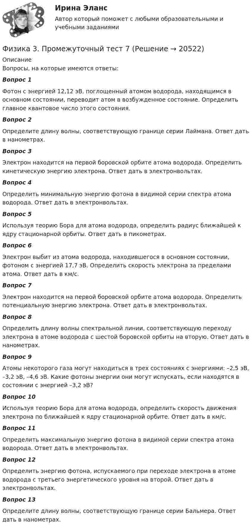      
          Описание
          Вопросы, на которые имеются ответы:Вопрос 1Фотон с энергией 12,12 эВ, поглощенный атомом водорода, находящимся в основном состоянии, переводит атом в возбужденное состояние. Определить главное квантовое число этого состояния.Вопрос 2Определите длину волны, соответствующую границе серии Лаймана. Ответ дать в нанометрах.Вопрос 3Электрон находится на первой боровской орбите атома водорода. Определить кинетическую энергию электрона. Ответ дать в электронвольтах.Вопрос 4Определить минимальную энергию фотона в видимой серии спектра атома водорода. Ответ дать в электронвольтах.Вопрос 5Используя теорию Бора для атома водорода, определить радиус ближайшей к ядру стационарной орбиты. Ответ дать в пикометрах.Вопрос 6Электрон выбит из атома водорода, находившегося в основном состоянии, фотоном с энергией 17,7 эВ. Определить скорость электрона за пределами атома. Ответ дать в км/с.Вопрос 7Электрон находится на первой боровской орбите атома водорода. Определить потенциальную энергию электрона. Ответ дать в электронвольтах.Вопрос 8Определить длину волны спектральной линии, соответствующую переходу электрона в атоме водорода с шестой боровской орбиты на вторую. Ответ дать в нанометрах.Вопрос 9Атомы некоторого газа могут находиться в трех состояниях с энергиями: –2,5 эВ, –3,2 эВ, –4,6 эВ. Какие фотоны энергии они могут испускать, если находятся в состоянии с энергией –3,2 эВ?Вопрос 10Используя теорию Бора для атома водорода, определить скорость движения электрона по ближайшей к ядру стационарной орбите. Ответ дать в км/с.Вопрос 11Определить максимальную энергию фотона в видимой серии спектра атома водорода. Ответ дать в электронвольтах.Вопрос 12Определить энергию фотона, испускаемого при переходе электрона в атоме водорода с третьего энергетического уровня на второй. Ответ дать в электронвольтах.Вопрос 13Определите длину волны, соответствующую границе серии Бальмера. Ответ дать в нанометрах.  
            
            
            Физика 3. Промежуточный тест 6Физика 3. Промежуточный тест 7Физика 3. Промежуточный тест 7-9 [Росдистант. ТГУ]Физика 3. Промежуточный тест 8Физика 3. Промежуточный тест 9Физика 3 решенные задания для ВКСФизика 3 (Росдистант)Физика 3. Промежуточный тест 1-3 [Росдистант. ТГУ]Физика 3 промежуточный тест 1 РостдистантФизика 3. Промежуточный тест 2Физика 3 промежуточный тест 2 -9 РостдистантФизика 3. Промежуточный тест 3Физика 3. Промежуточный тест 4Физика 3. Промежуточный тест 4-6 [Росдистант. ТГУ]