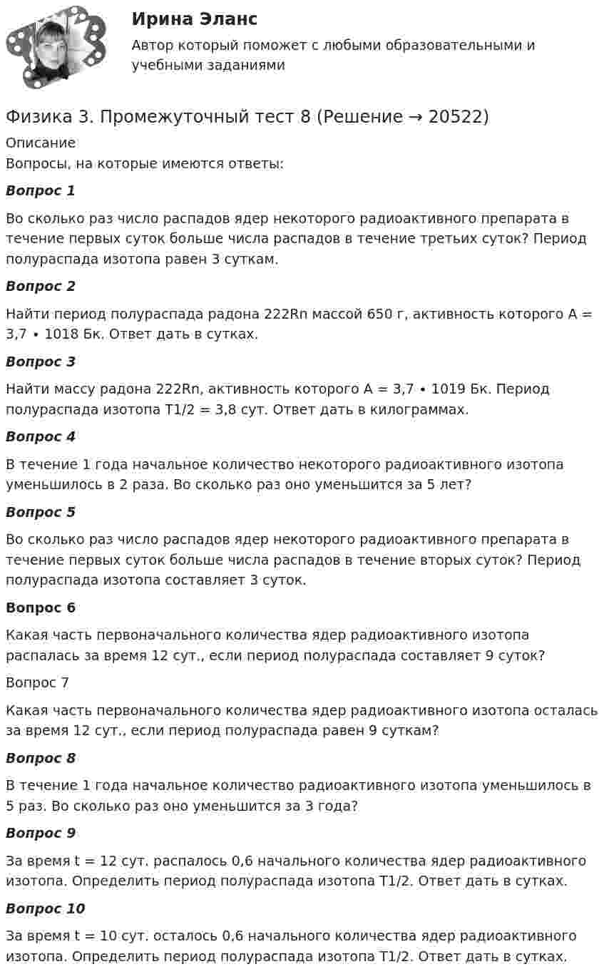      
          Описание
          Вопросы, на которые имеются ответы:Вопрос 1 Во сколько раз число распадов ядер некоторого радиоактивного препарата в течение первых суток больше числа распадов в течение третьих суток? Период полураспада изотопа равен 3 суткам.Вопрос 2Найти период полураспада радона 222Rn массой 650 г, активность которого A = 3,7 ∙ 1018 Бк. Ответ дать в сутках.Вопрос 3Найти массу радона 222Rn, активность которого A = 3,7 ∙ 1019 Бк. Период полураспада изотопа Т1/2 = 3,8 сут. Ответ дать в килограммах.Вопрос 4В течение 1 года начальное количество некоторого радиоактивного изотопа уменьшилось в 2 раза. Во сколько раз оно уменьшится за 5 лет?Вопрос 5Во сколько раз число распадов ядер некоторого радиоактивного препарата в течение первых суток больше числа распадов в течение вторых суток? Период полураспада изотопа составляет 3 суток.Вопрос 6Какая часть первоначального количества ядер радиоактивного изотопа распалась за время 12 сут., если период полураспада составляет 9 суток?Вопрос 7Какая часть первоначального количества ядер радиоактивного изотопа осталась за время 12 сут., если период полураспада равен 9 суткам?Вопрос 8В течение 1 года начальное количество радиоактивного изотопа уменьшилось в 5 раз. Во сколько раз оно уменьшится за 3 года?Вопрос 9За время t = 12 сут. распалось 0,6 начального количества ядер радиоактивного изотопа. Определить период полураспада изотопа T1/2. Ответ дать в сутках.Вопрос 10За время t = 10 сут. осталось 0,6 начального количества ядер радиоактивного изотопа. Определить период полураспада изотопа T1/2. Ответ дать в сутках.  
            
            
            Физика 3. Промежуточный тест 7-9 [Росдистант. ТГУ]Физика 3. Промежуточный тест 8Физика 3. Промежуточный тест 9Физика 3 решенные задания для ВКСФизика 3 (Росдистант)ФИЗИКА 3 - РОСДИСТАНТ - 9 заданий - Подробные решения в ВордеФИЗИКА 3 - РОСДИСТАНТ - 9 заданий - только ответы без решенийФизика 3. Промежуточный тест 2Физика 3 промежуточный тест 2 -9 РостдистантФизика 3. Промежуточный тест 3Физика 3. Промежуточный тест 4Физика 3. Промежуточный тест 4-6 [Росдистант. ТГУ]Физика 3. Промежуточный тест  5Физика 3. Промежуточный тест 6