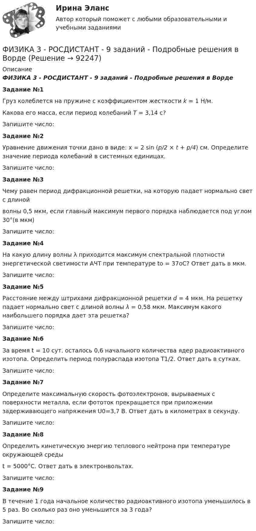     
            Описание
            ФИЗИКА 3 - РОСДИСТАНТ - 9 заданий - Подробные решения в ВордеЗадание №1Груз колеблется на пружине с коэффициентом жесткости k = 1 Н/м.Какова его масса, если период колебаний T = 3,14 с?Запишите число:Задание №2Уравнение движения точки дано в виде: x = 2 sin (p/2 × t + p/4) см. Определите значение периода колебаний в системных единицах.Запишите число:Задание №3Чему равен период дифракционной решетки, на которую падает нормально свет с длинойволны 0,5 мкм, если главный максимум первого порядка наблюдается под углом 30°(в мкм)Запишите число:Задание №4На какую длину волны λ приходится максимум спектральной плотности энергетической светимости АЧТ при температуре to = 37oС? Ответ дать в мкм.Запишите число:Задание №5Расстояние между штрихами дифракционной решетки d = 4 мкм. На решетку падает нормально свет с длиной волны λ = 0,58 мкм. Максимум какого наибольшего порядка дает эта решетка?Запишите число:Задание №6За время t = 10 сут. осталось 0,6 начального количества ядер радиоактивного изотопа. Определить период полураспада изотопа T1/2. Ответ дать в сутках.Запишите число:Задание №7Определите максимальную скорость фотоэлектронов, вырываемых с поверхности металла, если фототок прекращается при приложении задерживающего напряжения U0=3,7 В. Ответ дать в километрах в секунду.Запишите число:Задание №8Определить кинетическую энергию теплового нейтрона при температуре окружающей средыt = 5000°С. Ответ дать в электронвольтах.Запишите число:Задание №9В течение 1 года начальное количество радиоактивного изотопа уменьшилось в 5 раз. Во сколько раз оно уменьшится за 3 года?Запишите число:   
            
            
            Физика 3 (Росдистант)ФИЗИКА 3 - РОСДИСТАНТ - 9 заданий - Подробные решения в ВордеФИЗИКА 3 - РОСДИСТАНТ - 9 заданий - только ответы без решенийФизика 3 Росдистант лето 2023Физика 3. Росдистант. Практическое задание 1, 2. Вариант 11 (буква М)Физика 3 (РОСДИСТАНТ) Промежуточные тесты 1-9Физика 3. Росдистант. Промежуточные тесты 1-9. Итоговый тест.Физика 3. Промежуточный тест 4-6 [Росдистант. ТГУ]Физика 3. Промежуточный тест  5Физика 3. Промежуточный тест 6Физика 3. Промежуточный тест 7Физика 3. Промежуточный тест 7-9 [Росдистант. ТГУ]Физика 3. Промежуточный тест 8Физика 3. Промежуточный тест 9