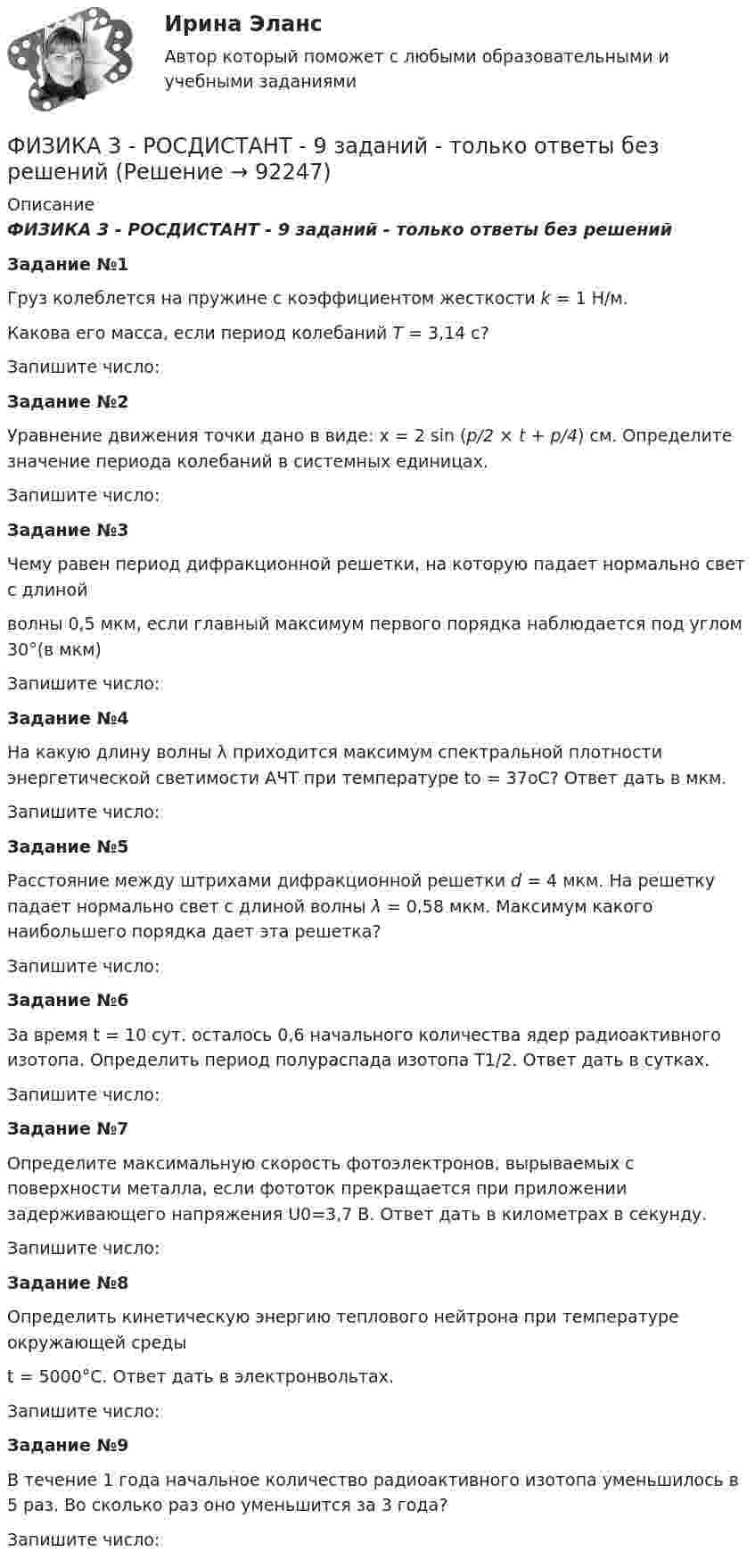     
            Описание
             ФИЗИКА 3 - РОСДИСТАНТ - 9 заданий - только ответы без решений  Задание №1Груз колеблется на пружине с коэффициентом жесткости k = 1 Н/м.Какова его масса, если период колебаний T = 3,14 с?Запишите число:Задание №2Уравнение движения точки дано в виде: x = 2 sin (p/2 × t + p/4) см. Определите значение периода колебаний в системных единицах.Запишите число: Задание №3Чему равен период дифракционной решетки, на которую падает нормально свет с длинойволны 0,5 мкм, если главный максимум первого порядка наблюдается под углом 30°(в мкм)Запишите число: Задание №4 На какую длину волны λ приходится максимум спектральной плотности энергетической светимости АЧТ при температуре to = 37oС? Ответ дать в мкм. Запишите число: Задание №5Расстояние между штрихами дифракционной решетки d = 4 мкм. На решетку падает нормально свет с длиной волны λ = 0,58 мкм. Максимум какого наибольшего порядка дает эта решетка?Запишите число: Задание №6 За время t = 10 сут. осталось 0,6 начального количества ядер радиоактивного изотопа. Определить период полураспада изотопа T1/2. Ответ дать в сутках. Запишите число:  Задание №7 Определите максимальную скорость фотоэлектронов, вырываемых с поверхности металла, если фототок прекращается при приложении задерживающего напряжения U0=3,7 В. Ответ дать в километрах в секунду. Запишите число: Задание №8Определить кинетическую энергию теплового нейтрона при температуре окружающей средыt = 5000°С. Ответ дать в электронвольтах.Запишите число: Задание №9В течение 1 года начальное количество радиоактивного изотопа уменьшилось в 5 раз. Во сколько раз оно уменьшится за 3 года? Запишите число:   
            
            
            ФИЗИКА 3 - РОСДИСТАНТ - 9 заданий - Подробные решения в ВордеФИЗИКА 3 - РОСДИСТАНТ - 9 заданий - только ответы без решенийФизика 3 Росдистант лето 2023Физика 3. Росдистант. Практическое задание 1, 2. Вариант 11 (буква М)Физика 3 (РОСДИСТАНТ) Промежуточные тесты 1-9Физика 3. Росдистант. Промежуточные тесты 1-9. Итоговый тест.физика 3    тест + решение подробноФизика 3. Промежуточный тест  5Физика 3. Промежуточный тест 6Физика 3. Промежуточный тест 7Физика 3. Промежуточный тест 7-9 [Росдистант. ТГУ]Физика 3. Промежуточный тест 8Физика 3. Промежуточный тест 9Физика 3 решенные задания для ВКС