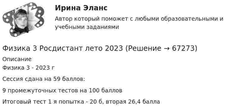      
            Описание
            Физика 3 - 2023 гСессия сдана на 59 баллов:9 промежуточных тестов на 100 балловИтоговый тест 1 я попытка - 20 б, вторая 26,4 балла   
            
            
            ФИЗИКА 3 - РОСДИСТАНТ - 9 заданий - только ответы без решенийФизика 3 Росдистант лето 2023Физика 3. Росдистант. Практическое задание 1, 2. Вариант 11 (буква М)Физика 3 (РОСДИСТАНТ) Промежуточные тесты 1-9Физика 3. Росдистант. Промежуточные тесты 1-9. Итоговый тест.физика 3    тест + решение подробноФизика (62 вопроса с ответами)Физика 3. Промежуточный тест 6Физика 3. Промежуточный тест 7Физика 3. Промежуточный тест 7-9 [Росдистант. ТГУ]Физика 3. Промежуточный тест 8Физика 3. Промежуточный тест 9Физика 3 решенные задания для ВКСФизика 3 (Росдистант)