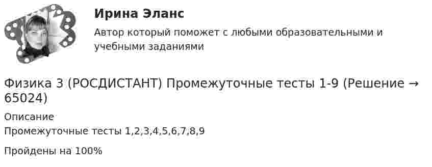     
            Описание
            Промежуточные тесты 1,2,3,4,5,6,7,8,9Пройдены на 100%   
            
            
            Физика 3. Росдистант. Практическое задание 1, 2. Вариант 11 (буква М)Физика 3 (РОСДИСТАНТ) Промежуточные тесты 1-9Физика 3. Росдистант. Промежуточные тесты 1-9. Итоговый тест.физика 3    тест + решение подробноФизика (62 вопроса с ответами)Физика 80 баллов 30 ответов 2 курс 1 семестр 2022г МТИ СИНЕРГИЯФизика (вариант 12)Физика 3. Промежуточный тест 7-9 [Росдистант. ТГУ]Физика 3. Промежуточный тест 8Физика 3. Промежуточный тест 9Физика 3 решенные задания для ВКСФизика 3 (Росдистант)ФИЗИКА 3 - РОСДИСТАНТ - 9 заданий - Подробные решения в ВордеФИЗИКА 3 - РОСДИСТАНТ - 9 заданий - только ответы без решений