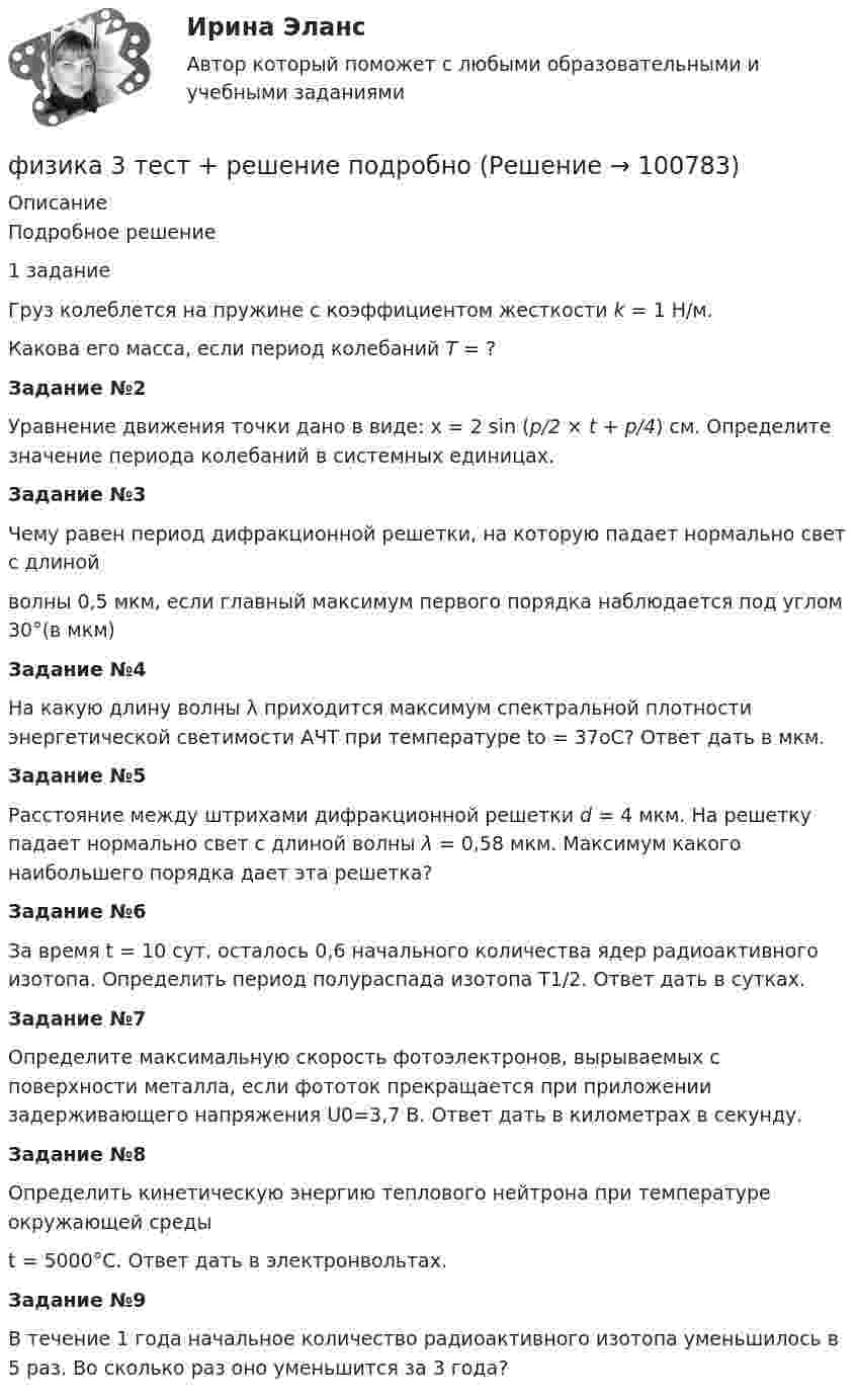      
            Описание
            Подробное решение  1 задание Груз колеблется на пружине с коэффициентом жесткости k = 1 Н/м. Какова его масса, если период колебаний T =           ? Задание №2   Уравнение движения точки дано в виде: x = 2 sin (p/2 × t + p/4) см. Определите значение периода колебаний в системных единицах. Задание №3   Чему равен период дифракционной решетки, на которую падает нормально свет с длиной волны 0,5 мкм, если главный максимум первого порядка наблюдается под углом 30°(в мкм) Задание №4   На какую длину волны λ приходится максимум спектральной плотности энергетической светимости АЧТ при температуре to = 37oС? Ответ дать в мкм. Задание №5   Расстояние между штрихами дифракционной решетки d = 4 мкм. На решетку падает нормально свет с длиной волны λ = 0,58 мкм. Максимум какого наибольшего порядка дает эта решетка? Задание №6   За время t = 10 сут. осталось 0,6 начального количества ядер радиоактивного изотопа. Определить период полураспада изотопа T1/2. Ответ дать в сутках. Задание №7   Определите максимальную скорость фотоэлектронов, вырываемых с поверхности металла, если фототок прекращается при приложении задерживающего напряжения U0=3,7 В. Ответ дать в километрах в секунду. Задание №8   Определить кинетическую энергию теплового нейтрона при температуре окружающей среды t = 5000°С. Ответ дать в электронвольтах. Задание №9   В течение 1 года начальное количество радиоактивного изотопа уменьшилось в 5 раз. Во сколько раз оно уменьшится за 3 года?    
            
            
            Физика 3. Росдистант. Промежуточные тесты 1-9. Итоговый тест.физика 3    тест + решение подробноФизика (62 вопроса с ответами)Физика 80 баллов 30 ответов 2 курс 1 семестр 2022г МТИ СИНЕРГИЯФизика (вариант 12)Физика (вариант 12)Физика (вариант 1, АлтГТУ) Физика 3. Промежуточный тест 9Физика 3 решенные задания для ВКСФизика 3 (Росдистант)ФИЗИКА 3 - РОСДИСТАНТ - 9 заданий - Подробные решения в ВордеФИЗИКА 3 - РОСДИСТАНТ - 9 заданий - только ответы без решенийФизика 3 Росдистант лето 2023Физика 3. Росдистант. Практическое задание 1, 2. Вариант 11 (буква М)