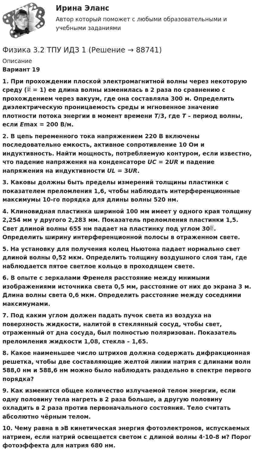     
            Описание
            Вариант 191. При прохождении плоской электромагнитной волны через некоторую среду ( = 1) ее длина волны изменилась в 2 раза по сравнению с прохождением через вакуум, где она составляла 300 м. Определить диэлектрическую проницаемость среды и мгновенное значение плотности потока энергии в момент времени T/3, где T – период волны, если Emax = 200 В/м.2. В цепь переменного тока напряжением 220 В включены последовательно емкость, активное сопротивление 10 Ом и индуктивность. Найти мощность, потребляемую контуром, если известно, что падение напряжения на конденсаторе UC = 2UR и падение напряжения на индуктивности UL = 3UR.3. Каковы должны быть пределы измерений толщины пластинки с показателем преломления 1,6, чтобы наблюдать интерференционные максимумы 10-го порядка для длины волны 520 нм.4. Клиновидная пластинка шириной 100 мм имеет у одного края толщину 2,254 мм у другого 2,283 мм. Показатель преломления пластинки 1,5. Свет длиной волны 655 нм падает на пластинку под углом 30. Определить ширину интерференционной полосы в отраженном свете.5. На установку для получения колец Ньютона падает нормально свет длиной волны 0,52 мкм. Определить толщину воздушного слоя там, где наблюдается пятое светлое кольцо в проходящем свете.6. В опыте с зеркалами Френеля расстояние между мнимыми изображениями источника света 0,5 мм, расстояние от них до экрана 3 м. Длина волны света 0,6 мкм. Определить расстояние между соседними максимумами.7. Под каким углом должен падать пучок света из воздуха на поверхность жидкости, налитой в стеклянный сосуд, чтобы свет, отраженный от дна сосуда, был полностью поляризован. Показатель преломления жидкости 1,08, стекла – 1,65.8. Какое наименьшее число штрихов должна содержать дифракционная решетка, чтобы две составляющие желтой линии натрия с длинами волн 588,0 нм и 588,6 нм можно было наблюдать раздельно в спектре первого порядка?9. Как изменится общее количество излучаемой телом энергии, если одну половину тела нагреть в 2 раза больше, а другую половину охладить в 2 раза против первоначального состояния. Тело считать абсолютно чёрным телом.10. Чему равна в эВ кинетическая энергия фотоэлектронов, испускаемых натрием, если натрий освещается светом с длиной волны 4·10-8 м? Порог фотоэффекта для натрия 680 нм.   
            
            
            Физика 2, тесты РосдистантФизика 3.2 ТПУ ИДЗ 1Физика 3.2 ТПУ ИДЗ 2Физика 3. Бригада 11Физика 3 задание 2 ТГУ РосдистантФизика 3 ИтоговыйФизика 3. Итоговый тест. Все ответы [Росдистант]Физика 2/ РОСДИСТАНТ/ промежуточный тест 5Физика 2/ РОСДИСТАНТ/ промежуточный тест 6Физика 2/ РОСДИСТАНТ/ промежуточный тест 7Физика 2/ РОСДИСТАНТ/ промежуточный тест 8Физика 2/ РОСДИСТАНТ/ промежуточный тест 9Физика 2 семестр (тест с ответами Колледж Синергия)Физика 2 семестр (тест с ответами Синергия/МОИ/ МТИ /МОСАП)