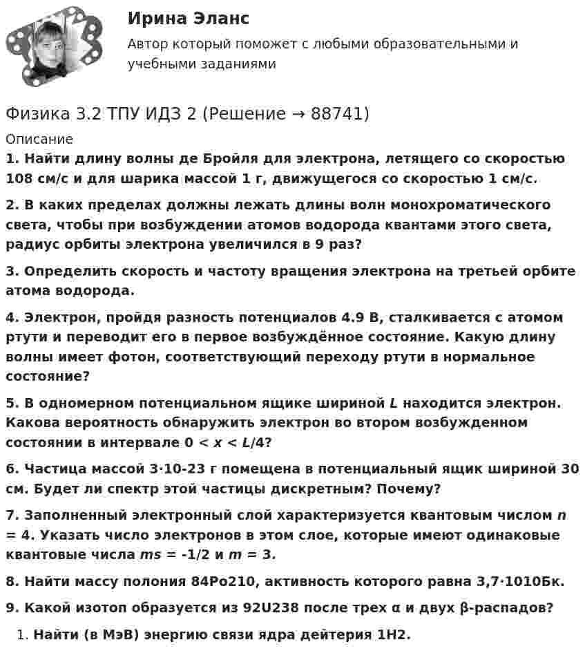     
            Описание
             1. Найти длину волны де Бройля для электрона, летящего со скоростью 108 см/с и для шарика массой 1 г, движущегося со скоростью 1 см/с. 2. В каких пределах должны лежать длины волн монохроматического света, чтобы при возбуждении атомов водорода квантами этого света, радиус орбиты электрона увеличился в 9 раз? 3. Определить скорость и частоту вращения электрона на третьей орбите атома водорода. 4. Электрон, пройдя разность потенциалов 4.9 В, сталкивается с атомом ртути и переводит его в первое возбуждённое состояние. Какую длину волны имеет фотон, соответствующий переходу ртути в нормальное состояние? 5. В одномерном потенциальном ящике шириной L находится электрон. Какова вероятность обнаружить электрон во втором возбужденном состоянии в интервале 0 < x < L/4? 6. Частица массой 3·10-23 г помещена в потенциальный ящик шириной 30 см. Будет ли спектр этой частицы дискретным? Почему? 7. Заполненный электронный слой характеризуется квантовым числом n = 4. Указать число электронов в этом слое, которые имеют одинаковые квантовые числа ms = -1/2 и m = 3. 8. Найти массу полония 84Po210, активность которого равна 3,7·1010Бк. 9. Какой изотоп образуется из 92U238 после трех α и двух  β-распадов?Найти (в МэВ) энергию связи ядра дейтерия 1H2.   
            
            
            Физика 3.2 ТПУ ИДЗ 1Физика 3.2 ТПУ ИДЗ 2Физика 3. Бригада 11Физика 3 задание 2 ТГУ РосдистантФизика 3 ИтоговыйФизика 3. Итоговый тест. Все ответы [Росдистант]Физика 3. Итоговый тест [Росдистант. ТГУ]Физика 2/ РОСДИСТАНТ/ промежуточный тест 6Физика 2/ РОСДИСТАНТ/ промежуточный тест 7Физика 2/ РОСДИСТАНТ/ промежуточный тест 8Физика 2/ РОСДИСТАНТ/ промежуточный тест 9Физика 2 семестр (тест с ответами Колледж Синергия)Физика 2 семестр (тест с ответами Синергия/МОИ/ МТИ /МОСАП)Физика (2) тест с ответами Синергия/МОИ/ МТИ /МОСАП