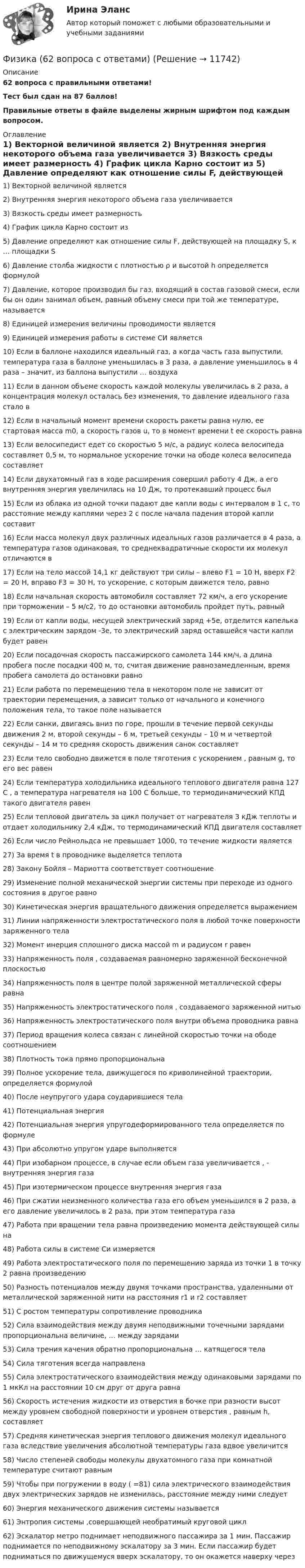      
          Описание
          62 вопроса с правильными ответами!Тест был сдан на 87 баллов!Правильные ответы в файле выделены жирным шрифтом под каждым вопросом. 
          Оглавление
          1) Векторной величиной является 2) Внутренняя энергия некоторого объема газа увеличивается 3) Вязкость среды имеет размерность 4) График цикла Карно состоит из 5) Давление определяют как отношение силы F, действующей на площадку S, к … площадки S 6) Давление столба жидкости с плотностью ρ и высотой h определяется формулой 7) Давление, которое производил бы газ, входящий в состав газовой смеси, если бы он один занимал объем, равный объему смеси при той же температуре, называется 8) Единицей измерения величины проводимости является 9) Единицей измерения работы в системе СИ является 10) Если в баллоне находился идеальный газ, а когда часть газа выпустили, температура газа в баллоне уменьшилась в 3 раза, а давление уменьшилось в 4 раза – значит, из баллона выпустили … воздуха 11) Если в данном объеме скорость каждой молекулы увеличилась в 2 раза, а концентрация молекул осталась без изменения, то давление идеального газа стало в 12) Если в начальный момент времени скорость ракеты равна нулю, ее стартовая масса m0, а скорость газов u, то в момент времени t ее скорость равна 13) Если велосипедист едет со скоростью 5 м/с, а радиус колеса велосипеда составляет 0,5 м, то нормальное ускорение точки на ободе колеса велосипеда составляет 14) Если двухатомный газ в ходе расширения совершил работу 4 Дж, а его внутренняя энергия увеличилась на 10 Дж, то протекавший процесс был 15) Если из облака из одной точки падают две капли воды с интервалом в 1 с, то расстояние между каплями через 2 с после начала падения второй капли составит 16) Если масса молекул двух различных идеальных газов различается в 4 раза, а температура газов одинаковая, то среднеквадратичные скорости их молекул отличаются  в 17) Если на тело массой 14,1 кг действуют три силы – влево F1 = 10 Н, вверх F2 = 20 Н, вправо F3 = 30 Н, то ускорение, с которым движется тело, равно 18) Если начальная скорость автомобиля составляет 72 км/ч, а его ускорение при торможении – 5 м/с2, то до остановки автомобиль пройдет путь, равный 19) Если от капли воды, несущей электрический заряд +5е, отделится капелька с электрическим зарядом -3е, то электрический заряд оставшейся части капли будет равен 20) Если посадочная скорость пассажирского самолета 144 км/ч, а длина пробега после посадки 400 м, то, считая движение равнозамедленным, время пробега самолета до остановки равно  21) Если работа по перемещению тела в некотором поле не зависит от траектории перемещения, а зависит только от начального и конечного положения тела, то такое поле называется 22) Если санки, двигаясь вниз по горе, прошли в течение первой секунды движения 2 м, второй секунды – 6 м, третьей секунды – 10 м и четвертой секунды – 14 м то средняя скорость движения санок составляет 23) Если тело свободно движется в поле тяготения с ускорением , равным g, то его вес равен 24) Если температура холодильника идеального теплового двигателя равна 127 С , а температура нагревателя на 100 С больше, то термодинамический КПД такого двигателя равен 25) Если тепловой двигатель за цикл получает от нагревателя 3 кДж теплоты и отдает холодильнику 2,4 кДж, то термодинамический КПД двигателя составляет 26) Если число Рейнольдса не превышает 1000, то течение жидкости является 27) За время t в проводнике выделяется теплота  28) Закону Бойля – Мариотта соответствует соотношение 29) Изменение полной механической энергии системы при переходе из одного состояния в другое равно 30) Кинетическая энергия вращательного движения определяется выражением                    31) Линии напряженности электростатического поля в любой точке поверхности заряженного тела 32) Момент инерция сплошного диска массой m и радиусом r равен 33) Напряженность  поля , создаваемая равномерно заряженной бесконечной плоскостью 34) Напряженность поля в центре полой заряженной металлической сферы равна 35) Напряженность электростатического поля , создаваемого заряженной нитью36) Напряженность электростатического поля внутри объема проводника равна 37) Период вращения колеса связан с линейной скоростью точки на ободе соотношением 38) Плотность тока прямо пропорциональна  39) Полное ускорение тела, движущегося по криволинейной траектории, определяется формулой   40) После неупругого удара соударившиеся тела 41) Потенциальная энергия  42) Потенциальная энергия упругодеформированного тела определяется по формуле43) При абсолютно упругом ударе выполняется 44) При изобарном процессе, в случае если объем газа увеличивается , - внутренняя энергия газа 45) При изотермическом процессе внутренняя энергия газа 46) При сжатии неизменного количества газа его объем уменьшился в 2 раза, а его давление увеличилось в 2 раза, при этом температура газа 47) Работа при вращении тела равна произведению момента действующей силы на 48) Работа силы в системе Си измеряется 49) Работа электростатического поля по перемещению заряда из точки 1 в точку 2 равна произведению 50) Разность потенциалов между двумя точками пространства, удаленными от металлической заряженной нити на расстояния r1 и r2 составляет 51) С ростом температуры сопротивление проводника 52) Сила взаимодействия между двумя неподвижными точечными зарядами пропорциональна величине, … между зарядами53) Сила трения качения обратно пропорциональна … катящегося тела54) Сила тяготения всегда направлена 55) Сила электростатического взаимодействия между одинаковыми зарядами по 1 мкКл на расстоянии 10 см друг от друга равна 56) Скорость истечения жидкости из отверстия в бочке при разности высот между уровнем свободной поверхности и уровнем отверстия , равным h, составляет 57) Средняя кинетическая энергия теплового движения молекул идеального газа вследствие увеличения абсолютной температуры газа вдвое увеличится58) Число степеней свободы молекулы двухатомного газа при комнатной температуре считают равным59) Чтобы при погружении в воду ( =81) сила электрического взаимодействия двух электрических зарядов не изменилась, расстояние между ними следует 60) Энергия механического движения системы называется 61) Энтропия системы ,совершающей необратимый круговой цикл62) Эскалатор метро поднимает неподвижного пассажира за 1 мин. Пассажир поднимается по неподвижному эскалатору за 3 мин. Если пассажир будет подниматься по движущемуся вверх эскалатору, то он окажется наверху через 
            
            
            физика 3    тест + решение подробноФизика (62 вопроса с ответами)Физика 80 баллов 30 ответов 2 курс 1 семестр 2022г МТИ СИНЕРГИЯФизика (вариант 12)Физика (вариант 12)Физика (вариант 1, АлтГТУ) Физика (все ответы на тест Синергия / МТИ )Физика 3 решенные задания для ВКСФизика 3 (Росдистант)ФИЗИКА 3 - РОСДИСТАНТ - 9 заданий - Подробные решения в ВордеФИЗИКА 3 - РОСДИСТАНТ - 9 заданий - только ответы без решенийФизика 3 Росдистант лето 2023Физика 3. Росдистант. Практическое задание 1, 2. Вариант 11 (буква М)Физика 3 (РОСДИСТАНТ) Промежуточные тесты 1-9