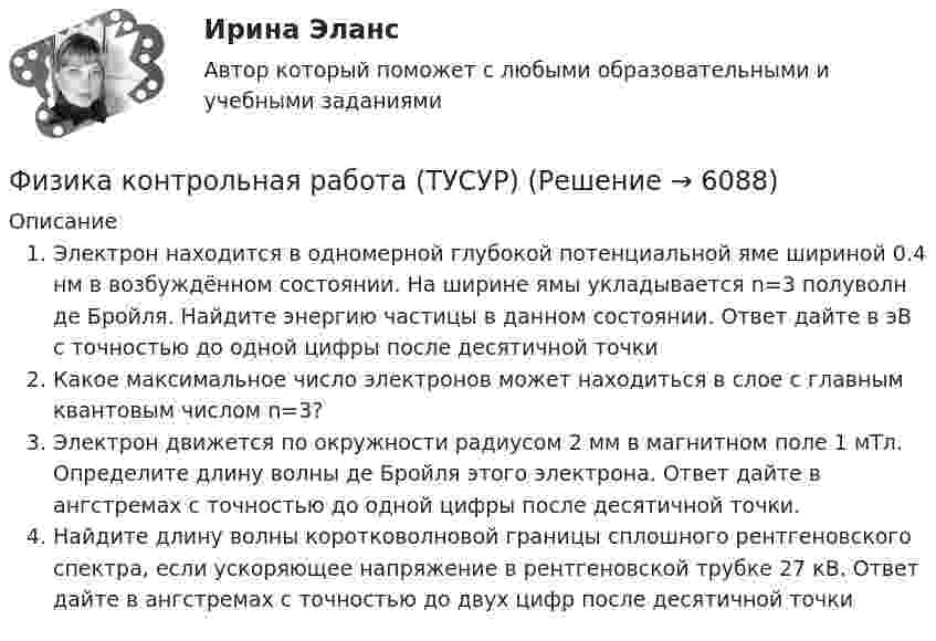     
          Описание
          Электрон находится в одномерной глубокой потенциальной яме шириной 0.4 нм в возбуждённом состоянии. На ширине ямы укладывается n=3 полуволн де Бройля. Найдите энергию частицы в данном состоянии. Ответ дайте в эВ с точностью до одной цифры после десятичной точкиКакое максимальное число электронов может находиться в слое с главным квантовым числом n=3?Электрон движется по окружности радиусом 2 мм в магнитном поле 1 мТл. Определите длину волны де Бройля этого электрона. Ответ дайте в ангстремах с точностью до одной цифры после десятичной точки.Найдите длину волны коротковолновой границы сплошного рентгеновского спектра, если ускоряющее напряжение в рентгеновской трубке 27 кВ. Ответ дайте в ангстремах с точностью до двух цифр после десятичной точки  
            
            
            Физика Контрольная работа 1,2 ТулГУ. Вариант нечетныйФизика контрольная работа  (ТУСУР)Физика-Кр1-ИКТу-1-1-Головкина//ПГУТИФИЗИКА - КР - ИДЗ Вариант №7ФИЗИКА М N1 (КМ-1) ТЕСТ (НИУ МЭИ (ТУ) ИДДО) (ОЦЕНКА 3)ФИЗИКА М N2 (КМ-2) (НИУ МЭИ (ТУ) ИДДО) Физика -механика 2- росдиктант - 16 вариантФизика (задачи, СибГУГиТ)    Физика интернет институт 2 вариантФизика итоговый тест МФЮАФИЗИКА ИТОГОВЫЙ ТЕСТ (НИУ МЭИ (ТУ) ИДДО) ⭐ Физика [Итоговый тест] (ответы на тест Синергия / МТИ / МосАП, июль 2022)💯 Физика > Итоговый тест (правильные ответы на тест Синергия / МОИ / МТИ / МосАП)💯 Физика > Компетентностный тест (правильные ответы на тест Синергия / МОИ / МТИ / МосАП)