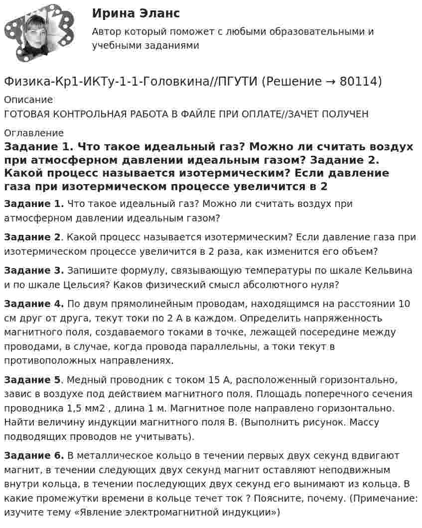      
            Описание
            ГОТОВАЯ КОНТРОЛЬНАЯ РАБОТА В ФАЙЛЕ ПРИ ОПЛАТЕ//ЗАЧЕТ ПОЛУЧЕН 
            Оглавление
            Задание 1. Что такое идеальный газ? Можно ли считать воздух при атмосферном давлении идеальным газом? Задание 2. Какой процесс называется изотермическим? Если давление газа при изотермическом процессе увеличится в 2 раза, как изменится его объем? Задание 3. Запишите формулу, связывающую температуры по шкале Кельвина и по шкале Цельсия? Каков физический смысл абсолютного нуля? Задание 4. По двум прямолинейным проводам, находящимся на расстоянии 10 см друг от друга, текут токи по 2 А в каждом. Определить напряженность магнитного поля, создаваемого токами в точке, лежащей посередине между проводами, в случае, когда провода параллельны, а токи текут в противоположных направлениях. Задание 5. Медный проводник с током 15 А, расположенный горизонтально, завис в воздухе под действием магнитного поля. Площадь поперечного сечения проводника 1,5 мм2 , длина 1 м. Магнитное поле направлено горизонтально. Найти величину индукции магнитного поля В. (Выполнить рисунок. Массу подводящих проводов не учитывать). Задание 6. В металлическое кольцо в течении первых двух секунд вдвигают магнит, в течении следующих двух секунд магнит оставляют неподвижным внутри кольца, в течении последующих двух секунд его вынимают из кольца. В какие промежутки времени в кольце течет ток ? Поясните, почему. (Примечание: изучите тему «Явление электромагнитной индукции»)  
            
            
            Физика контрольная работа  (ТУСУР)Физика-Кр1-ИКТу-1-1-Головкина//ПГУТИФИЗИКА - КР - ИДЗ Вариант №7ФИЗИКА М N1 (КМ-1) ТЕСТ (НИУ МЭИ (ТУ) ИДДО) (ОЦЕНКА 3)ФИЗИКА М N2 (КМ-2) (НИУ МЭИ (ТУ) ИДДО) Физика -механика 2- росдиктант - 16 вариант«Физика. Механика. Молекулярная физикаФизика интернет институт 2 вариантФизика итоговый тест МФЮАФИЗИКА ИТОГОВЫЙ ТЕСТ (НИУ МЭИ (ТУ) ИДДО) ⭐ Физика [Итоговый тест] (ответы на тест Синергия / МТИ / МосАП, июль 2022)💯 Физика > Итоговый тест (правильные ответы на тест Синергия / МОИ / МТИ / МосАП)💯 Физика > Компетентностный тест (правильные ответы на тест Синергия / МОИ / МТИ / МосАП)ФИЗИКА - контрольная