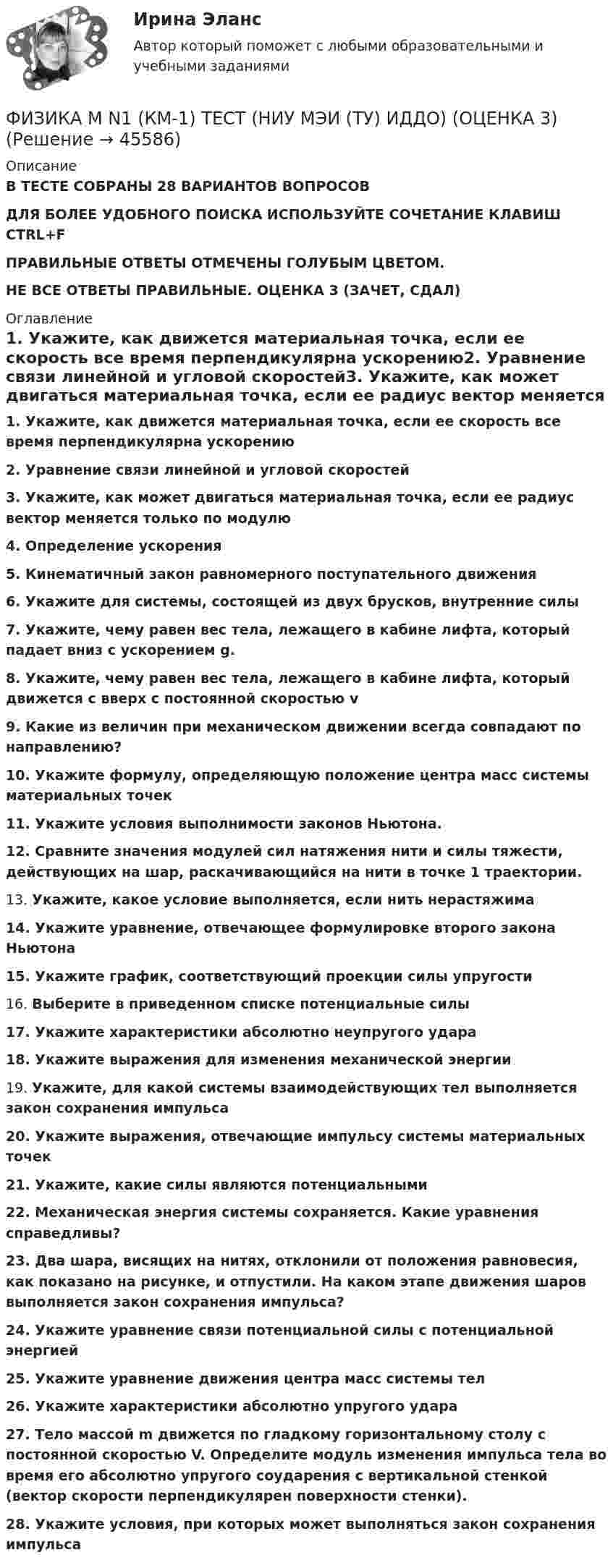      
            Описание
            В ТЕСТЕ СОБРАНЫ 28 ВАРИАНТОВ ВОПРОСОВДЛЯ БОЛЕЕ УДОБНОГО ПОИСКА ИСПОЛЬЗУЙТЕ СОЧЕТАНИЕ КЛАВИШ CTRL+FПРАВИЛЬНЫЕ ОТВЕТЫ ОТМЕЧЕНЫ ГОЛУБЫМ ЦВЕТОМ.НЕ ВСЕ ОТВЕТЫ ПРАВИЛЬНЫЕ. ОЦЕНКА 3 (ЗАЧЕТ, СДАЛ) 
            Оглавление
            1.      Укажите, как движется материальная точка, если ее скорость все время перпендикулярна ускорению2.      Уравнение связи линейной и угловой скоростей3.      Укажите, как может двигаться материальная точка, если ее радиус вектор меняется только по модулю4.      Определение ускорения5.      Кинематичный закон равномерного поступательного движения6.      Укажите для системы, состоящей из двух брусков, внутренние силы7.      Укажите, чему равен вес тела, лежащего в кабине лифта, который падает вниз с ускорением g.8.      Укажите, чему равен вес тела, лежащего в кабине лифта, который движется с вверх с постоянной скоростью v9.      Какие из величин при механическом движении всегда совпадают по направлению?10.  Укажите формулу, определяющую положение центра масс системы материальных точек11.  Укажите условия выполнимости законов Ньютона.12.  Сравните значения модулей сил натяжения нити и силы тяжести, действующих на шар, раскачивающийся на нити в точке 1 траектории.13.  Укажите, какое условие выполняется, если нить нерастяжима14.  Укажите уравнение, отвечающее формулировке второго закона Ньютона15.  Укажите график, соответствующий проекции силы упругости16.  Выберите в приведенном списке потенциальные силы17.  Укажите характеристики абсолютно неупругого удара18.  Укажите выражения для изменения механической энергии19.  Укажите, для какой системы взаимодействующих тел выполняется закон сохранения импульса20.  Укажите выражения, отвечающие импульсу системы материальных точек21.  Укажите, какие силы являются потенциальными22.  Механическая энергия системы сохраняется. Какие уравнения справедливы?23.  Два шара, висящих на нитях, отклонили от положения равновесия, как показано на рисунке, и отпустили. На каком этапе движения шаров выполняется закон сохранения импульса?24.  Укажите уравнение связи потенциальной силы с потенциальной энергией25.  Укажите уравнение движения центра масс системы тел26.  Укажите характеристики абсолютно упругого удара27.  Тело массой m движется по гладкому горизонтальному столу с постоянной скоростью V. Определите модуль изменения импульса тела во время его абсолютно упругого соударения с вертикальной стенкой (вектор скорости перпендикулярен поверхности стенки).28.  Укажите условия, при которых может выполняться закон сохранения импульса 
            
            
            ФИЗИКА - КР - ИДЗ Вариант №7ФИЗИКА М N1 (КМ-1) ТЕСТ (НИУ МЭИ (ТУ) ИДДО) (ОЦЕНКА 3)ФИЗИКА М N2 (КМ-2) (НИУ МЭИ (ТУ) ИДДО) Физика -механика 2- росдиктант - 16 вариант«Физика. Механика. Молекулярная физикаФизика. Механика. Молекулярная физика--- х2 практические --бригада 4Физика. Механика. Молекулярная физика---х3 лабораторные + х2 практические --бригада 1ФИЗИКА ИТОГОВЫЙ ТЕСТ (НИУ МЭИ (ТУ) ИДДО) ⭐ Физика [Итоговый тест] (ответы на тест Синергия / МТИ / МосАП, июль 2022)💯 Физика > Итоговый тест (правильные ответы на тест Синергия / МОИ / МТИ / МосАП)💯 Физика > Компетентностный тест (правильные ответы на тест Синергия / МОИ / МТИ / МосАП)ФИЗИКА - контрольнаяФизика Контрольная работа 1,2 ТулГУ. Вариант нечетныйФизика контрольная работа  (ТУСУР)