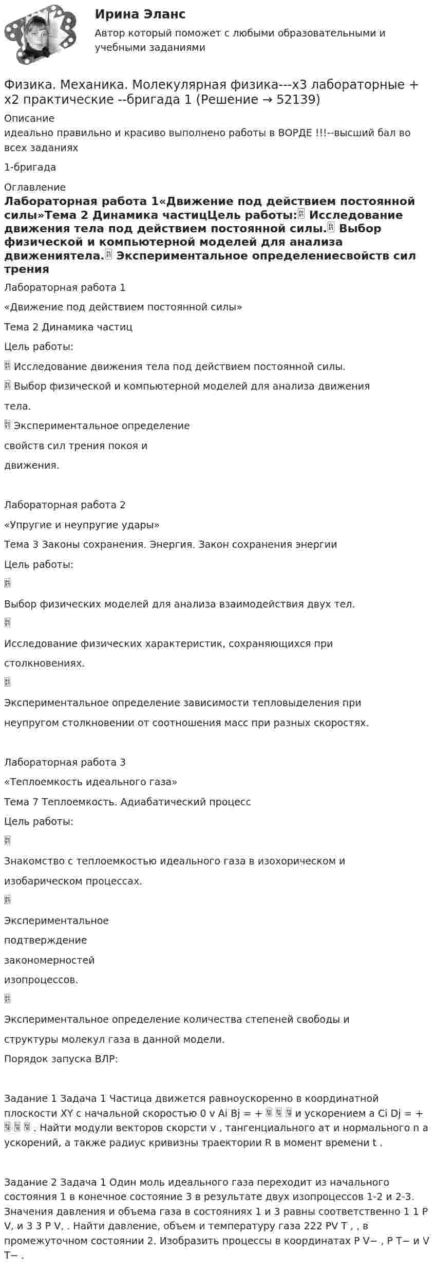     
            Описание
            идеально правильно и красиво выполнено работы в ВОРДЕ !!!--высший бал во всех заданиях1-бригада   
            Оглавление
            Лабораторная работа 1«Движение под действием постоянной силы»Тема 2 Динамика частицЦель работы: Исследование движения тела под действием постоянной силы. Выбор физической и компьютерной моделей для анализа движениятела. Экспериментальное определениесвойств сил трения покоя идвижения.Лабораторная работа 2«Упругие и неупругие удары»Тема 3 Законы сохранения. Энергия. Закон сохранения энергииЦель работы:Выбор физических моделей для анализа взаимодействия двух тел.Исследование физических характеристик, сохраняющихся пристолкновениях.Экспериментальное определение зависимости тепловыделения принеупругом столкновении от соотношения масс при разных скоростях.Лабораторная работа 3«Теплоемкость идеального газа»Тема 7 Теплоемкость. Адиабатический процессЦель работы:Знакомство с теплоемкостью идеального газа в изохорическом иизобарическом процессах.Экспериментальноеподтверждениезакономерностейизопроцессов.Экспериментальное определение количества степеней свободы иструктуры молекул газа в данной модели.Порядок запуска ВЛР:Задание 1 Задача 1 Частица движется равноускоренно в координатной плоскости XY с начальной скоростью 0 v Ai Bj = +    и ускорением a Ci Dj = +    . Найти модули векторов скорсти v , тангенциального aτ и нормального n a ускорений, а также радиус кривизны траектории R в момент времени t .Задание 2 Задача 1 Один моль идеального газа переходит из начального состояния 1 в конечное состояние 3 в результате двух изопроцессов 1-2 и 2-3. Значения давления и объема газа в состояниях 1 и 3 равны соответственно 1 1 P V, и 3 3 P V, . Найти давление, объем и температуру газа 222 PV T , , в промежуточном состоянии 2. Изобразить процессы в координатах P V− , P T− и V T− . 
            
            
            Физика. Механика. Молекулярная физика--- х2 практические --бригада 4Физика. Механика. Молекулярная физика---х3 лабораторные + х2 практические --бригада 1Физика. Механика. Молекулярная физика---х3 лабораторные + х2 практические --бригада 2Физика Москва МУИВ (им Витте) РР1 Вариант №1 (5 задач)Физика Москва МУИВ (им Витте) РР1 Вариант №3 (5 задач)Физика Москва МУИВ (им Витте) РР1 Вариант №3 (5 задач)Физика Москва МУИВ (им Витте) РР1 Вариант №4 (5 задач)Физика Контрольная работа 1,2 ТулГУ. Вариант нечетныйФизика контрольная работа  (ТУСУР)Физика-Кр1-ИКТу-1-1-Головкина//ПГУТИФИЗИКА - КР - ИДЗ Вариант №7ФИЗИКА М N1 (КМ-1) ТЕСТ (НИУ МЭИ (ТУ) ИДДО) (ОЦЕНКА 3)ФИЗИКА М N2 (КМ-2) (НИУ МЭИ (ТУ) ИДДО) Физика -механика 2- росдиктант - 16 вариант