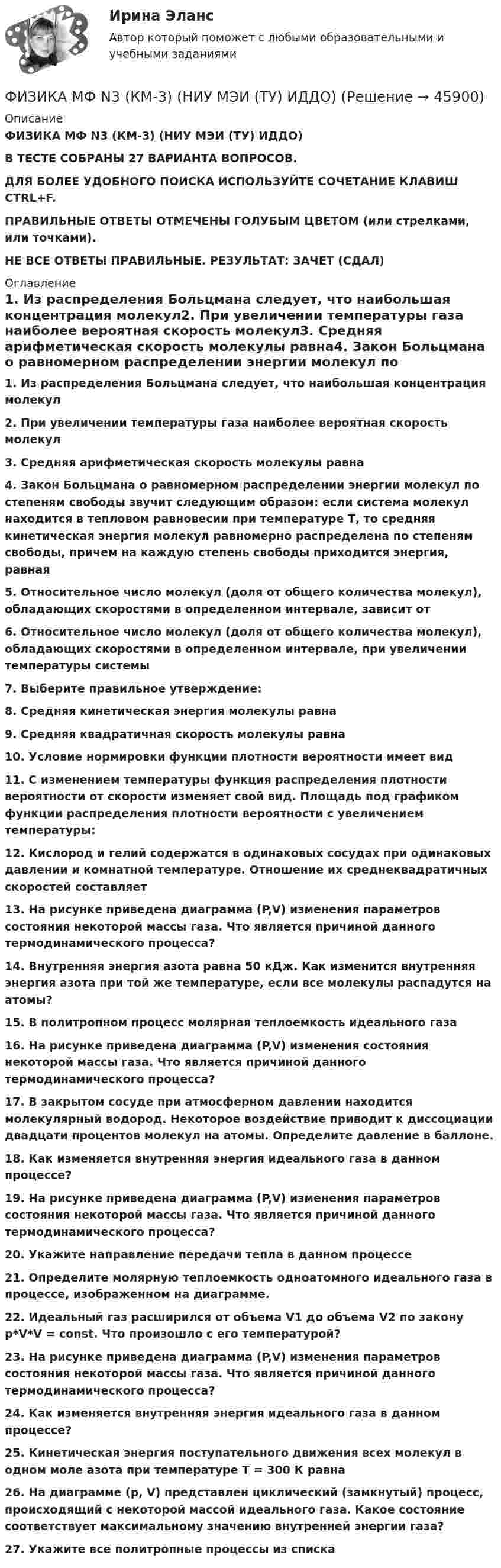      
            Описание
            ФИЗИКА МФ N3 (КМ-3) (НИУ МЭИ (ТУ) ИДДО) В ТЕСТЕ СОБРАНЫ 27 ВАРИАНТА ВОПРОСОВ.ДЛЯ БОЛЕЕ УДОБНОГО ПОИСКА ИСПОЛЬЗУЙТЕ СОЧЕТАНИЕ КЛАВИШ CTRL+F.ПРАВИЛЬНЫЕ ОТВЕТЫ ОТМЕЧЕНЫ ГОЛУБЫМ ЦВЕТОМ (или стрелками, или точками).НЕ ВСЕ ОТВЕТЫ ПРАВИЛЬНЫЕ. РЕЗУЛЬТАТ: ЗАЧЕТ (СДАЛ) 
            Оглавление
            1.      Из распределения Больцмана следует, что наибольшая концентрация молекул2.      При увеличении температуры газа наиболее вероятная скорость молекул3.      Средняя арифметическая скорость молекулы равна4.      Закон Больцмана о равномерном распределении энергии молекул по степеням свободы звучит следующим образом: если система молекул находится в тепловом равновесии при температуре Т, то средняя кинетическая энергия молекул равномерно распределена по степеням свободы, причем на каждую степень свободы приходится энергия, равная5.      Относительное число молекул (доля от общего количества молекул), обладающих скоростями в определенном интервале, зависит от6.      Относительное число молекул (доля от общего количества молекул), обладающих скоростями в определенном интервале, при увеличении температуры системы7.      Выберите правильное утверждение: 8.      Средняя кинетическая энергия молекулы равна9.      Средняя квадратичная скорость молекулы равна10.  Условие нормировки функции плотности вероятности имеет вид11.  С изменением температуры функция распределения плотности вероятности от скорости изменяет свой вид. Площадь под графиком функции распределения плотности вероятности с увеличением температуры:12.  Кислород и гелий содержатся в одинаковых сосудах при одинаковых давлении и комнатной температуре. Отношение их среднеквадратичных скоростей составляет13.  На рисунке приведена диаграмма (P,V) изменения параметров состояния некоторой массы газа. Что является причиной данного термодинамического процесса?14.  Внутренняя энергия азота равна 50 кДж. Как изменится внутренняя энергия азота при той же температуре, если все молекулы распадутся на атомы?15.  В политропном процесс молярная теплоемкость идеального газа16.  На рисунке приведена диаграмма (P,V) изменения состояния некоторой массы газа. Что является причиной данного термодинамического процесса? 17.  В закрытом сосуде при атмосферном давлении находится молекулярный водород. Некоторое воздействие приводит к диссоциации двадцати процентов молекул на атомы. Определите давление в баллоне.18.  Как изменяется внутренняя энергия идеального газа в данном процессе? 19.  На рисунке приведена диаграмма (P,V) изменения параметров состояния некоторой массы газа. Что является причиной данного термодинамического процесса?20.  Укажите направление передачи тепла в данном процессе21.  Определите молярную теплоемкость одноатомного идеального газа в процессе, изображенном на диаграмме. 22.  Идеальный газ расширился от объема V1 до объема V2 по закону p*V*V = const. Что произошло с его температурой? 23.  На рисунке приведена диаграмма (P,V) изменения параметров состояния некоторой массы газа. Что является причиной данного термодинамического процесса?24.  Как изменяется внутренняя энергия идеального газа в данном процессе?25.  Кинетическая энергия поступательного движения всех молекул в одном моле азота при температуре Т = 300 К равна26.  На диаграмме (p, V) представлен циклический (замкнутый) процесс, происходящий с некоторой массой идеального газа. Какое состояние соответствует максимальному значению внутренней энергии газа?27.  Укажите все политропные процессы из списка 
            
            
            Физика Москва МУИВ (им Витте) РР1 Вариант №4 (5 задач)ФИЗИКА МФ N3 (КМ-3) (НИУ МЭИ (ТУ) ИДДО) Физика.ои(dor_СПО) (2/2) тест с ответами КОЛЛЕДЖ Синергия/МОИ/ МТИ /МОСАП⭐ Физика (ответы на тест Синергия / МТИ / МосАП, август 2022)⭐ Физика (ответы на тест Синергия / МТИ / МосАП, июль 2022)Физика ПГУПС 2023 (Санкт-Петербург) Контрольная работа №1 Вариант №0 (8 задач)Физика ПГУПС 2023 (Санкт-Петербург) Контрольная работа №1 Вариант №1 (8 задач)Физика -механика 2- росдиктант - 16 вариант«Физика. Механика. Молекулярная физикаФизика. Механика. Молекулярная физика--- х2 практические --бригада 4Физика. Механика. Молекулярная физика---х3 лабораторные + х2 практические --бригада 1Физика. Механика. Молекулярная физика---х3 лабораторные + х2 практические --бригада 2Физика Москва МУИВ (им Витте) РР1 Вариант №1 (5 задач)Физика Москва МУИВ (им Витте) РР1 Вариант №3 (5 задач)