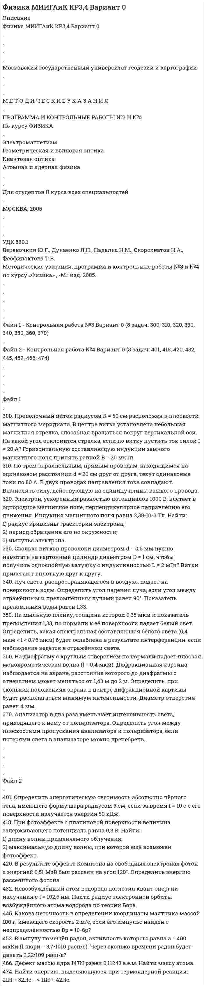 




Описание

Физика МИИГАиК КР3,4 Вариант 4
.
.
.
.
Московский государственный университет геодезии и картографии
.
.
.
М Е Т О Д И Ч Е С К И Е У К А З А Н И Я
.
ПРОГРАММА И КОНТРОЛЬНЫЕ РАБОТЫ №3 И №4
По курсу ФИЗИКА
.
Электромагнетизм
Геометрическая и волновая оптика
Квантовая оптика
Атомная и ядерная физика
.
.
Для студентов II курса всех специальностей
.
МОСКВА, 2005
.
.
.
УДК 530.1
Веревочкин Ю.Г., Дунаенко Л.П., Падалка Н.М., Скорохватов Н.А., Феофилактова Т.В.
Методические указания, программа и контрольные работы №3 и №4 по курсу «Физика» , -М.: изд. 2005.
.
.
.
.
.
Файл 1 - Контрольная работа №3 Вариант 4 (8 задач: 304, 314, 324, 334, 344, 354, 364, 374)
.
Файл 2 - Контрольная работа №4 Вариант 4 (8 задач: 403, 416, 426, 431, 443, 456, 464, 470)
.
.
.
.
Файл 1
.
304. По длинному вертикальному проводу сверху вниз идёт ток I = 10 А. На каком расстоянии r от него индукция магнитного поля, получающаяся от сложения магнитного поля Земли и поля тока, направлена вертикально вверх? Горизонтальная составляющая поля Земли Bгор = 20 мкТл.
314. Прямоугольная рамка со сторонами a = 8 см и b = 18 см, по которой течёт ток i = 10 А, расположена в одной плоскости с бесконечным прямолинейным проводом с током I = 40 А так, что короткие стороны рамки параллельны проводу. Вычислить силу, действующую на сторону b, если ближайшая к проводу сторона рамки находится на расстоянии c = 10 см.
324. Перпендикулярно магнитному полю с индукцией B = 2,4 Тл возбуждено электрическое поле напряжённостью E = 96 кВ/м. Перпендикулярно обоим полям движется, не отклоняясь от прямолинейной траектории, заряженная частица. Вычислить скорость частицы.
334. В магнитном поле, индукция которого равна 0,5 Тл, помещена катушка, состоящая из 300 витков проволоки. Сопротивление катушки 60 Ом, площадь её поперечного сечения 16 см2. Катушка помещена так, что её ось составляет угол 60° с направлением магнитного поля. Какое количество электричества протечёт в катушке при выключении магнитного поля?
344. У призмы с показателем преломления 1,5 и преломляющим углом 15° одна грань посеребрена. Луч света падает по нормали на непосеребрённую грань и после отражения от посеребрённой грани выходит из призмы через ту же грань, через которую он вошёл в неё. Определить угол между падающим и выходящим лучами, если призма находится в воздухе.
354. На тонкий стеклянный клин падает по нормали свет с длиной волны 0,5 мкм. Расстояние между соседними интерференционными минимумами в отражённом свете равно 0,4 мм. Показатель преломления стекла равен 1,5. Определить угол между поверхностями клина.
364. На узкую щель шириной 2•10-4 см падает по нормали плоская монохроматическая волна (l = 0,66 мкм). Определите ширину центрального дифракционного максимума на экране, если расстояние от щели до экрана равно 1 м.
374. Угол падения луча света из воздуха на поверхность жидкости равен 55°. Опре¬делить угол преломления луча, если отражённый свет полностью поляризован.
.
.
.
.
Файл 2
.
403. Определить температуру T и энергетическую светимость абсолютно чёрного тела, если максимум энергии излучения приходится на длину волны lmax = 400 нм.
416. Найти частоту и длину волны света, падающего на пластинку, если работа выхода электронов с поверхности пластинки 2,3 эВ, а фототок прекращается при задерживающей разности потенциалов, равной 0,96 В.
426. Фотон с энергией e = 0,51 МэВ был рассеян при эффекте Комптона на свободном электроне на угол равный 160°. Определить кинетическую энергию электрона отдачи.
431. Переход электрона в атоме водорода на орбиту с n = 2 даёт излучение с длиной волны 487 нм (1 нм = 10-9 м). Найти радиус орбиты, с которой перешёл электрон.
443. Найти длину волны де Бройля электрона, имеющего импульс p = 8•10-24 кг•м/с.
456. За один год начальное количество радиоактивного препарата уменьшилось в 6 раз. Во сколько раз оно уменьшится за 2 года?
464. Найти удельную энергию связи (приходящуюся на один нуклон) ядра кальция 4420Ca.
470. Вычислить энергию ядерной реакции
10B(n,a)7Li .


            
            
            30.09.2010  общество  с  ограниченной  ответственностью  «Инновационные технологии» (далее –  Общество) обратилось в Министерство экономики Омской 300. Проволочный виток радиусом R = 50 см расположен в плоскости магнитного меридиана. В центре витка установлена небольшая магнитная стрелка, способная вращаться вокруг вертикальной оси. На какой угол отклонится стрелка, если по витку пустить ток силой I = 20 А? Горизонтальную составляющую индукции земного магнитного поля принять равной B = 20 мкТл.302. Записать уравнение колебаний силы тока в цепи идеального электрического контура с индуктивностью L=0.33 Гн и емкостью С=0.46 мкФ, если колебания заряда происходят по закону синуса с амплитудой qm 2,3*107 Кл и с начальной фазой π/6. Найти значение энергии магнитного поля катушки в начальный момент времени и для t=Т/12, где Т — период колебаний. Чему равна полная энергия электромагнитных колебаний в системе?302. По трём бесконечно длинным параллельным проводникам текут токи I1 = I2 = I и I3 = 2I. Токи I1 и I2 текут в одном направлении, а ток I3 – в противоположном. На рис. изображено сечение трёх проводников с током плоскостью чертежа. Расстояние АВ = 6 см, ВС = 8 см. Найти точку на прямой АС, в которой индукция магнитного поля, вызванного токами I1, I2, I3, равна нулю.304. По длинному вертикальному проводу сверху вниз идёт ток I = 10 А. На каком расстоянии r от него индукция магнитного поля, получающаяся от сложения магнитного поля Земли и поля тока, направлена вертикально вверх? Горизонтальная составляющая поля Земли Bгор = 20 мкТл.305. Найти индукцию магнитного поля в центре кольца радиуса r = 25 см. Подводящие провода, расположенные радиально, делят кольцо на две дуги (см. рис. 3.3). Угол a = 90°, I = 5 A.305. По тонкому кольцу радиусом R = 20 см течет ток I = 100 А. Определить магнитную индукцию В на оси кольца в точке А (см. рис.). Угол = π/3. 325. Заряженная частица прошла ускоряющую разность потенциаловриант 5)2. Решите задачу. Кабанова с мужем и двумя детьми занимала одну комнату площадью 19,5 кв.м. в двухкомнатной квартире. Другую комнату площадью 10,4 кв.м. занимала Петухова.2. Ситуационная задача В 2015 г. ФГУП «Почта России» и ООО «ТрансПэк» заключили соглашение. Согласно его условиям ООО получило преимущественное право на перевозку почты по сравнению с иными поставщиками.2. Ситуационная (практическая) задача № 4 – 2 На основании следующих данных рассчитать следующие показатели: Валовой прибыли (маржинального дохода), EBT; NI. Выручка от продаж -15 000 тыс. усл.ед Переменные затраты- 8500 тыс.усл. ед. Постоянные затраты- 5000 тыс.усл. ед Амортизация - 600 тыс.усл. ед.2. Ситуационная (практическая) часть 2.1. Текст ситуационной (практической) задачи АО «X» по состоянию на 1 января 201_ г. располагало следующими видами имущества и обязательств (таблица 1). Таблица 1 - Состав имущества и обязательств АО «Х» по состоянию на 01.01.201_ года2.Сравнительные характеристики правосознания законопослушных граждан, правонарушителей и различных категорий преступников. 3. Эмпирические данные, полученные в ходе исследования правосознания различных групп населения.2. Теория вероятности (события). Задача 2 Определить вероятность, что случайным образом выбранное двузначное число окажется кратным трем или пяти? Какова вероятность, что выбранное двузначное число кратно трем и пяти одновременно?2 теста по экономике организаций