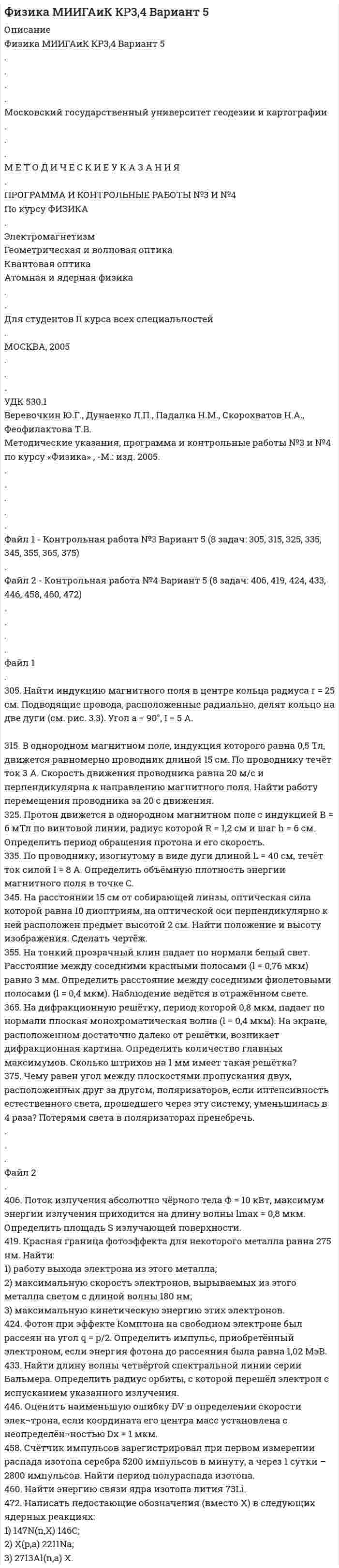 




Описание

Физика МИИГАиК КР3,4 Вариант 6
.
.
.
.
Московский государственный университет геодезии и картографии
.
.
.
М Е Т О Д И Ч Е С К И Е У К А З А Н И Я
.
ПРОГРАММА И КОНТРОЛЬНЫЕ РАБОТЫ №3 И №4
По курсу ФИЗИКА
.
Электромагнетизм
Геометрическая и волновая оптика
Квантовая оптика
Атомная и ядерная физика
.
.
Для студентов II курса всех специальностей
.
МОСКВА, 2005
.
.
.
УДК 530.1
Веревочкин Ю.Г., Дунаенко Л.П., Падалка Н.М., Скорохватов Н.А., Феофилактова Т.В.
Методические указания, программа и контрольные работы №3 и №4 по курсу «Физика» , -М.: изд. 2005.
.
.
.
.
.
Файл 1 - Контрольная работа №3 Вариант 6 (8 задач: 306, 316, 326, 336, 346, 356, 366, 376)
.
Файл 2 - Контрольная работа №4 Вариант 6 (8 задач: 405, 411, 421, 435, 444, 453, 463, 477)
.
.
.
.
Файл 1
306. Найти индукцию магнитного поля B в центре плоского замкнутого контура, изображенного на рис. 3.4, по которому течёт ток силы I = 2 А. Контур состоит из двух дуг радиуса R = 10 см и двух прямых углов.

316. По кольцу, сделанному из тонкого гибкого проводника радиусом R = 20 см, течёт ток I = 50 А. Перпендикулярно плоскости кольца возбуждено магнитное поле, индукция которого B = 2 Тл. Собственное магнитное поле кольца и внешнее поле совпадают. Определить работу внешних сил, которые, действуя на проводник, деформировали его и придали ему форму квадрата. Сила тока при этом поддерживалась неизменной. Работой против упругих сил пренебречь.
326. Протон, имеющий скорость V = 104 м/с, влетает в однородное магнитное поле с индукцией B = 0,01 Тл. Вектор скорости протона направлен под углом a = 60° к линиям индукции. Определить радиус и шаг винтовой линии.
336. Магнитный поток Ф в соленоиде, содержащем N = 2000 витков, равен 0,6 мВб. Определить энергию магнитного поля соленоида, если сила тока, протекающего по виткам соленоида, I = 5 А. Сердечник отсутствует. Магнитное поле во всём объёме соленоида считать однородным.
346. Собирающая линза даёт на экране увеличенное в два раза изображение предмета. Расстояние между линзой и экраном равно 60 см. Определить оптическую силу линзы.
356. Стеклянный клин с углом между гранями 2•10-4 рад освещается по нормали к его поверхности монохроматическим светом с длиной волны 0,6 мкм. Сколько тёмных интерференционных полос приходится на 1 см длины клина? Показатель преломления стекла 1,5. Наблюдение ведётся в отражённом свете.
366. На дифракционную решётку падает по нормали плоская монохроматическая волна. Определить угол, под которым на экране наблюдается дифракционный максимум 2-го порядка, если максимум 1-го порядка наблюдается под утлом 10°. Экран расположен достаточно далеко от решётки.
376. Естественный свет падает на систему, состоящую из 3-х расположенных друг за другом поляризаторов. Угол между плоскостями пропускания первого и второго поляризатора равен 30°, второго и третьего – 60°. Во сколько раз уменьшается интенсивность естественного света после прохождения этой системы? Потерями света в поляризаторах пренебречь.
.
.
.
Файл 2
.
405. Максимум спектральной плотности энергетической светимости абсолютно чёрного тела при остывании сместился на 400 нм. Найти конечную температуру тела, если первоначальная температура T1 = 6000 К. Во сколько раз уменьшился излучаемый поток?
411. На вольфрамовую пластинку падают фотоны с энергией 4,9 эВ. Найти максимальный импульс, передаваемый поверхности металла при вылете каждого электрона.
421. Энергия рентгеновских лучей равна 0,6 МэВ. Найти энергию электрона отдачи, если известно, что длина волны рентгеновских лучей после комптоновского рассеяния изменилась на 25 %.
435. Определить энергию фотона, испускаемого атомом водорода при переходе электрона с третьей орбиты на первую.
444. Найти длину волны де Бройля для электрона, находящегося на третьем (n = 3) энергетическом уровне в атоме водорода.
Указание: импульс электрона p = Корень(2me|En|); кинетическая энергия на уровне n составляет Eк = |En|.
453. Активность некоторого радиоактивного изотопа в начальный момент времени составляет 100 Бк. Определите активность этого изотопа по истечении промежутка времени, равного половине периода полураспада.
463. Найти удельную энергию связи (приходящуюся на один нуклон) ядра азота 147N.
477. Освобождается или поглощается энергия ядерной реакции
21H(d,p) 31H?


            
            
            304. По длинному вертикальному проводу сверху вниз идёт ток I = 10 А. На каком расстоянии r от него индукция магнитного поля, получающаяся от сложения магнитного поля Земли и поля тока, направлена вертикально вверх? Горизонтальная составляющая поля Земли Bгор = 20 мкТл.305. Найти индукцию магнитного поля в центре кольца радиуса r = 25 см. Подводящие провода, расположенные радиально, делят кольцо на две дуги (см. рис. 3.3). Угол a = 90°, I = 5 A.305. По тонкому кольцу радиусом R = 20 см течет ток I = 100 А. Определить магнитную индукцию В на оси кольца в точке А (см. рис.). Угол = π/3. 325. Заряженная частица прошла ускоряющую разность потенциаловриант 5)305. Уравнение изменения тока в колебательном контуре в единице СИ имеет вид . Индуктивность контура равна 1 Гн. Определите, емкость контура и максимальные значения энергий электрического и магнитного полей.30. Рассчитайте ΔᵣHº₂₉₈ и ΔᵣSº₂₉₈ реакции окисления нафталина  C₁₀H₈(к) + 12O₂(г) → 10CO₂(г) + 4H₂O(г).  Возможно ли протекание этой реакции при стандартных условиях? Изменится ли направление реакции: а) при нагревании; б) при охлаждении?30. Сколько электронов на внешнем энергетическом уровне в атоме ₄₉In? Покажите их расположение в квантовых ячейках и охарактеризуйте квантовыми числами.30. Стадии производства по делам об административных правонарушениях.2.Сравнительные характеристики правосознания законопослушных граждан, правонарушителей и различных категорий преступников. 3. Эмпирические данные, полученные в ходе исследования правосознания различных групп населения.2. Теория вероятности (события). Задача 2 Определить вероятность, что случайным образом выбранное двузначное число окажется кратным трем или пяти? Какова вероятность, что выбранное двузначное число кратно трем и пяти одновременно?2 теста по экономике организаций2. Укажите структурные составляющие сплавов, находящиеся во всех областях диаграммы Pb-Sb. Диаграмму Pb-Sb начертите в масштабе.30.09.2010  общество  с  ограниченной  ответственностью  «Инновационные технологии» (далее –  Общество) обратилось в Министерство экономики Омской 300. Проволочный виток радиусом R = 50 см расположен в плоскости магнитного меридиана. В центре витка установлена небольшая магнитная стрелка, способная вращаться вокруг вертикальной оси. На какой угол отклонится стрелка, если по витку пустить ток силой I = 20 А? Горизонтальную составляющую индукции земного магнитного поля принять равной B = 20 мкТл.302. Записать уравнение колебаний силы тока в цепи идеального электрического контура с индуктивностью L=0.33 Гн и емкостью С=0.46 мкФ, если колебания заряда происходят по закону синуса с амплитудой qm 2,3*107 Кл и с начальной фазой π/6. Найти значение энергии магнитного поля катушки в начальный момент времени и для t=Т/12, где Т — период колебаний. Чему равна полная энергия электромагнитных колебаний в системе?