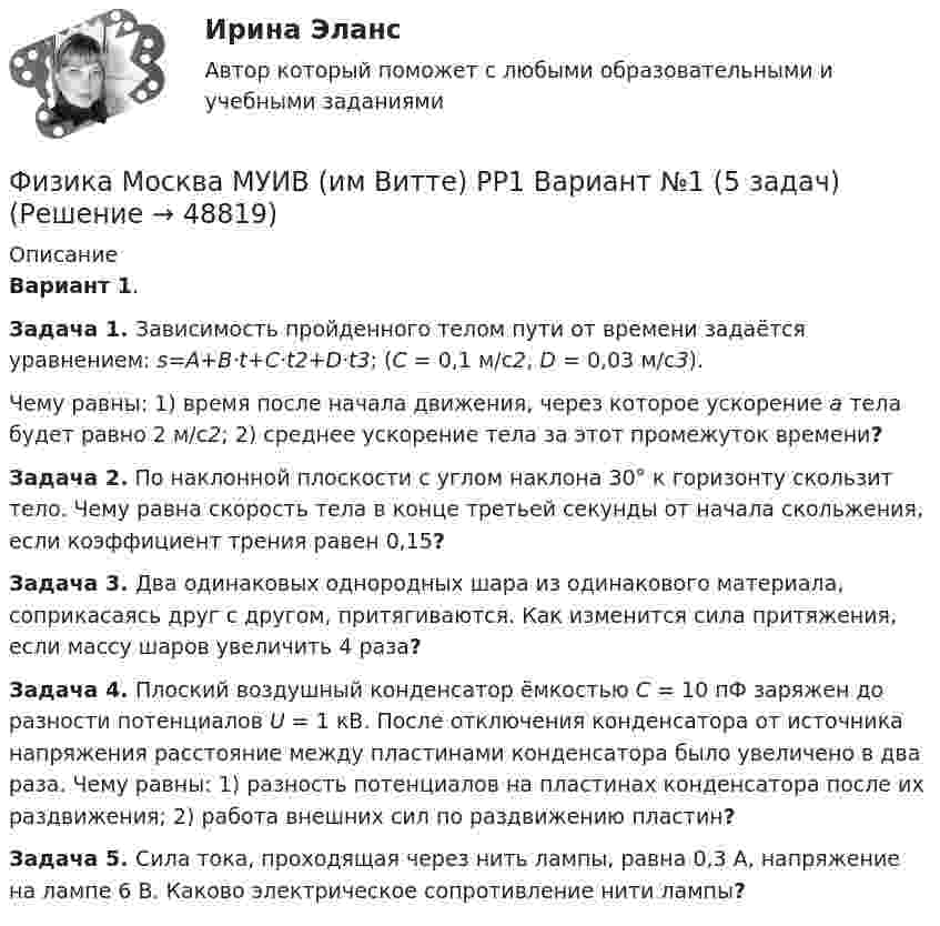      
            Описание
            Вариант 1.Задача 1. Зависимость пройденного телом пути от времени задаётся уравнением: s=A+B·t+C·t2+D·t3; (C = 0,1 м/с2, D = 0,03 м/с3).Чему равны: 1) время после начала движения, через которое ускорение a тела будет равно 2 м/с2; 2) среднее ускорение тела за этот промежуток времени?Задача 2. По наклонной плоскости с углом наклона 30° к горизонту скользит тело. Чему равна скорость тела в конце третьей секунды от начала скольжения, если коэффициент трения равен 0,15?Задача 3. Два одинаковых однородных шара из одинакового материала, соприкасаясь друг с другом, притягиваются. Как изменится сила притяжения, если массу шаров увеличить 4 раза?Задача 4. Плоский воздушный конденсатор ёмкостью C = 10 пФ заряжен до разности потенциалов U = 1 кВ. После отключения конденсатора от источника напряжения расстояние между пластинами конденсатора было увеличено в два раза. Чему равны: 1) разность потенциалов на пластинах конденсатора после их раздвижения; 2) работа внешних сил по раздвижению пластин?Задача 5. Сила тока, проходящая через нить лампы, равна 0,3 А, напряжение на лампе 6 В. Каково электрическое сопротивление нити лампы?  
            
            
            Физика. Механика. Молекулярная физика---х3 лабораторные + х2 практические --бригада 2Физика Москва МУИВ (им Витте) РР1 Вариант №1 (5 задач)Физика Москва МУИВ (им Витте) РР1 Вариант №3 (5 задач)Физика Москва МУИВ (им Витте) РР1 Вариант №3 (5 задач)Физика Москва МУИВ (им Витте) РР1 Вариант №4 (5 задач)ФИЗИКА МФ N3 (КМ-3) (НИУ МЭИ (ТУ) ИДДО) Физика.ои(dor_СПО) (2/2) тест с ответами КОЛЛЕДЖ Синергия/МОИ/ МТИ /МОСАПФизика-Кр1-ИКТу-1-1-Головкина//ПГУТИФИЗИКА - КР - ИДЗ Вариант №7ФИЗИКА М N1 (КМ-1) ТЕСТ (НИУ МЭИ (ТУ) ИДДО) (ОЦЕНКА 3)ФИЗИКА М N2 (КМ-2) (НИУ МЭИ (ТУ) ИДДО) Физика -механика 2- росдиктант - 16 вариант«Физика. Механика. Молекулярная физикаФизика. Механика. Молекулярная физика--- х2 практические --бригада 4