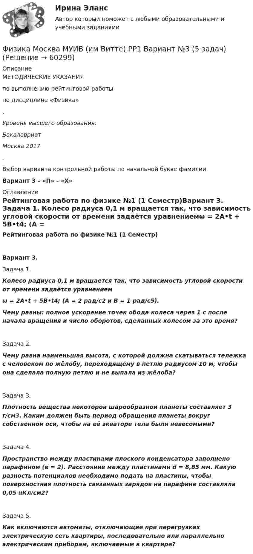      
            Описание
            МЕТОДИЧЕСКИЕ УКАЗАНИЯпо выполнению рейтинговой работыпо дисциплине «Физика».Уровень высшего образования:БакалавриатМосква 2017.Выбор варианта контрольной работы по начальной букве фамилииВариант 3 – «П» - «Х» 
            Оглавление
            Рейтинговая работа по физике №1 (1 Семестр)Вариант 3.   Задача 1.  Колесо радиуса 0,1 м вращается так, что зависимость угловой скорости от времени задаётся уравнениемω = 2A•t + 5B•t4; (A = 2 рад/с2 и B = 1 рад/с5).Чему равны: полное ускорение точек обода колеса через 1 с после начала вращения и число оборотов, сделанных колесом за это время?   Задача 2.   Чему равна наименьшая высота, с которой должна скатываться тележка с человеком по жёлобу, переходящему в петлю радиусом 10 м, чтобы она сделала полную петлю и не выпала из жёлоба?   Задача 3.   Плотность вещества некоторой шарообразной планеты составляет 3 г/см3. Каким должен быть период обращения планеты вокруг собственной оси, чтобы на её экваторе тела были невесомыми?   Задача 4.   Пространство между пластинами плоского конденсатора заполнено парафином (e = 2). Расстояние между пластинами d = 8,85 мм. Какую разность потенциалов необходимо подать на пластины, чтобы поверхностная плотность связанных зарядов на парафине составляла 0,05 нКл/см2?   Задача 5.   Как включаются автоматы, отключающие при перегрузках электрическую сеть квартиры, последовательно или параллельно электрическим приборам, включаемым в квартире?  
            
            
            Физика Москва МУИВ (им Витте) РР1 Вариант №3 (5 задач)Физика Москва МУИВ (им Витте) РР1 Вариант №3 (5 задач)Физика Москва МУИВ (им Витте) РР1 Вариант №4 (5 задач)ФИЗИКА МФ N3 (КМ-3) (НИУ МЭИ (ТУ) ИДДО) Физика.ои(dor_СПО) (2/2) тест с ответами КОЛЛЕДЖ Синергия/МОИ/ МТИ /МОСАП⭐ Физика (ответы на тест Синергия / МТИ / МосАП, август 2022)⭐ Физика (ответы на тест Синергия / МТИ / МосАП, июль 2022)ФИЗИКА М N1 (КМ-1) ТЕСТ (НИУ МЭИ (ТУ) ИДДО) (ОЦЕНКА 3)ФИЗИКА М N2 (КМ-2) (НИУ МЭИ (ТУ) ИДДО) Физика -механика 2- росдиктант - 16 вариант«Физика. Механика. Молекулярная физикаФизика. Механика. Молекулярная физика--- х2 практические --бригада 4Физика. Механика. Молекулярная физика---х3 лабораторные + х2 практические --бригада 1Физика. Механика. Молекулярная физика---х3 лабораторные + х2 практические --бригада 2