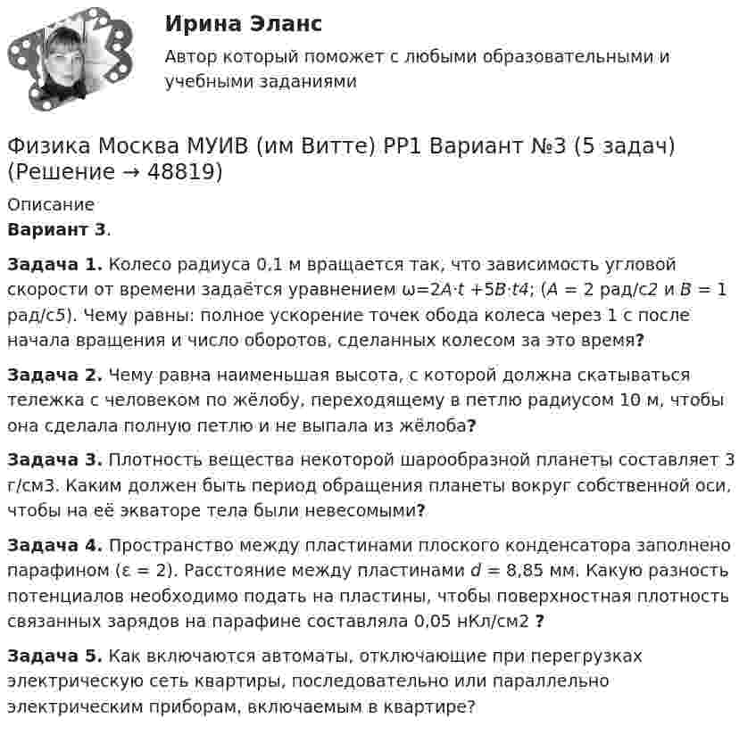      
            Описание
            Вариант 3.Задача 1. Колесо радиуса 0,1 м вращается так, что зависимость угловой скорости от времени задаётся уравнением ω=2A·t +5B·t4; (A = 2 рад/с2 и B = 1 рад/с5). Чему равны: полное ускорение точек обода колеса через 1 с после начала вращения и число оборотов, сделанных колесом за это время?Задача 2. Чему равна наименьшая высота, с которой должна скатываться тележка с человеком по жёлобу, переходящему в петлю радиусом 10 м, чтобы она сделала полную петлю и не выпала из жёлоба?Задача 3. Плотность вещества некоторой шарообразной планеты составляет 3 г/см3. Каким должен быть период обращения планеты вокруг собственной оси, чтобы на её экваторе тела были невесомыми?Задача 4. Пространство между пластинами плоского конденсатора заполнено парафином (ε = 2). Расстояние между пластинами d = 8,85 мм. Какую разность потенциалов необходимо подать на пластины, чтобы поверхностная плотность связанных зарядов на парафине составляла 0,05 нКл/см2 ?Задача 5. Как включаются автоматы, отключающие при перегрузках электрическую сеть квартиры, последовательно или параллельно электрическим приборам, включаемым в квартире?  
            
            
            Физика Москва МУИВ (им Витте) РР1 Вариант №1 (5 задач)Физика Москва МУИВ (им Витте) РР1 Вариант №3 (5 задач)Физика Москва МУИВ (им Витте) РР1 Вариант №3 (5 задач)Физика Москва МУИВ (им Витте) РР1 Вариант №4 (5 задач)ФИЗИКА МФ N3 (КМ-3) (НИУ МЭИ (ТУ) ИДДО) Физика.ои(dor_СПО) (2/2) тест с ответами КОЛЛЕДЖ Синергия/МОИ/ МТИ /МОСАП⭐ Физика (ответы на тест Синергия / МТИ / МосАП, август 2022)ФИЗИКА - КР - ИДЗ Вариант №7ФИЗИКА М N1 (КМ-1) ТЕСТ (НИУ МЭИ (ТУ) ИДДО) (ОЦЕНКА 3)ФИЗИКА М N2 (КМ-2) (НИУ МЭИ (ТУ) ИДДО) Физика -механика 2- росдиктант - 16 вариант«Физика. Механика. Молекулярная физикаФизика. Механика. Молекулярная физика--- х2 практические --бригада 4Физика. Механика. Молекулярная физика---х3 лабораторные + х2 практические --бригада 1