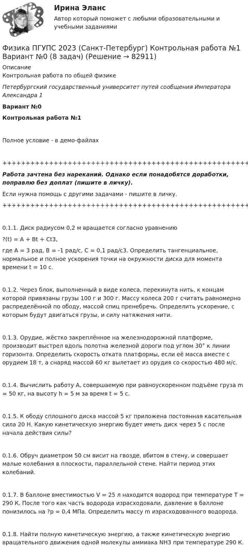     
            Описание
            Контрольная работа по общей физикеПетербургский государственный университет путей сообщения Императора Александра 1Вариант №0Контрольная работа №1Полное условие - в демо-файлах+++++++++++++++++++++++++++++++++++++++++++++++++++++++++++++++++++++Работа зачтена без нареканий. Однако если понадобятся доработки, поправлю без доплат (пишите в личку).Если нужна помощь с другими задачами - пишите в личку.+++++++++++++++++++++++++++++++++++++++++++++++++++++++++++++++++++++0.1.1. Диск радиусом 0,2 м вращается согласно уравнению?(t) = A + Bt + Ct3,где A = 3 рад, B = -1 рад/с, C = 0,1 рад/с3. Определить тангенциальное, нормальное и полное ускорения точки на окружности диска для момента времени t = 10 с.0.1.2. Через блок, выполненный в виде колеса, перекинута нить, к концам которой привязаны грузы 100 г и 300 г. Массу колеса 200 г считать равномерно распределённой по ободу, массой спиц пренебречь. Определить ускорение, с которым будут двигаться грузы, и силу натяжения нити.0.1.3. Орудие, жёстко закреплённое на железнодорожной платформе, производит выстрел вдоль полотна железной дороги под углом 30° к линии горизонта. Определить скорость отката платформы, если её масса вместе с орудием 18 т, а снаряд массой 60 кг вылетает из орудия со скоростью 480 м/с.0.1.4. Вычислить работу A, совершаемую при равноускоренном подъёме груза m = 50 кг, на высоту h = 5 м за время t = 5 с.0.1.5. К ободу сплошного диска массой 5 кг приложена постоянная касательная сила 20 Н. Какую кинетическую энергию будет иметь диск через 5 с после начала действия силы?0.1.6. Обруч диаметром 50 см висит на гвозде, вбитом в стену, и совершает малые колебания в плоскости, параллельной стене. Найти период этих колебаний.0.1.7. В баллоне вместимостью V = 25 л находится водород при температуре T = 290 К. После того как часть водорода израсходовали, давление в баллоне понизилось на ?p = 0,4 МПа. Определить массу m израсходованного водорода.0.1.8. Найти полную кинетическую энергию, а также кинетическую энергию вращательного движения одной молекулы аммиака NH3 при температуре 290 К.   
            
            
            ⭐ Физика (ответы на тест Синергия / МТИ / МосАП, июль 2022)Физика ПГУПС 2023 (Санкт-Петербург) Контрольная работа №1 Вариант №0 (8 задач)Физика ПГУПС 2023 (Санкт-Петербург) Контрольная работа №1 Вариант №1 (8 задач)Физика ПГУПС 2023 (Санкт-Петербург) Контрольная работа №2 Вариант №0 (8 задач)Физика ПГУПС 2023 (Санкт-Петербург) Контрольная работа №2 Вариант №1 (8 задач)Физика ПГУПС 2023 (Санкт-Петербург) Контрольная работа №2 Вариант №4 (8 задач)Физика ПГУПС 2023 (Санкт-Петербург) Контрольная работа №3 Вариант №0 (8 задач)Физика. Механика. Молекулярная физика---х3 лабораторные + х2 практические --бригада 2Физика Москва МУИВ (им Витте) РР1 Вариант №1 (5 задач)Физика Москва МУИВ (им Витте) РР1 Вариант №3 (5 задач)Физика Москва МУИВ (им Витте) РР1 Вариант №3 (5 задач)Физика Москва МУИВ (им Витте) РР1 Вариант №4 (5 задач)ФИЗИКА МФ N3 (КМ-3) (НИУ МЭИ (ТУ) ИДДО) Физика.ои(dor_СПО) (2/2) тест с ответами КОЛЛЕДЖ Синергия/МОИ/ МТИ /МОСАП