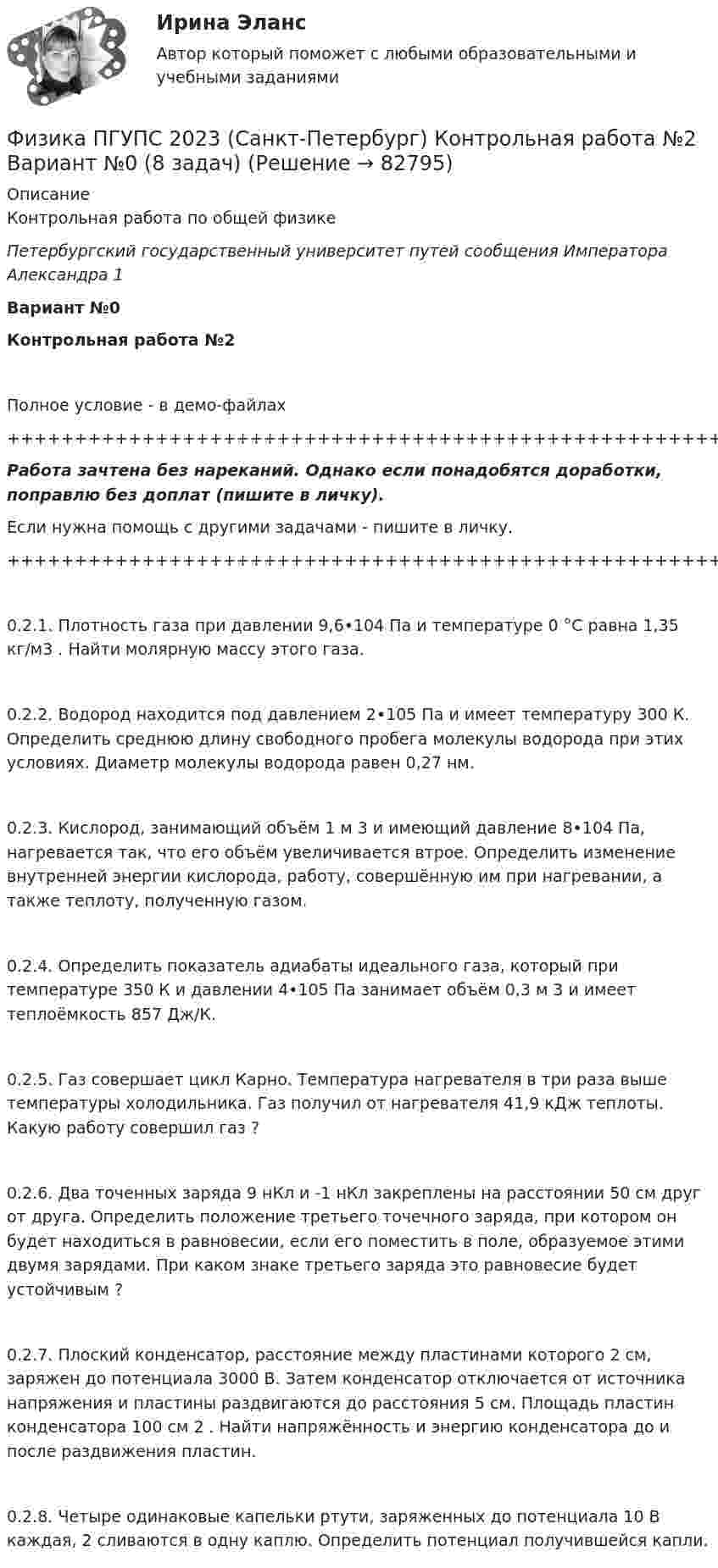     
            Описание
            Контрольная работа по общей физикеПетербургский государственный университет путей сообщения Императора Александра 1Вариант №0Контрольная работа №2Полное условие - в демо-файлах+++++++++++++++++++++++++++++++++++++++++++++++++++++++++++++++++++++Работа зачтена без нареканий. Однако если понадобятся доработки, поправлю без доплат (пишите в личку).Если нужна помощь с другими задачами - пишите в личку.+++++++++++++++++++++++++++++++++++++++++++++++++++++++++++++++++++++0.2.1. Плотность газа при давлении 9,6•104 Па и температуре 0 °С равна 1,35 кг/м3 . Найти молярную массу этого газа. 0.2.2. Водород находится под давлением 2•105 Па и имеет температуру 300 К. Определить среднюю длину свободного пробега молекулы водорода при этих условиях. Диаметр молекулы водорода равен 0,27 нм. 0.2.3. Кислород, занимающий объём 1 м 3 и имеющий давление 8•104 Па, нагревается так, что его объём увеличивается втрое. Определить изменение внутренней энергии кислорода, работу, совершённую им при нагревании, а также теплоту, полученную газом. 0.2.4. Определить показатель адиабаты идеального газа, который при температуре 350 К и давлении 4•105 Па занимает объём 0,3 м 3 и имеет теплоёмкость 857 Дж/К. 0.2.5. Газ совершает цикл Карно. Температура нагревателя в три раза выше температуры холодильника. Газ получил от нагревателя 41,9 кДж теплоты. Какую работу совершил газ ?0.2.6. Два точенных заряда 9 нКл и -1 нКл закреплены на расстоянии 50 см друг от друга. Определить положение третьего точечного заряда, при котором он будет находиться в равновесии, если его поместить в поле, образуемое этими двумя зарядами. При каком знаке третьего заряда это равновесие будет устойчивым ? 0.2.7. Плоский конденсатор, расстояние между пластинами которого 2 см, заряжен до потенциала 3000 В. Затем конденсатор отключается от источника напряжения и пластины раздвигаются до расстояния 5 см. Площадь пластин конденсатора 100 см 2 . Найти напряжённость и энергию конденсатора до и после раздвижения пластин. 0.2.8. Четыре одинаковые капельки ртути, заряженных до потенциала 10 В каждая, 2 сливаются в одну каплю. Определить потенциал получившейся капли.   
            
            
            Физика ПГУПС 2023 (Санкт-Петербург) Контрольная работа №1 Вариант №1 (8 задач)Физика ПГУПС 2023 (Санкт-Петербург) Контрольная работа №2 Вариант №0 (8 задач)Физика ПГУПС 2023 (Санкт-Петербург) Контрольная работа №2 Вариант №1 (8 задач)Физика ПГУПС 2023 (Санкт-Петербург) Контрольная работа №2 Вариант №4 (8 задач)Физика ПГУПС 2023 (Санкт-Петербург) Контрольная работа №3 Вариант №0 (8 задач)Физика ПГУПС 2023 (Санкт-Петербург) Контрольная работа №3 Вариант №1 (8 задач)Физика ПГУПС 2023 (Санкт-Петербург) Контрольная работа №3 Вариант №2 (8 задач)Физика Москва МУИВ (им Витте) РР1 Вариант №3 (5 задач)Физика Москва МУИВ (им Витте) РР1 Вариант №3 (5 задач)Физика Москва МУИВ (им Витте) РР1 Вариант №4 (5 задач)ФИЗИКА МФ N3 (КМ-3) (НИУ МЭИ (ТУ) ИДДО) Физика.ои(dor_СПО) (2/2) тест с ответами КОЛЛЕДЖ Синергия/МОИ/ МТИ /МОСАП⭐ Физика (ответы на тест Синергия / МТИ / МосАП, август 2022)⭐ Физика (ответы на тест Синергия / МТИ / МосАП, июль 2022)