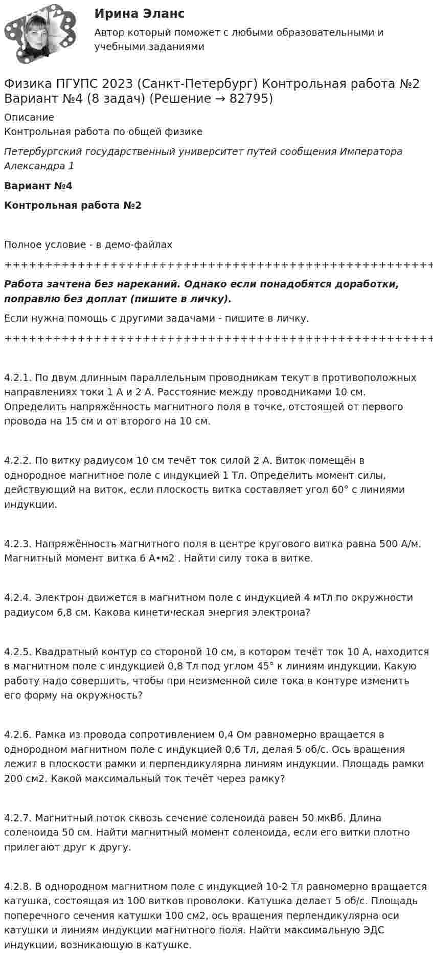     
            Описание
            Контрольная работа по общей физикеПетербургский государственный университет путей сообщения Императора Александра 1Вариант №4Контрольная работа №2Полное условие - в демо-файлах+++++++++++++++++++++++++++++++++++++++++++++++++++++++++++++++++++++Работа зачтена без нареканий. Однако если понадобятся доработки, поправлю без доплат (пишите в личку).Если нужна помощь с другими задачами - пишите в личку.+++++++++++++++++++++++++++++++++++++++++++++++++++++++++++++++++++++4.2.1. По двум длинным параллельным проводникам текут в противоположных направлениях токи 1 А и 2 А. Расстояние между проводниками 10 см. Определить напряжённость магнитного поля в точке, отстоящей от первого провода на 15 см и от второго на 10 см.4.2.2. По витку радиусом 10 см течёт ток силой 2 А. Виток помещён в однородное магнитное поле с индукцией 1 Тл. Определить момент силы, действующий на виток, если плоскость витка составляет угол 60° с линиями индукции.4.2.3. Напряжённость магнитного поля в центре кругового витка равна 500 А/м. Магнитный момент витка 6 А•м2 . Найти силу тока в витке.4.2.4. Электрон движется в магнитном поле с индукцией 4 мТл по окружности радиусом 6,8 см. Какова кинетическая энергия электрона?4.2.5. Квадратный контур со стороной 10 см, в котором течёт ток 10 А, находится в магнитном поле с индукцией 0,8 Тл под углом 45° к линиям индукции. Какую работу надо совершить, чтобы при неизменной силе тока в контуре изменить его форму на окружность?4.2.6. Рамка из провода сопротивлением 0,4 Ом равномерно вращается в однородном магнитном поле с индукцией 0,6 Тл, делая 5 об/с. Ось вращения лежит в плоскости рамки и перпендикулярна линиям индукции. Площадь рамки 200 см2. Какой максимальный ток течёт через рамку?4.2.7. Магнитный поток сквозь сечение соленоида равен 50 мкВб. Длина соленоида 50 см. Найти магнитный момент соленоида, если его витки плотно прилегают друг к другу.4.2.8. В однородном магнитном поле с индукцией 10-2 Тл равномерно вращается катушка, состоящая из 100 витков проволоки. Катушка делает 5 об/с. Площадь поперечного сечения катушки 100 см2, ось вращения перпендикулярна оси катушки и линиям индукции магнитного поля. Найти максимальную ЭДС индукции, возникающую в катушке.   
            
            
            Физика ПГУПС 2023 (Санкт-Петербург) Контрольная работа №2 Вариант №1 (8 задач)Физика ПГУПС 2023 (Санкт-Петербург) Контрольная работа №2 Вариант №4 (8 задач)Физика ПГУПС 2023 (Санкт-Петербург) Контрольная работа №3 Вариант №0 (8 задач)Физика ПГУПС 2023 (Санкт-Петербург) Контрольная работа №3 Вариант №1 (8 задач)Физика ПГУПС 2023 (Санкт-Петербург) Контрольная работа №3 Вариант №2 (8 задач)Физика ПГУПС 2023 (Санкт-Петербург) Контрольная работа №3 Вариант №4 (8 задач)Физика, ПГУТИ, вариант 4Физика Москва МУИВ (им Витте) РР1 Вариант №4 (5 задач)ФИЗИКА МФ N3 (КМ-3) (НИУ МЭИ (ТУ) ИДДО) Физика.ои(dor_СПО) (2/2) тест с ответами КОЛЛЕДЖ Синергия/МОИ/ МТИ /МОСАП⭐ Физика (ответы на тест Синергия / МТИ / МосАП, август 2022)⭐ Физика (ответы на тест Синергия / МТИ / МосАП, июль 2022)Физика ПГУПС 2023 (Санкт-Петербург) Контрольная работа №1 Вариант №0 (8 задач)Физика ПГУПС 2023 (Санкт-Петербург) Контрольная работа №1 Вариант №1 (8 задач)