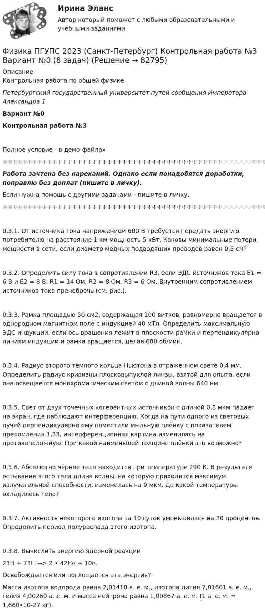     
            Описание
            Контрольная работа по общей физикеПетербургский государственный университет путей сообщения Императора Александра 1Вариант №0Контрольная работа №3Полное условие - в демо-файлах+++++++++++++++++++++++++++++++++++++++++++++++++++++++++++++++++++++Работа зачтена без нареканий. Однако если понадобятся доработки, поправлю без доплат (пишите в личку).Если нужна помощь с другими задачами - пишите в личку.+++++++++++++++++++++++++++++++++++++++++++++++++++++++++++++++++++++0.3.1. От источника тока напряжением 600 В требуется передать энергию потребителю на расстояние 1 км мощность 5 кВт. Каковы минимальные потери мощности в сети, если диаметр медных подводящих проводов равен 0,5 см?0.3.2. Определить силу тока в сопротивлении R3, если ЭДС источников тока E1 = 6 В и E2 = 8 В, R1 = 14 Ом, R2 = 8 Ом, R3 = 6 Ом. Внутренним сопротивлением источников тока пренебречь (см. рис.).0.3.3. Рамка площадью 50 см2, содержащая 100 витков, равномерно вращается в однородном магнитном поле с индукцией 40 мТл. Определить максимальную ЭДС индукции, если ось вращения лежит в плоскости рамки и перпендикулярна линиям индукции и рамка вращается, делая 600 об/мин.0.3.4. Радиус второго тёмного кольца Ньютона в отражённом свете 0,4 мм. Определить радиус кривизны плосковыпуклой линзы, взятой для опыта, если она освещается монохроматическим светом с длиной волны 640 нм.0.3.5. Свет от двух точечных когерентных источников с длиной 0,8 мкм падает на экран, где наблюдают интерференцию. Когда на пути одного из световых лучей перпендикулярно ему поместили мыльную плёнку с показателем преломления 1,33, интерференционная картина изменилась на противоположную. При какой наименьшей толщине плёнки это возможно?0.3.6. Абсолютно чёрное тело находится при температуре 290 К. В результате остывания этого тела длина волны, на которую приходится максимум излучательной способности, изменилась на 9 мкм. До какой температуры охладилось тело?0.3.7. Активность некоторого изотопа за 10 суток уменьшилась на 20 процентов. Определить период полураспада этого изотопа.0.3.8. Вычислить энергию ядерной реакции21H + 73Li --> 2 • 42He + 10n.   Освобождается или поглощается эта энергия?   Масса изотопа водорода равна 2,01410 а. е. м., изотопа лития 7,01601 а. е. м., гелия 4,00260 а. е. м. и масса нейтрона равна 1,00867 а. е. м. (1 а. е. м. = 1,660•10-27 кг).   
            
            
            Физика ПГУПС 2023 (Санкт-Петербург) Контрольная работа №2 Вариант №4 (8 задач)Физика ПГУПС 2023 (Санкт-Петербург) Контрольная работа №3 Вариант №0 (8 задач)Физика ПГУПС 2023 (Санкт-Петербург) Контрольная работа №3 Вариант №1 (8 задач)Физика ПГУПС 2023 (Санкт-Петербург) Контрольная работа №3 Вариант №2 (8 задач)Физика ПГУПС 2023 (Санкт-Петербург) Контрольная работа №3 Вариант №4 (8 задач)Физика, ПГУТИ, вариант 4физика пласта  экзаменационный тест.ФИЗИКА МФ N3 (КМ-3) (НИУ МЭИ (ТУ) ИДДО) Физика.ои(dor_СПО) (2/2) тест с ответами КОЛЛЕДЖ Синергия/МОИ/ МТИ /МОСАП⭐ Физика (ответы на тест Синергия / МТИ / МосАП, август 2022)⭐ Физика (ответы на тест Синергия / МТИ / МосАП, июль 2022)Физика ПГУПС 2023 (Санкт-Петербург) Контрольная работа №1 Вариант №0 (8 задач)Физика ПГУПС 2023 (Санкт-Петербург) Контрольная работа №1 Вариант №1 (8 задач)Физика ПГУПС 2023 (Санкт-Петербург) Контрольная работа №2 Вариант №0 (8 задач)