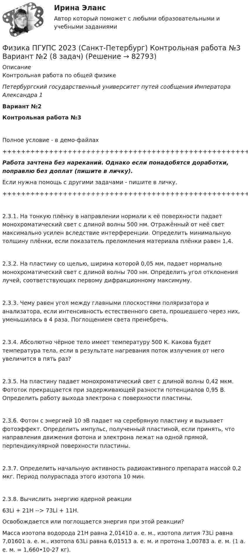     
            Описание
            Контрольная работа по общей физикеПетербургский государственный университет путей сообщения Императора Александра 1Вариант №2Контрольная работа №3Полное условие - в демо-файлах+++++++++++++++++++++++++++++++++++++++++++++++++++++++++++++++++++++Работа зачтена без нареканий. Однако если понадобятся доработки, поправлю без доплат (пишите в личку).Если нужна помощь с другими задачами - пишите в личку.+++++++++++++++++++++++++++++++++++++++++++++++++++++++++++++++++++++2.3.1. На тонкую плёнку в направлении нормали к её поверхности падает монохроматический свет с длиной волны 500 нм. Отражённый от неё свет максимально усилен вследствие интерференции. Определить минимальную толщину плёнки, если показатель преломления материала плёнки равен 1,4.2.3.2. На пластину со щелью, ширина которой 0,05 мм, падает нормально монохроматический свет с длиной волны 700 нм. Определить угол отклонения лучей, соответствующих первому дифракционному максимуму.2.3.3. Чему равен угол между главными плоскостями поляризатора и анализатора, если интенсивность естественного света, прошедшего через них, уменьшилась в 4 раза. Поглощением света пренебречь.2.3.4. Абсолютно чёрное тело имеет температуру 500 К. Какова будет температура тела, если в результате нагревания поток излучения от него увеличится в пять раз?2.3.5. На пластину падает монохроматический свет с длиной волны 0,42 мкм. Фототок прекращается при задерживающей разности потенциалов 0,95 В. Определить работу выхода электрона с поверхности пластины.2.3.6. Фотон с энергией 10 эВ падает на серебряную пластину и вызывает фотоэффект. Определить импульс, полученный пластиной, если принять, что направления движения фотона и электрона лежат на одной прямой, перпендикулярной поверхности пластины.2.3.7. Определить начальную активность радиоактивного препарата массой 0,2 мкг. Период полураспада этого изотопа 10 мин.2.3.8. Вычислить энергию ядерной реакции63Li + 21H --> 73Li + 11H.   Освобождается или поглощается энергия при этой реакции?   Масса изотопа водорода 21H равна 2,01410 а. е. м., изотопа лития 73Li равна 7,01601 а. е. м., изотопа 63Li равна 6,01513 а. е. м. и протона 1,00783 а. е. м. (1 а. е. м. = 1,660•10-27 кг).   
            
            
            Физика ПГУПС 2023 (Санкт-Петербург) Контрольная работа №3 Вариант №1 (8 задач)Физика ПГУПС 2023 (Санкт-Петербург) Контрольная работа №3 Вариант №2 (8 задач)Физика ПГУПС 2023 (Санкт-Петербург) Контрольная работа №3 Вариант №4 (8 задач)Физика, ПГУТИ, вариант 4физика пласта  экзаменационный тест.Физика полупроводников//СИНЕРГИЯ//МОСАП//МОИ//МТИ💯 Физика полупроводников.ти(1) (ответы на тест Синергия / МОИ / МТИ / МосАП, октябрь 2023)⭐ Физика (ответы на тест Синергия / МТИ / МосАП, август 2022)⭐ Физика (ответы на тест Синергия / МТИ / МосАП, июль 2022)Физика ПГУПС 2023 (Санкт-Петербург) Контрольная работа №1 Вариант №0 (8 задач)Физика ПГУПС 2023 (Санкт-Петербург) Контрольная работа №1 Вариант №1 (8 задач)Физика ПГУПС 2023 (Санкт-Петербург) Контрольная работа №2 Вариант №0 (8 задач)Физика ПГУПС 2023 (Санкт-Петербург) Контрольная работа №2 Вариант №1 (8 задач)Физика ПГУПС 2023 (Санкт-Петербург) Контрольная работа №2 Вариант №4 (8 задач)