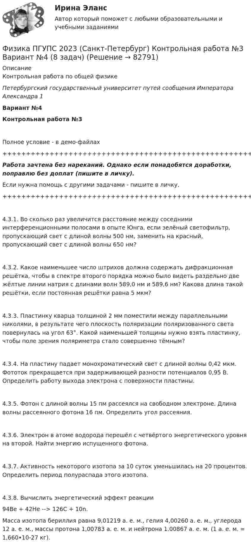     
            Описание
            Контрольная работа по общей физикеПетербургский государственный университет путей сообщения Императора Александра 1Вариант №4Контрольная работа №3Полное условие - в демо-файлах+++++++++++++++++++++++++++++++++++++++++++++++++++++++++++++++++++++Работа зачтена без нареканий. Однако если понадобятся доработки, поправлю без доплат (пишите в личку).Если нужна помощь с другими задачами - пишите в личку.+++++++++++++++++++++++++++++++++++++++++++++++++++++++++++++++++++++4.3.1. Во сколько раз увеличится расстояние между соседними интерференционными полосами в опыте Юнга, если зелёный светофильтр, пропускающий свет с длиной волны 500 нм, заменить на красный, пропускающий свет с длиной волны 650 нм?4.3.2. Какое наименьшее число штрихов должна содержать дифракционная решётка, чтобы в спектре второго порядка можно было видеть раздельно две жёлтые линии натрия с длинами волн 589,0 нм и 589,6 нм? Какова длина такой решётки, если постоянная решётки равна 5 мкм?4.3.3. Пластинку кварца толщиной 2 мм поместили между параллельными николями, в результате чего плоскость поляризации поляризованного света повернулась на угол 63°. Какой наименьшей толщины нужно взять пластинку, чтобы поле зрения поляриметра стало совершенно тёмным?4.3.4. На пластину падает монохроматический свет с длиной волны 0,42 мкм. Фототок прекращается при задерживающей разности потенциалов 0,95 В. Определить работу выхода электрона с поверхности пластины.4.3.5. Фотон с длиной волны 15 пм рассеялся на свободном электроне. Длина волны рассеянного фотона 16 пм. Определить угол рассеяния.4.3.6. Электрон в атоме водорода перешёл с четвёртого энергетического уровня на второй. Найти энергию испущенного фотона.4.3.7. Активность некоторого изотопа за 10 суток уменьшилась на 20 процентов. Определить период полураспада этого изотопа.4.3.8. Вычислить энергетический эффект реакции94Be + 42He --> 126C + 10n.   Масса изотопа бериллия равна 9,01219 а. е. м., гелия 4,00260 а. е. м., углерода 12 а. е. м., массы протона 1,00783 а. е. м. и нейтрона 1.00867 а. е. м. (1 а. е. м. = 1,660•10-27 кг).   
            
            
            Физика ПГУПС 2023 (Санкт-Петербург) Контрольная работа №3 Вариант №2 (8 задач)Физика ПГУПС 2023 (Санкт-Петербург) Контрольная работа №3 Вариант №4 (8 задач)Физика, ПГУТИ, вариант 4физика пласта  экзаменационный тест.Физика полупроводников//СИНЕРГИЯ//МОСАП//МОИ//МТИ💯 Физика полупроводников.ти(1) (ответы на тест Синергия / МОИ / МТИ / МосАП, октябрь 2023)💯 Физика полупроводников.ти(1) (ответы на тест Синергия / МОИ / МТИ / МосАП, сентябрь 2023)⭐ Физика (ответы на тест Синергия / МТИ / МосАП, июль 2022)Физика ПГУПС 2023 (Санкт-Петербург) Контрольная работа №1 Вариант №0 (8 задач)Физика ПГУПС 2023 (Санкт-Петербург) Контрольная работа №1 Вариант №1 (8 задач)Физика ПГУПС 2023 (Санкт-Петербург) Контрольная работа №2 Вариант №0 (8 задач)Физика ПГУПС 2023 (Санкт-Петербург) Контрольная работа №2 Вариант №1 (8 задач)Физика ПГУПС 2023 (Санкт-Петербург) Контрольная работа №2 Вариант №4 (8 задач)Физика ПГУПС 2023 (Санкт-Петербург) Контрольная работа №3 Вариант №0 (8 задач)