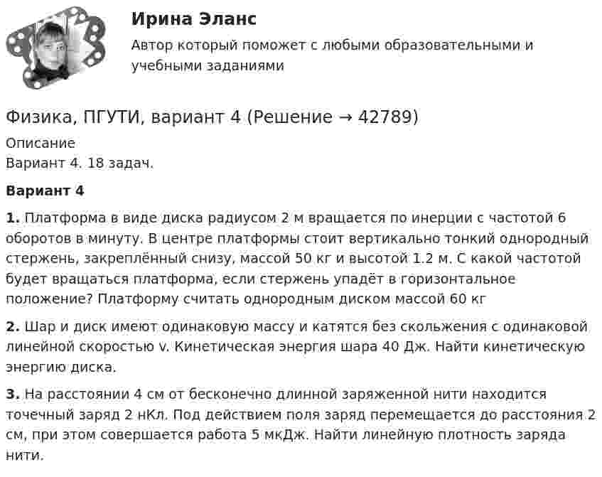     
          Описание
          Вариант 4. 18 задач.Вариант 41. Платформа в виде диска радиусом 2 м вращается по инерции с частотой 6 оборотов в минуту. В центре платформы стоит вертикально тонкий однородный стержень, закреплённый снизу, массой 50 кг и высотой 1.2 м. С какой частотой будет вращаться платформа, если стержень упадёт в горизонтальное положение? Платформу считать однородным диском массой 60 кг2. Шар и диск имеют одинаковую массу и катятся без скольжения с одинаковой линейной скоростью v. Кинетическая энергия шара 40 Дж. Найти кинетическую энергию диска.3. На расстоянии 4 см от бесконечно длинной заряженной нити находится точечный заряд 2 нКл. Под действием поля заряд перемещается до расстояния 2 см, при этом совершается работа 5 мкДж. Найти линейную плотность заряда нити.  
            
            
            Физика ПГУПС 2023 (Санкт-Петербург) Контрольная работа №3 Вариант №4 (8 задач)Физика, ПГУТИ, вариант 4физика пласта  экзаменационный тест.Физика полупроводников//СИНЕРГИЯ//МОСАП//МОИ//МТИ💯 Физика полупроводников.ти(1) (ответы на тест Синергия / МОИ / МТИ / МосАП, октябрь 2023)💯 Физика полупроводников.ти(1) (ответы на тест Синергия / МОИ / МТИ / МосАП, сентябрь 2023)Физика полупроводников.ти(1) тест с ответами Синергия/МОИ/ МТИ /МОСАПФизика ПГУПС 2023 (Санкт-Петербург) Контрольная работа №1 Вариант №0 (8 задач)Физика ПГУПС 2023 (Санкт-Петербург) Контрольная работа №1 Вариант №1 (8 задач)Физика ПГУПС 2023 (Санкт-Петербург) Контрольная работа №2 Вариант №0 (8 задач)Физика ПГУПС 2023 (Санкт-Петербург) Контрольная работа №2 Вариант №1 (8 задач)Физика ПГУПС 2023 (Санкт-Петербург) Контрольная работа №2 Вариант №4 (8 задач)Физика ПГУПС 2023 (Санкт-Петербург) Контрольная работа №3 Вариант №0 (8 задач)Физика ПГУПС 2023 (Санкт-Петербург) Контрольная работа №3 Вариант №1 (8 задач)