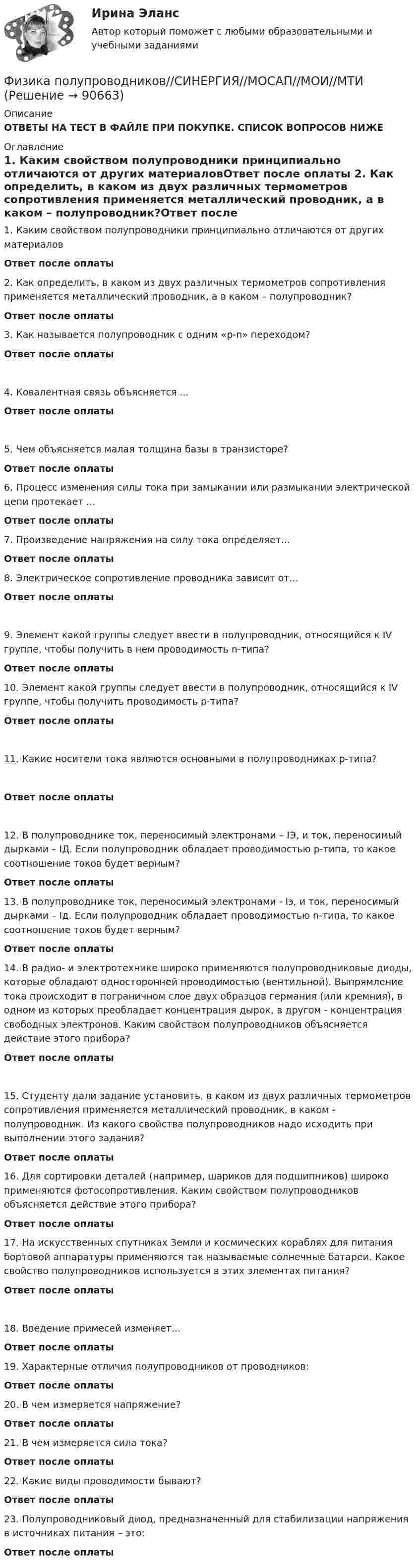      
            Описание
            ОТВЕТЫ НА ТЕСТ В ФАЙЛЕ ПРИ ПОКУПКЕ. СПИСОК ВОПРОСОВ НИЖЕ 
            Оглавление
            1.     Каким свойством полупроводники принципиально отличаются от других материаловОтвет после оплаты  2.     Как определить, в каком из двух различных термометров сопротивления применяется металлический проводник, а в каком – полупроводник?Ответ после оплаты 3.     Как называется полупроводник с одним «p-n» переходом?Ответ после оплаты4.     Ковалентная связь объясняется ...Ответ после оплаты 5.     Чем объясняется малая толщина базы в транзисторе?Ответ после оплаты6.     Процесс изменения силы тока при замыкании или размыкании электрической цепи протекает ...Ответ после оплаты 7.     Произведение напряжения на силу тока определяет...Ответ после оплаты  8.     Электрическое сопротивление проводника зависит от...Ответ после оплаты9.     Элемент какой группы следует ввести в полупроводник, относящийся к IV группе, чтобы получить в нем проводимость n-типа?Ответ после оплаты 10.  Элемент какой группы следует ввести в полупроводник, относящийся к IV группе, чтобы получить проводимость р-типа?Ответ после оплаты 11.  Какие носители тока являются основными в полупроводниках р-типа?Ответ после оплаты12.  В полупроводнике ток, переносимый электронами – IЭ, и ток, переносимый дырками – IД. Если полупроводник обладает проводимостью p-типа, то какое соотношение токов будет верным?Ответ после оплаты  13.  В полупроводнике ток, переносимый электронами - Iэ, и ток, переносимый дырками – Iд. Если полупроводник обладает проводимостью n-типа, то какое соотношение токов будет верным?Ответ после оплаты 14.  В радио- и электротехнике широко применяются полупроводниковые диоды, которые обладают односторонней проводимостью (вентильной). Выпрямление тока происходит в пограничном слое двух образцов германия (или кремния), в одном из которых преобладает концентрация дырок, в другом - концентрация свободных электронов. Каким свойством полупроводников объясняется действие этого прибора?Ответ после оплаты15.  Студенту дали задание установить, в каком из двух различных термометров сопротивления применяется металлический проводник, в каком - полупроводник. Из какого свойства полупроводников надо исходить при выполнении этого задания?Ответ после оплаты16.  Для сортировки деталей (например, шариков для подшипников) широко применяются фотосопротивления. Каким свойством полупроводников объясняется действие этого прибора?Ответ после оплаты 17.  На искусственных спутниках Земли и космических кораблях для питания бортовой аппаратуры применяются так называемые солнечные батареи. Какое свойство полупроводников используется в этих элементах питания?Ответ после оплаты 18.  Введение примесей изменяет...Ответ после оплаты 19.  Характерные отличия полупроводников от проводников:Ответ после оплаты 20.  В чем измеряется напряжение?Ответ после оплаты 21.  В чем измеряется сила тока?Ответ после оплаты  22.  Какие виды проводимости бывают?Ответ после оплаты 23.  Полупроводниковый диод, предназначенный для стабилизации напряжения в источниках питания – это:Ответ после оплаты  
            
            
            физика пласта  экзаменационный тест.Физика полупроводников//СИНЕРГИЯ//МОСАП//МОИ//МТИ💯 Физика полупроводников.ти(1) (ответы на тест Синергия / МОИ / МТИ / МосАП, октябрь 2023)💯 Физика полупроводников.ти(1) (ответы на тест Синергия / МОИ / МТИ / МосАП, сентябрь 2023)Физика полупроводников.ти(1) тест с ответами Синергия/МОИ/ МТИ /МОСАПФизика полупроводников.ти(2) тест с ответами Синергия/МОИ/ МТИ /МОСАП💯 Физика (правильные ответы на тест Синергия / МОИ / МТИ / МосА, август 2023)Физика ПГУПС 2023 (Санкт-Петербург) Контрольная работа №2 Вариант №0 (8 задач)Физика ПГУПС 2023 (Санкт-Петербург) Контрольная работа №2 Вариант №1 (8 задач)Физика ПГУПС 2023 (Санкт-Петербург) Контрольная работа №2 Вариант №4 (8 задач)Физика ПГУПС 2023 (Санкт-Петербург) Контрольная работа №3 Вариант №0 (8 задач)Физика ПГУПС 2023 (Санкт-Петербург) Контрольная работа №3 Вариант №1 (8 задач)Физика ПГУПС 2023 (Санкт-Петербург) Контрольная работа №3 Вариант №2 (8 задач)Физика ПГУПС 2023 (Санкт-Петербург) Контрольная работа №3 Вариант №4 (8 задач)