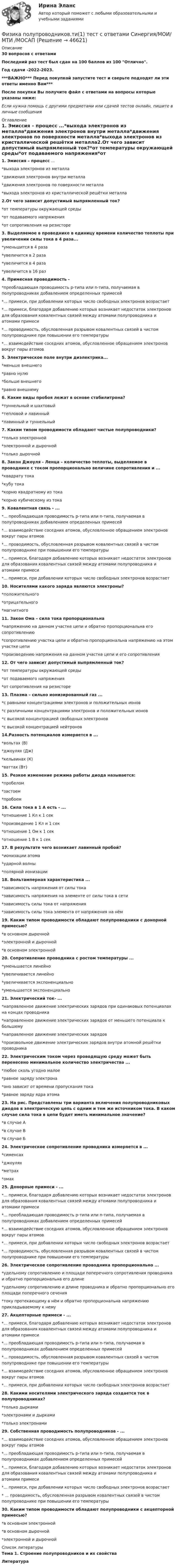     
            Описание
            30 вопросов с ответамиПоследний раз тест был сдан на 100 баллов из 100 Отлично.Год сдачи -2022-2023.***ВАЖНО*** Перед покупкой запустите тест и сверьте подходят ли эти ответы именно Вам***После покупки Вы получите файл с ответами на вопросы которые указаны ниже:Если нужна помощь с другими предметами или сдачей тестов онлайн, пишите в личные сообщения  
            Оглавление
            1. Эмиссия – процесс ...*выхода электронов из металла*движения электронов внутри металла*движения электронов по поверхности металла*выхода электронов из кристаллической решётки металла2.От чего зависит допустимый выпрямленный ток?*от температуры окружающей среды*от подаваемого напряжения*от сопротивления на резисторе3. Выделяемое в проводнике в единицу времени количество теплоты при увеличении силы тока в 4 раза...*уменьшится в 4 раза*увеличится в 2 раза*увеличится в 4 раза*увеличится в 16 раз4. Примесная проводимость -*преобладающая проводимость р-типа или n-типа, получаемая в полупроводниках добавлением определенных примесей*... примеси, при добавлении которых число свободных электронов возрастает*... примеси, благодаря добавлению которых возникает недостаток электронов для образования ковалентных связей между атомами полупроводника и атомами примеси*... проводимость, обусловленная разрывом ковалентных связей в чистом полупроводнике при повышении его температуры*... взаимодействие соседних атомов, обусловленное обращением электронов вокруг пары атомов5. Электрическое поле внутри диэлектрика...*меньше внешнего*равно нулю*больше внешнего*равно внешнему6. Какие виды пробоя лежат в основе стабилитрона?*туннельный и шахтовый*тепловой и лавинный*лавинный и туннельный7. Каким типом проводимости обладают чистые полупроводники?*только электронной*электронной и дырочной*только дырочной8. Закон Джоуля - Ленца – количество теплоты, выделяемое в проводнике с током пропорционально величине сопротивления и ...*квадрату тока*кубу тока*корню квадратному из тока*корню кубическому из тока9. Ковалентная связь - ...*... преобладающая проводимость р-типа или n-типа, получаемая в полупроводниках добавлением определенных примесей*... взаимодействие соседних атомов, обусловленное обращением электронов вокруг пары атомов*... проводимость, обусловленная разрывом ковалентных связей в чистом полупроводнике при повышении его температуры*... примеси, благодаря добавлению которых возникает недостаток электронов для образования ковалентных связей между атомами полупроводника и атомами примеси*... примеси, при добавлении которых число свободных электронов возрастает10. Носителями какого заряда являются электроны?*положительного*отрицательного*магнитного11. Закон Ома – сила тока пропорциональна*напряжению на данном участке цепи и обратно пропорциональна его сопротивлению*сопротивлению участка цепи и обратно пропорциональна напряжению на этом участке цепи*произведению напряжения на данном участке цепи и его сопротивления12. От чего зависит допустимый выпрямленный ток?*от температуры окружающей среды*от подаваемого напряжения*от сопротивления на резисторе13. Плазма – сильно ионизированный газ ...*с равными концентрациями электронов и положительных ионов*с различными концентрациями электронов и положительных ионов*с высокой концентрацией свободных электронов*с высокой концентрацией нейтронов14.Разность потенциалов измеряется в ...*вольтах (В)*джоулях (Дж)*кельвинах (К)*ваттах (Вт)15. Резкое изменение режима работы диода называется:*пробелом*застоем*пробоем16. Сила тока в 1 А есть - ...*отношение 1 Кл к 1 сек*произведение 1 Кл и 1 сек*отношение 1 Ом к 1 сек*отношение 1 В к 1 сек17. В результате чего возникает лавинный пробой?*ионизации атома*ударной волны*полярной ионизации18. Вольтамперная характеристика ...*зависимость напряжения от силы тока*зависимость напряжения на элементе от силы тока в сети*зависимость силы тока от напряжения*зависимость силы тока элемента от напряжения на нём19. Каким типом проводимости обладают полупроводники с донорной примесью?*в основном дырочной*электронной и дырочной*в основном электронной20. Сопротивление проводника с ростом температуры ...*уменьшается линейно*увеличивается линейно*увеличивается экспоненциально*уменьшается экспоненциально21. Электрический ток- ...*направленное движение электрических зарядов при одинаковых потенциалах на концах проводника*направленное движение электрических зарядов от меньшего потенциала к большему*направленное движение электрических зарядов*произвольное движение электрических зарядов внутри атомной решётки проводника 22. Электрическим током через проводящую среду может быть перенесено минимальное количество электричества ...*любое сколь угодно малое*равное заряду электрона*оно зависит от времени пропускания тока*равное заряду ядра атома23. На рис. Представлены три варианта включения полупроводниковых диодов в электрическую цепь с одним и тем же источником тока. В каком случае сила тока в цепи будет иметь минимальное значение?*в случае А*в случае В*в случае Б24. Электрическое сопротивление проводника измеряется в ...*сименсах*джоулях*метрах*омах25. Донорные примеси - ...*... примеси, благодаря добавлению которых возникает недостаток электронов для образования ковалентных связей между атомами полупроводника и атомами примеси*... преобладающая проводимость р-типа или n-типа, получаемая в полупроводниках добавлением определенных примесей*... взаимодействие соседних атомов, обусловленное обращением электронов вокруг пары атомов*... примеси, при добавлении которых число свободных электронов возрастает*... проводимость, обусловленная разрывом ковалентных связей в чистом полупроводнике при повышении его температуры26. Электрическое сопротивление проводника пропорционально ...*удельному сопротивлению и площади поперечного сопротивления проводника и обратно пропорциональна его длине*удельному сопротивлению и длине проводника и обратно пропорционально его площади поперечного сечения*току протекающему в нём и обратно пропорциональна напряжению прикладываемому к нему27. Акцепторные примеси - ...*... примеси, благодаря добавлению которых возникает недостаток электронов для образования ковалентных связей между атомами полупроводника и атомами примеси*... преобладающая проводимость р-типа или n-типа, получаемая в полупроводниках добавлением определенных примесей*... проводимость, обусловленная разрывом ковалентных связей в чистом полупроводнике при повышении его температуры*... взаимодействие соседних атомов, обусловленное обращением электронов вокруг пары атомов*... примеси, при добавлении которых число свободных электронов возрастает28. Какими носителями электрического заряда создается ток в полупроводниках?*только дырками*электронами и дырками*только электронами29. Собственная проводимость полупроводников - ...*... взаимодействие соседних атомов, обусловленное обращением электронов вокруг пары атомов*... преобладающая проводимость р-типа или n-типа, получаемая в полупроводниках добавлением определенных примесей*... примеси, благодаря добавлению которых возникает недостаток электронов для образования ковалентных связей между атомами полупроводника и атомами примеси*... примеси, при добавлении которых число свободных электронов возрастает* ... проводимость, обусловленная разрывом ковалентных связей в чистом полупроводнике при повышении его температуры30. Каким типом проводимости обладают полупроводники с акцепторной примесью?*в основном электронной*в основном дырочной*электронной и дырочной 
            Список литературы
            Тема 1. Строение полупроводников и их свойстваЛитература
            
            
            💯 Физика полупроводников.ти(1) (ответы на тест Синергия / МОИ / МТИ / МосАП, сентябрь 2023)Физика полупроводников.ти(1) тест с ответами Синергия/МОИ/ МТИ /МОСАПФизика полупроводников.ти(2) тест с ответами Синергия/МОИ/ МТИ /МОСАП💯 Физика (правильные ответы на тест Синергия / МОИ / МТИ / МосА, август 2023)💯 Физика (правильные ответы на тест Синергия / МОИ / МТИ / МосАП)Физика прочности и пластичностиФизика прочности и пластичностиФизика ПГУПС 2023 (Санкт-Петербург) Контрольная работа №3 Вариант №0 (8 задач)Физика ПГУПС 2023 (Санкт-Петербург) Контрольная работа №3 Вариант №1 (8 задач)Физика ПГУПС 2023 (Санкт-Петербург) Контрольная работа №3 Вариант №2 (8 задач)Физика ПГУПС 2023 (Санкт-Петербург) Контрольная работа №3 Вариант №4 (8 задач)Физика, ПГУТИ, вариант 4физика пласта  экзаменационный тест.Физика полупроводников//СИНЕРГИЯ//МОСАП//МОИ//МТИ