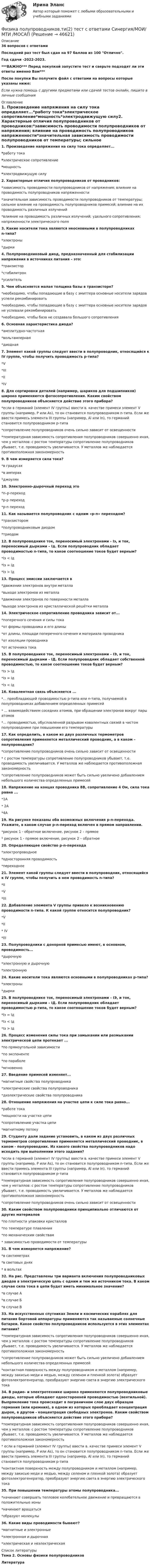     
            Описание
            36 вопросов с ответамиПоследний раз тест был сдан на 97 баллов из 100 Отлично.Год сдачи -2022-2023.***ВАЖНО*** Перед покупкой запустите тест и сверьте подходят ли эти ответы именно Вам***После покупки Вы получите файл с ответами на вопросы которые указаны ниже:Если нужна помощь с другими предметами или сдачей тестов онлайн, пишите в личные сообщения  
            Оглавление
            1. Произведение напряжения на силу тока определяет...*работу тока*электрическое сопротивление*мощность*электродвижущую силу2. Характерные отличия полупроводников от проводников:*зависимость проводимости полупроводников от напряжения; влияние на проводимость полупроводников напряженности*значительная зависимость проводимости полупроводников от температуры; сильное влияние на проводимость полупроводников примесей; влияние на их проводимость различных излучений*влияние на проводимость различных излучений; удельного сопротивления; напряженности электрического поля3. Какие носители тока являются неосновными в полупроводниках n-типа?*электроны*дырки4. Полупроводниковый диод, предназначенный для стабилизации напряжения в источниках питания – это:*транзистор*стабилитрон*усилитель5. Чем объясняется малая толщина базы в транзисторе?*необходимо, чтобы попадающие в базу с эмиттера основные носители зарядов успели рекомбинировать*необходимо, чтобы попадающие в базу с эмиттера основные носители зарядов не успевали рекомбинировать*необходимо, чтобы база не создавала большого сопротивления6. Основная характеристика диода?*амплитудно-частотная*вольтамперная*диодная7. Элемент какой группы следует ввести в полупроводник, относящийся к IV группе, чтобы получить проводимость р-типа?*V*III*II*IV8. Для сортировки деталей (например, шариков для подшипников) широко применяются фотосопротивления. Каким свойством полупроводников объясняется действие этого прибора?*если в германий (элемент IV группы) ввести в. качестве примеси элемент V группы (например, Р или As), то он становится полупроводником n-типа. Если же ввести примесь элемента III группы (например, Аl или In), то германий становится полупроводником р-типа*сопротивление полупроводников очень сильно зависит от освещенности*температурная зависимость сопротивления полупроводников совершенно иная, чем у металлов: с ростом температуры сопротивление полупроводников убывает, т.е. проводимость увеличивается. У металлов же наблюдается противоположная закономерность9. В чем измеряется сила тока?*в градусах*в амперах*джоулях10. Электронно-дырочный переход это*n–p-переход*р-р переход*p-n переход11. Как называется полупроводник с одним «p-n» переходом?*транзистором*полупроводниковым диодом*триодом12. В полупроводнике ток, переносимый электронами - Iэ, и ток, переносимый дырками – Iд. Если полупроводник обладает проводимостью n-типа, то какое соотношение токов будет верным?*Iэ < Iд*Iэ = Iд*Iэ > Iд13. Процесс эмиссии заключается в*движении электронов внутри металла*выходе электронов из металла*движении электронов по поверхности металла*выходе электронов из кристаллической решётки металла14. Электрическое сопротивление проводника зависит от...*поперечного сечения и силы тока*от формы проводника и его длины*от длины, площади поперечного сечения и материала проводника*от изоляции проводника*от источника тока15. В полупроводнике ток, переносимый электронами – IЭ, и ток, переносимый дырками – IД. Если полупроводник обладает собственной проводимостью, то какое соотношение токов будет верным?*Iэ > Iд*Iэ = Iд*Iэ < Iд16. Ковалентная связь объясняется ...*... преобладающей проводимостью р-типа или n-типа, получаемой в полупроводниках добавлением определенных примесей* ... взаимодействием соседних атомов, при обращении электронов вокруг пары атомов*... проводимостью, обусловленной разрывом ковалентных связей в чистом полупроводнике при повышении его температуры17. Как определить, в каком из двух различных термометров сопротивления применяется металлический проводник, а в каком – полупроводник?*сопротивление полупроводников очень сильно зависит от освещенности* с ростом температуры сопротивление полупроводников убывает, т.е. проводимость увеличивается. У металлов же наблюдается противоположная закономерность*сопротивление полупроводников может быть сильно увеличено добавлением небольшого количества определенных примесей18. Напряжение на концах проводника 8В, сопротивление 4 Ом, сила тока равна ...*1А* 2А*4А19. На рисунке показаны оба возможных включения p-n-перехода. Укажите, в каком случае p-n-переход включен в прямом направлении.*рисунок 1 - обратное включение, рисунок 2 – прямое* рисунок 1 - прямое включение, рисунок 2 – обратное20. Определяющее свойство р-n-перехода*электропроводное*односторонняя проводимость*переходное21. Элемент какой группы следует ввести в полупроводник, относящийся к IV группе, чтобы получить в нем проводимость n-типа?*II*V*III22. Добавление элемента V группы привело к возникновению проводимости n-типа. К какой группе относится полупроводник?*V*II* IV*III23. Полупроводники с донорной примесью имеют, в основном, проводимость...*дырочную*электронную и дырочную*электронную24. Какие носители тока являются основными в полупроводниках р-типа?*электроны*дырки25. В полупроводнике ток, переносимый электронами – IЭ, и ток, переносимый дырками – IД. Если полупроводник обладает проводимостью p-типа, то какое соотношение токов будет верным?*Iэ = Iд*Iэ < Iд*Iэ > Iд26. Процесс изменения силы тока при замыкании или размыкании электрической цепи протекает ...*по прямоугольной зависимости*по экспоненте*по параболе*мгновенно27. Введение примесей изменяет...*магнитные свойства полупроводника*электрические свойства полупроводника*диэлектрические свойства полупроводника28. Отношение напряжения на участке цепи к силе тока равно...*работе тока*мощности на участке цепи*сопротивлению участка цепи*магнитному потоку29. Студенту дали задание установить, в каком из двух различных термометров сопротивления применяется металлический проводник, в каком - полупроводник. Из какого свойства полупроводников надо исходить при выполнении этого задания?*если в германий (элемент IV группы) ввести в. качестве примеси элемент V группы (например, Р или As), то он становится полупроводником n-типа. Если же ввести примесь элемента III группы (например, Аl или In), то германий становится полупроводником р-типа*температурная зависимость сопротивления полупроводников совершенно иная, чем у металлов: с ростом температуры сопротивление полупроводников убывает, т.е. проводимость увеличивается. У металлов же наблюдается противоположная закономерность*сопротивление полупроводников очень сильно зависит от освещенности30. Каким свойством полупроводники принципиально отличаются от других материалов*по плотности упаковки кристаллов*по температуре плавления*по механическим свойствам* зависимостью проводимости от температуры31. В чем измеряется напряжение?*в сантиметрах*в световых днях* в вольтах32. На рис. Представлены три варианта включения полупроводниковых диодов в электрическую цепь с одним и тем же источником тока. В каком случае сила тока в цепи будет иметь минимальное значение?*в случае А*в случае Б*в случае В33. На искусственных спутниках Земли и космических кораблях для питания бортовой аппаратуры применяются так называемые солнечные батареи. Какое свойство полупроводников используется в этих элементах питания?*температурная зависимость сопротивления полупроводников совершенно иная, чем у металлов: с ростом температуры сопротивление полупроводников убывает, т.е. проводимость увеличивается. У металлов же наблюдается противоположная закономерность*сопротивление полупроводников может быть сильно увеличено добавлением небольшого количества определенных примесей*контактная поверхность между полупроводником и металлом (например, между закисью меди и медью, между селеном и пленкой золота) образует фотоэлектрогенератор, преобразуют энергию света в энергию электрического тока34. В радио- и электротехнике широко применяются полупроводниковые диоды, которые обладают односторонней проводимостью (вентильной). Выпрямление тока происходит в пограничном слое двух образцов германия (или кремния), в одном из которых преобладает концентрация дырок, в другом - концентрация свободных электронов. Каким свойством полупроводников объясняется действие этого прибора?*температурная зависимость сопротивления полупроводников совершенно иная, чем у металлов: с ростом температуры сопротивление полупроводников убывает, т.е. проводимость увеличивается. У металлов же наблюдается противоположная закономерность* если в германий (элемент IV группы) ввести в. качестве примеси элемент V группы (например, Р или As), то он становится полупроводником n-типа. Если же ввести примесь элемента III группы (например, Аl или In), то германий становится полупроводником р-типа*контактная поверхность между полупроводником и металлом (например, между закисью меди и медью, между селеном и пленкой золота) образует фотоэлектрогенератор, преобразуют энергию света в энергию электрического тока35. При повышении температуры атомы полупроводника...*начинают совершать тепловое колебательное движение и превращаются в положительные ионы*начинают вращаться*образуют молекулы36. Какие виды проводимости бывают?*магнитные и электронные*электронная и дырочная*электрическая и неэлектрическая 
            Список литературы
            Тема 2. Основы физики полупроводниковЛитература
            
            
            Физика полупроводников.ти(1) тест с ответами Синергия/МОИ/ МТИ /МОСАПФизика полупроводников.ти(2) тест с ответами Синергия/МОИ/ МТИ /МОСАП💯 Физика (правильные ответы на тест Синергия / МОИ / МТИ / МосА, август 2023)💯 Физика (правильные ответы на тест Синергия / МОИ / МТИ / МосАП)Физика прочности и пластичностиФизика прочности и пластичностиФизика прочности и пластичностиФизика ПГУПС 2023 (Санкт-Петербург) Контрольная работа №3 Вариант №1 (8 задач)Физика ПГУПС 2023 (Санкт-Петербург) Контрольная работа №3 Вариант №2 (8 задач)Физика ПГУПС 2023 (Санкт-Петербург) Контрольная работа №3 Вариант №4 (8 задач)Физика, ПГУТИ, вариант 4физика пласта  экзаменационный тест.Физика полупроводников//СИНЕРГИЯ//МОСАП//МОИ//МТИ💯 Физика полупроводников.ти(1) (ответы на тест Синергия / МОИ / МТИ / МосАП, октябрь 2023)
