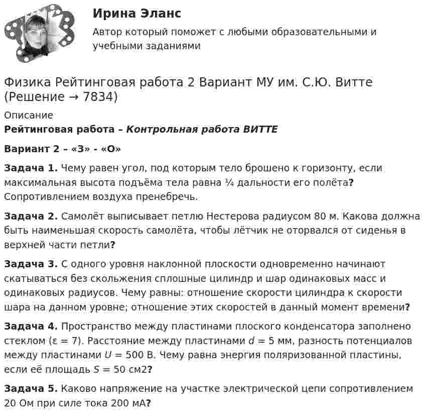     
          Описание
          Рейтинговая работа – Контрольная работа ВИТТЕ  Вариант 2 – «З» - «О»Задача 1. Чему равен угол, под которым тело брошено к горизонту, если максимальная высота подъёма тела равна ¼ дальности его полёта? Сопротивлением воздуха пренебречь.Задача 2. Самолёт выписывает петлю Нестерова радиусом 80 м. Какова должна быть наименьшая скорость самолёта, чтобы лётчик не оторвался от сиденья в верхней части петли?Задача 3. С одного уровня наклонной плоскости одновременно начинают скатываться без скольжения сплошные цилиндр и шар одинаковых масс и одинаковых радиусов. Чему равны: отношение скорости цилиндра к скорости шара на данном уровне; отношение этих скоростей в данный момент времени?Задача 4. Пространство между пластинами плоского конденсатора заполнено стеклом (ε = 7). Расстояние между пластинами d = 5 мм, разность потенциалов между пластинами U = 500 В. Чему равна энергия поляризованной пластины, если её площадь S = 50 см2?Задача 5. Каково напряжение на участке электрической цепи сопротивлением 20 Ом при силе тока 200 мА?  
            
            
            Физика Рейтинговая работа 1 Вариант  МУ им. С.Ю. Витте Физика Рейтинговая работа 2 Вариант  МУ им. С.Ю. Витте Физика. Решение задачФИЗИКА//РОСДИСТАНТ//ВСТУПИТЕЛЬНЫЕФизика САМГТУ, вариант 5Физика, САМГТУ, вариант 6(Физика / Санкт-Петербургский Государственный Университет Промышленных Технологий и Дизайна) Часть 1 / Контрольная работа №10 / Задачи №№ 20, 30, 60, 100, 120, 140💯 Физика полупроводников.ти(1) (ответы на тест Синергия / МОИ / МТИ / МосАП, сентябрь 2023)Физика полупроводников.ти(1) тест с ответами Синергия/МОИ/ МТИ /МОСАПФизика полупроводников.ти(2) тест с ответами Синергия/МОИ/ МТИ /МОСАП💯 Физика (правильные ответы на тест Синергия / МОИ / МТИ / МосА, август 2023)💯 Физика (правильные ответы на тест Синергия / МОИ / МТИ / МосАП)Физика прочности и пластичностиФизика прочности и пластичности