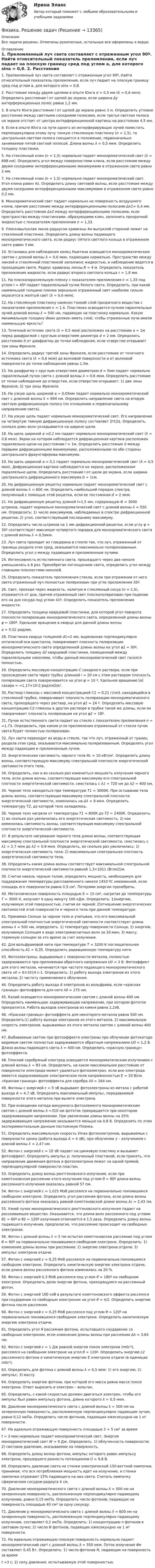      
          Описание
          Все задачи решены. Отмечены рукописные, остальные все оформлены в ворде. 
          Оглавление
          	1. Преломленный луч света составляет с отраженным угол 90º. Найти относительный показатель преломления, если луч падает на плоскую границу сред под углом a, для которого sina = 0,8.	2. Расстояние между двумя щелями в опыте Юнга d = 0,5 мм (λ = 0,6 мкм). Определить расстояние l от щелей до экрана, если ширина Δy интерференционных полос равна 1,2 мм.	3. В опыте Юнга расстояние l от щелей до экрана равно 3 м. Определить угловое расстояние между светлыми соседними полосами, если третья светлая полоса на экране отстоит от центра интерференционной картины на расстоянии 4,5 мм.	4. Если в опыте Юнга на пути одного из интерферирующих лучей поместить перпендикулярно этому лучу тонкую стеклянную пластинку (n = 1,5), то центральная светлая полоса смещается в положение, первоначально занимаемое пятой светлой полосой. Длина волны λ = 0,5 мкм. Определить толщину пластинки.	5. На стеклянный клин (n = 1,5) нормально падает монохроматический свет (λ = 698 нм). Определить угол между поверхностями клина, если расстояние между двумя соседними интерференционными минимумами в отраженном свете равно 2 мм.	7. На стеклянный клин (n = 1,5) нормально падает монохроматический свет. Угол клина равен 4¢. Определить длину световой волны, если расстояние между двумя соседними интерференционными максимумами в отраженном свете равно 0,2 мм.	8. Монохроматический свет падает нормально на поверхность воздушного клина, причем расстояние между интерференционными полосами Δx1= 0,4 мм. Определить расстояние Δx2 между интерференционными полосами, если пространство между пластинками, образующими клин, заполнить прозрачной жидкостью с показателем преломления n = 1,33.	9. Плосковыпуклая линза радиусом кривизны 4м выпуклой стороной лежит на стеклянной пластинке. Определить длину волны падающего монохроматического света, если радиус пятого светлого кольца в отраженном свете равен 3 мм. 	10. Установка для наблюдения колец Ньютона освещается монохроматическим светом с длиной волны λ = 0,6 мкм, падающим нормально. Пространство между линзой и стеклянной пластинкой заполнено жидкостью, и наблюдение ведется в проходящем свете. Радиус кривизны линзы R = 4 м. Определить показатель преломления жидкости, если радиус второго светлого кольца r = 1,8 мм. 	11. На плоскопараллельную пленку с показателем преломления n = 1,33 под углом I = 45º падает параллельный пучок белого света. Определить, при какой наименьшей толщине пленки зеркально отраженный свет наиболее сильно окрасится в желтый свет (λ = 0,6 мкм).	12. На стеклянную пластинку нанесен тонкий слой прозрачного вещества с показателем преломления n = 1,4. Пластинка освещается пучком параллельных лучей длиной волны λ = 540 нм, падающих на пластинку нормально. Какую минимальную толщину dмин должен иметь слой, чтобы отраженные лучи имели наименьшую яркость?	13. Точечный источник света (λ = 0,5 мкм) расположен на расстоянии a = 1м перед диафрагмой с круглым отверстием диаметра d = 2 мм. Определить расстояние b от диафрагмы до точки наблюдения, если отверстие открывает три зоны Френеля.	14. Определить радиус третей зоны Френеля, если расстояние от точечного источника света (λ = 0,6 мкм) до волновой поверхности и от волновой поверхности до точки наблюдения равны 1,5м.	15. На диафрагму с круглым отверстием диаметром d = 5мм падает нормально параллельный пучок света с длиной волны λ = 0,6 мкм. Определить расстояние от точки наблюдения до отверстия, если отверстие открывает: 1) две зоны Френеля; 2) три зоны Френеля.	16. На узкую щель шириной a = 0,05мм падает нормально монохроматический свет с длинной волны λ = 694 нм. Определить направление света на вторую светлую дифракционную полосу (по отношению к первоначальному направлению света).	17. На узкую щель падает нормально монохроматический свет. Его направление на четвертую темную дифракционную полосу составляет 2º12¢. Определить, сколько длин волн укладывается на ширине щели.	18. На щель шириной a =0,1 мм падает нормально монохроматический свет  (λ = 0,6 мкм). Экран на котором наблюдается дифракционная картина расположен параллельно щели на расстоянии l = 1м. Определить расстояние b между первыми дифракционными минимумами, расположенными по обе стороны центрального фраунгоферова максимума.	19. На щель шириной a = 0,1 падает нормально монохроматический свет (λ = 0,5 мкм). Дифракционная картина наблюдается на экране, расположенном параллельно щели. Определить расстояние l от щели до экрана, если ширина центрального дифракционного максимума b = 1см.	20. На дифракционную решетку нормально падает монохроматический свет с длиной волны λ = 600 нм. Определить наибольший порядок спектра, полученный с помощью этой решетки, если ее постоянная d = 2 мкм. 	21. На дифракционную решетку длиной l=1,5 мм, содержащую N = 3000 штрихов, падает нормально монохроматический свет с длиной волны λ = 550 нм. Определить: 1) число максимумов, наблюдаемых в спектре дифракционной решетки; 2) угол, соответствующий последнему максимуму. 	22. Определить число штрихов на 1 мм дифракционной решетки, если углу φ = 30º соответствует максимум четвертого порядка для монохроматического света с длиной волны λ = 0,5мкм. 	23. Луч света проходит из глицерина в стекло так, что луч, отраженный от границы раздела этих сред, оказывается максимально поляризованным. Определить угол γ между падающим и преломленным лучами. 	24. Интенсивность естественного света, прошедшего через два николя уменьшилась в 8 раз. Пренебрегая поглощением света, определить угол между главными плоскостями николей. 	25. Определить показатель преломления стекла, если при отражении от него света отраженный луч полностью поляризован при угле преломления 35º. 	26. Свет, проходя через жидкость, налитую в стеклянный сосуд (n = 1,5), отражается от дна, причем отраженный свет плоскополяризован при падении его на дно сосуда под углом 41º. Определить показатель преломления жидкости. 	27. Определить толщину кварцевой пластинки, для которой угол поворота плоскости поляризации монохроматического света, определенной длины волны  φ = 180º. Удельное вращение в кварце для данной длины волны a = 0,52 рад/мм. 	28. Пластинка кварца толщиной d1=2 мм, вырезанная перпендикулярно оптической оси кристалла, поворачивает плоскость поляризации монохроматического света определенной длины волны на угол φ1 = 30º. Определить толщину d2 кварцевой пластинки, помещенной между параллельными николями, чтобы данный монохроматический свет гасился полностью.	29. Определить массовую концентрацию С сахарного раствора, если при прохождения света через трубку длинной l = 20 см с этим раствором плоскость поляризации света поворачивается на угол φ = 10 º. Удельное вращение [a] сахара = =1,17×10-2 рад×м2/кг.	30. Раствор глюкозы с массовой концентрацией С1 = 0,21 г/см3, находящийся в стеклянной трубке, поворачивает плоскость поляризации монохроматического света, проходящего через раствор, на угол φ1 = 24 º. Определить массовую концентрацию С2 глюкозы в другом растворе в трубке такой же длины, если он поворачивает плоскость поляризации на угол φ2 = 18º.	31. Пучок естественного света падает на стекло с показателем преломления n = =1,73. Определить, при каком угле преломления отраженный от стекла пучок света будет полностью поляризован.	32. Луч света переходит из воды в стекло, так что луч, отраженный от границ раздела этих сред, оказывается максимально поляризованным. Определить угол между падающим и преломленным лучом.	33. Энергетическая светимость черного тела Rс = 10 кВт/м². Определить длину волны, соответствующую максимуму спектральной плотности энергетической светимости этого тела.	34. Определить, как и во сколько раз измениться мощность излучения черного тела, если длина волны, соответствующая максимуму его спектральной плотности энергетической светимости, сместилась с λ1 = 720 нм до λ2 = 400 нм.	35. Черное тело находиться при температуре Т1 = 3000К. При остывании тела длины волны, соответствующая максимуму спектральной плотности энергетической светимости, изменилась на Δλ = 8 мкм. Определить температуру Т2, до которой тело охладилось.	36. Черное тело нагрели от температуры Т1 = 600К до Т2 = 2400К. Определить: 1) во сколько раз увеличилась его энергетическая светимость; 2) как изменилась светимость волны, соответствующая максимуму спектральной плотности энергетической светимости.	37. В результате нагревания черного тела длина волны, соответствующая максимуму спектральной плотности энергетической светимости, сместилась с λ1 = 2,7 мкм до λ2 = 0,9 мкм. Определить, во сколько раз увеличилась: 1) энергетическая светимость тела; 2) максимальная спектральная плотность энергетической светимости тела. 	38. Определить какая длина волны соответствует максимальной спектральной плотности энергетической светимости равной 1,3×1011 (Вт/м2)/м.	39. Считая никель черным телом, определить мощность, необходимую для поддержания температуры расплавленного никеля 1453 ºС неизменной, если площадь его поверхности равна 0,5 см². Потерями энергии пренебречь.	40. Металлическая поверхность площадью S = 15 см², нагретая до температуры Т = 3000 К, излучает в одну минуту 100 кДж. Определить: 1)энергию, излучаемую этой поверхностью, считая ее черной; 2)отношение энергетических светимостей этой поверхности и черного тела при данной температуре.	41. Принимая Солнце за черное тело и учитывая, что его максимальной спектральной плотностью энергетической светимости соответствует длина волны λ = 500 нм, определить. 1) температуру поверхности Солнца; 2) энергию, излучаемую Солнцем в виде электромагнитных волн за 10 мин; 3) массу, теряемую солнцем за это время за счет излучения.	42. Для вольфрамовой нити при температуре Т = 3200 К поглощательная способность А1 = 0,35. Определить радиационную температуру нити.	43. Фотоэлектроны, вырываемые с поверхности металла, полностью задерживаются при приложении обратного напряжения U0 = 3 В. Фотоэффект для этого металла, начинается при частоте падающего монохроматического света ν0 = 6×1014 с-1. Определить: 1) работу выхода электронов из этого металла; 2) частоту применяемого облучения.	44. Определить работу выхода А электронов из вольфрама, если «красная граница» фотоэффекта для него λ0 = 275 нм.	45. Калий освещается монохроматическим светом с длиной волны 400 нм. Определить наименьшее задерживающее напряжение, при котором фототок прекратится. Работа выходов электронов из камня равна 2,2эВ.	46. «Красная граница» фотоэффекта для некоторого металла равна 500 нм. Определить:1) работу выхода электронов из этого металла. 2) максимальную скорость электронов, вырываемых из этого металла светом с длиной волны 400 нм.	47. Выбиваемые светом при фотоэффекте электроны при облучении фотокатода видимым светом полностью задерживаются обратным напряжением U0 = 1,2 В. Длина волны падающего света λ = 400 нм. Определить «красную границу» фотоэффекта.	48. Плоский серебряный электрод освещается монохроматическим излучением с длиной волны λ = 83 нм. Определить, на какое максимальное расстояние от поверхности электрода может удалиться фотоэлектрон, если вне электрода имеется задерживающее электрическое поле напряженностью Е = 10 В/см. «Красная граница» фотоэффекта для серебра λ0 = 264 нм.	49. Фотоны с энергией ε = 5 эВ вырывают фотоэлектроны из метала с работой выхода А = 4,7 эВ, Определить максимальный импульс, передаваемый поверхности этого металла при вылете электрона.	50. При освещении катода вакуумного фотоэлемента монохроматическим светом с длиной волны λ =310 нм фототок прекращается при некотором задерживающем напряжении. При увеличении длины волны на 25% задерживающее напряжение оказывается меньше на 0,8 В. Определить по этим экспериментальным данным постоянную Планка.	51. Определить максимальную скорость Vmax фотоэлектронов, вырываемых с поверхности цинка (работа выхода A = 4 эВ), при облучении γ – излучением с длиной волны λ = 2,47 нм.	52. Фотон с энергией ε = 10 эВ падает на цинковую пластину и вызывает фотоэффект. Определить импульс р, полученный пластиной, если принять, что направление движения фотона и фотоэлектрона лежат на одной прямой, перпендикулярной поверхности пластин. 	53. Определить длину волны рентгеновского излучения, если при комптоновском рассеянии этого излучения под углом θ = 60º длина волны рассеянного излучения оказалась равной 57 пм.	54. Фотон с энергией ε = 1,025 МэВ рассеялся на первоначально покоившемся свободном электроне. Определить угол рассеяния фотона, если длина волны рассеянного фотона оказалась равной комптоновской длине волны λc = 2,43 пм. 	55. Узкий пучок монохроматического рентгеновского излучения падает на рассеивающее вещество. Оказывается, что длина волн рассеянного под углами θ1 = 60º и θ2 = 120º излучения отличаются в 1,5 раза. Определить длину волны падающего излучения, предполагая, что рассеяние происходит на свободных электронах. 	56. Фотон с длиной волны λ = 5 пм испытал комптоновское рассеяние под углом θ = 90º на первоначально покоившемся свободном электроне. Определить: 1) изменение длины волны при рассеянии; 2) энергию электрона отдачи; 3) импульс электрона отдачи. 	57. Фотон с энергией ε = 0,25 МэВ рассеялся на первоначально покоившемся свободном электроне. Определить кинетическую энергию электрона отдачи, если длина волны рассеянного фотона изменилась на 20 %. 	58. Фотон с энергией 0,3 МэВ рассеялся под углом θ = 180º на свободном электроне. Определить долю энергии фотона, приходящуюся на рассеянный фотон. 	59. Фотон с энергией 100 кэВ в результате комптоновского эффекта рассеялся при соударении со свободным электроном на угол θ = π/2. Определить энергию фотона после рассеяния. 	60. Фотон с энергией ε = 0,25 МэВ рассеялся под углом θ = 120º на первоначально покоившемся свободном электроне. Определить кинетическую энергию электрона отдачи. 	61. Определить угол θ рассеяния фотона, испытавшего соударение со свободным электроном, если изменение длины волны при рассеянии Δλ = 3,63 пм. 	62. Фотон с энергией ε = 1 Дж равной энергии покоя электрона (m0c²), рассеялся на свободном электроне на угол θ = 120º. Определить энергию ε2 рассеянного фотона и кинетическую энергию Е электрона отдачи (в единицах m0c²). 	63. Определить для фотона с длиной волны λ = 0,5 мкм: 1) его энергию; 2) импульс; 3) массу. 	64. Определить энергию фотона, при которой его масса равна массе покоя электрона. Ответ выразить в электрон – вольтах. 	65. Определить, с какой скоростью должен двигаться электрон, чтобы его импульс был равен импульсу фотона, длина которого λ = 0,5 мкм. 	66. Давление монохроматического света с длиной волны λ = 500 нм на зачерненную поверхность, расположенную перпендикулярно падающим лучам, равно 0,12 мкПа. Определить число фотонов, падающих ежесекундно на 1 м² поверхности.	67. На идеально отражающую поверхность площадью S = 5 см² за времяt = 3 мин нормально падает монохроматический свет. Энергия монохроматический свет W = 9 Дж. Определить: 1) облученность поверхности; 2) световое давление, оказываемое на поверхность. 	68. Определить длину волны фотона, импульс которого равен импульсу электрона, прошедшего разность потенциалов U = 9,8 В. 	69. Определить давление света на стенки электрической 150-ваттной лампочки, принимая, что вся потребляемая мощность идет на излучение, и стенки лампочки отражают 15% падающего на них света. Считать лампочку сферическим сосудом радиуса 4 см. 	70. Давление монохроматического света с длиной волны λ = 500 нм на зачерненную поверхность, расположенную перпендикулярно падающему излучению, равно 0,15 мкПа. Определить число фотонов, падающих на поверхность площадью 40 см² за одну секунду. 	71. Давление р монохроматического света с длиной волны λ = 600 нм на зачерненную поверхность, расположенную перпендикулярно падающему излучению, составляет 0,1 мкПа. Определить: 1) концентрацию n фотонов в световом пучке; 2) число N фотонов, падающих ежесекундно на 1 м² поверхности. 	72. На идеально отражающую плоскую поверхность нормально падает монохроматический свет с длиной волны λ = 550 мкм. Поток излучения Фе составляет 0,45 Вт. Определить: 1) число фотонов N, падающих на поверхность за время t =3 с; 2) силу давления, испытываемую этой поверхностью. 
            
            
            Физика Рейтинговая работа 2 Вариант  МУ им. С.Ю. Витте Физика. Решение задачФИЗИКА//РОСДИСТАНТ//ВСТУПИТЕЛЬНЫЕФизика САМГТУ, вариант 5Физика, САМГТУ, вариант 6(Физика / Санкт-Петербургский Государственный Университет Промышленных Технологий и Дизайна) Часть 1 / Контрольная работа №10 / Задачи №№ 20, 30, 60, 100, 120, 140(Физика / Санкт-Петербургский Государственный Университет Промышленных Технологий и Дизайна) Часть 1 / Контрольная работа №1 / Задачи №№ 11, 31, 51, 91, 111, 131Физика полупроводников.ти(1) тест с ответами Синергия/МОИ/ МТИ /МОСАПФизика полупроводников.ти(2) тест с ответами Синергия/МОИ/ МТИ /МОСАП💯 Физика (правильные ответы на тест Синергия / МОИ / МТИ / МосА, август 2023)💯 Физика (правильные ответы на тест Синергия / МОИ / МТИ / МосАП)Физика прочности и пластичностиФизика прочности и пластичностиФизика прочности и пластичности