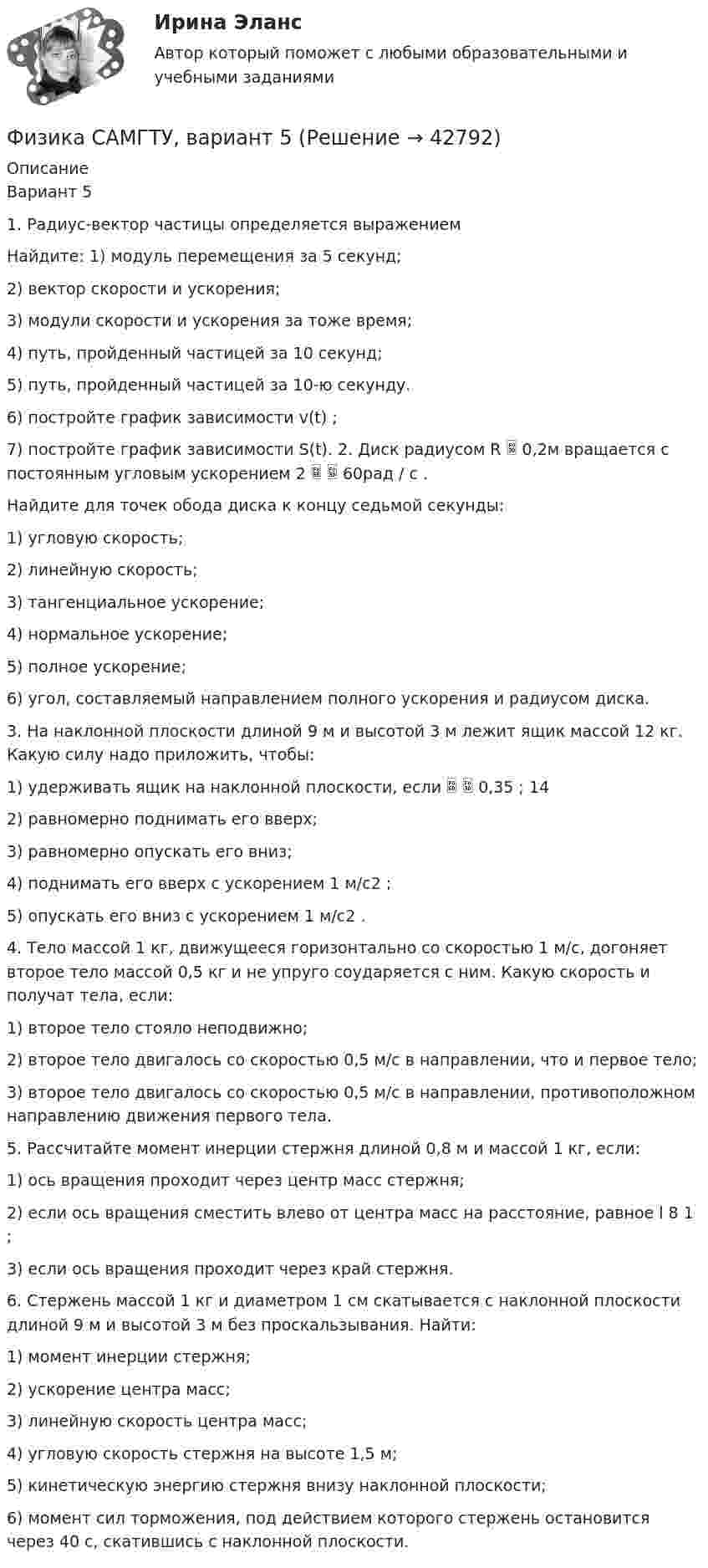     
          Описание
          Вариант 5 1. Радиус-вектор частицы определяется выражением  Найдите: 1) модуль перемещения за 5 секунд; 2) вектор скорости и ускорения; 3) модули скорости и ускорения за тоже время; 4) путь, пройденный частицей за 10 секунд; 5) путь, пройденный частицей за 10-ю секунду. 6) постройте график зависимости v(t) ; 7) постройте график зависимости S(t). 2. Диск радиусом R  0,2м вращается с постоянным угловым ускорением 2   60рад / с . Найдите для точек обода диска к концу седьмой секунды: 1) угловую скорость; 2) линейную скорость; 3) тангенциальное ускорение; 4) нормальное ускорение; 5) полное ускорение; 6) угол, составляемый направлением полного ускорения и радиусом диска. 3. На наклонной плоскости длиной 9 м и высотой 3 м лежит ящик массой 12 кг. Какую силу надо приложить, чтобы: 1) удерживать ящик на наклонной плоскости, если   0,35 ; 14 2) равномерно поднимать его вверх; 3) равномерно опускать его вниз; 4) поднимать его вверх с ускорением 1 м/с2 ; 5) опускать его вниз с ускорением 1 м/с2 . 4. Тело массой 1 кг, движущееся горизонтально со скоростью 1 м/с, догоняет второе тело массой 0,5 кг и не упруго соударяется с ним. Какую скорость и получат тела, если: 1) второе тело стояло неподвижно; 2) второе тело двигалось со скоростью 0,5 м/с в направлении, что и первое тело; 3) второе тело двигалось со скоростью 0,5 м/с в направлении, противоположном направлению движения первого тела. 5. Рассчитайте момент инерции стержня длиной 0,8 м и массой 1 кг, если: 1) ось вращения проходит через центр масс стержня; 2) если ось вращения сместить влево от центра масс на расстояние, равное l 8 1 ; 3) если ось вращения проходит через край стержня. 6. Стержень массой 1 кг и диаметром 1 см скатывается с наклонной плоскости длиной 9 м и высотой 3 м без проскальзывания. Найти: 1) момент инерции стержня; 2) ускорение центра масс; 3) линейную скорость центра масс; 4) угловую скорость стержня на высоте 1,5 м; 5) кинетическую энергию стержня внизу наклонной плоскости; 6) момент сил торможения, под действием которого стержень остановится через 40 с, скатившись с наклонной плоскости.  
            
            
            ФИЗИКА//РОСДИСТАНТ//ВСТУПИТЕЛЬНЫЕФизика САМГТУ, вариант 5Физика, САМГТУ, вариант 6(Физика / Санкт-Петербургский Государственный Университет Промышленных Технологий и Дизайна) Часть 1 / Контрольная работа №10 / Задачи №№ 20, 30, 60, 100, 120, 140(Физика / Санкт-Петербургский Государственный Университет Промышленных Технологий и Дизайна) Часть 1 / Контрольная работа №1 / Задачи №№ 11, 31, 51, 91, 111, 131(Физика / Санкт-Петербургский Государственный Университет Промышленных Технологий и Дизайна) Часть 1 / Контрольная работа №7 / Задачи №№ 17, 37, 57, 97, 117, 137Физика  (сборник из 138 ответов на тест) «Синергия»💯 Физика (правильные ответы на тест Синергия / МОИ / МТИ / МосА, август 2023)💯 Физика (правильные ответы на тест Синергия / МОИ / МТИ / МосАП)Физика прочности и пластичностиФизика прочности и пластичностиФизика прочности и пластичностиФизика Рейтинговая работа 1 Вариант  МУ им. С.Ю. Витте Физика Рейтинговая работа 2 Вариант  МУ им. С.Ю. Витте 