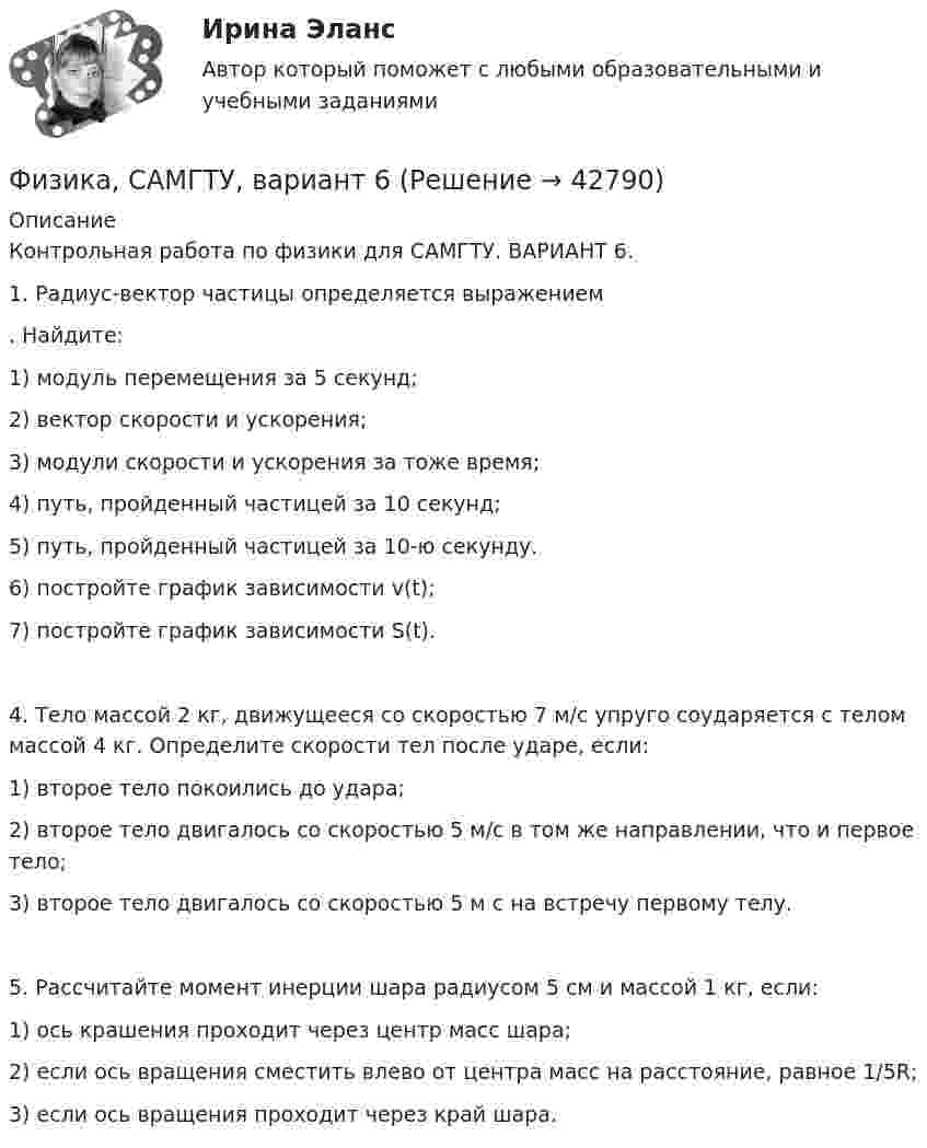     
          Описание
          Контрольная работа по физики для САМГТУ. ВАРИАНТ 6.1.        Радиус-вектор частицы определяется выражением . Найдите:1)        модуль перемещения за 5 секунд;2)        вектор скорости и ускорения;3)        модули скорости и ускорения за тоже время;4)        путь, пройденный частицей за 10 секунд;5)        путь, пройденный частицей за 10-ю секунду.6)        постройте график зависимости v(t);7)        постройте график зависимости S(t).4. Тело массой 2 кг, движущееся со скоростью 7 м/с упруго соударяется с телом массой 4 кг. Определите скорости тел после ударе, если:1)        второе тело покоились до удара;2)        второе тело двигалось со скоростью 5 м/с в том же направлении, что и первое тело;3)        второе тело двигалось со скоростью 5 м с на встречу первому телу.5. Рассчитайте момент инерции шара радиусом 5 см и массой 1 кг, если:1)        ось крашения проходит через центр масс шара;2)        если ось вращения сместить влево от центра масс на расстояние, равное 1/5R;3)        если ось вращения проходит через край шара.  
            
            
            Физика САМГТУ, вариант 5Физика, САМГТУ, вариант 6(Физика / Санкт-Петербургский Государственный Университет Промышленных Технологий и Дизайна) Часть 1 / Контрольная работа №10 / Задачи №№ 20, 30, 60, 100, 120, 140(Физика / Санкт-Петербургский Государственный Университет Промышленных Технологий и Дизайна) Часть 1 / Контрольная работа №1 / Задачи №№ 11, 31, 51, 91, 111, 131(Физика / Санкт-Петербургский Государственный Университет Промышленных Технологий и Дизайна) Часть 1 / Контрольная работа №7 / Задачи №№ 17, 37, 57, 97, 117, 137Физика  (сборник из 138 ответов на тест) «Синергия»Физика (Синергия )💯 Физика (правильные ответы на тест Синергия / МОИ / МТИ / МосАП)Физика прочности и пластичностиФизика прочности и пластичностиФизика прочности и пластичностиФизика Рейтинговая работа 1 Вариант  МУ им. С.Ю. Витте Физика Рейтинговая работа 2 Вариант  МУ им. С.Ю. Витте Физика. Решение задач