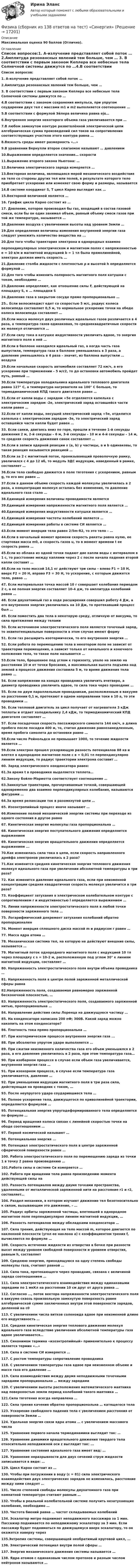      
          Описание
          Максимальная оценка 90 баллов (Отлично). 
          Оглавление
          Список вопросов:1. Α-излучение представляет собой поток … 2.Амплитуда резонансных явлений тем больше, чем … 3. В соответствии с первым законом Кеплера все небесные тела Солнечной системы движутся по …4.В соответствии с законом сохранения импульса, при упругом соударении двух тел с массами m1 и m2 выполняется соотношение … 5.В соответствии с формулой Эйлера величина равна ejα… 6.Внутренняя энергия некоторого объема газа увеличивается при … 7.В любом замкнутом контуре разветвлённой электрической цепи алгебраическая сумма произведений сил токов на сопротивления соответствующих участков этого контура равна … 8.Вязкость среды имеет размерность «…» 9.В уравнении Бернулли второе слагаемое называют … давлением 10.Выражением определяется значение… скорости 11.Выражение второго закона Ньютона: … 12.Величина электрического заряда измеряется … 13.Векторная величина, являющаяся мерой механического воздействия на тело со стороны других тел или полей, в результате которого тело приобретает ускорение или изменяет свою форму и размеры, называется 14.В системе координат S, T цикл Карно выглядит как …15.Векторной величиной является … 16. График цикла Карно состоит из … 17. Давление, которое производил бы газ, входящий в состав газовой смеси, если бы он один занимал объем, равный объему смеси газов при той же температуре, называется … 18.Давление воздуха с увеличением высоты над уровнем Земли …19.Для определения величины изменения внутренней энергии газа следует умножить количество вещества на ... 20.Для того чтобы траектория электрона в однородных взаимно перпендикулярных электрическом и магнитном полях с напряженностью e = 10 в/м и магнитной индукцией b = 1 тл была прямолинейной, электрон должен иметь скорость … 21.Давление столба жидкости с плотностью ρ и высотой h определяется формулой … 22.Для того чтобы изменить полярность магнитного поля катушки с током, необходимо … 23.Давление определяют, как отношение силы F, действующей на площадку S, к … площадки S 24.Давление газа в закрытом сосуде прямо пропорционально … 25.. Если велосипедист едет со скоростью 5 м/с, радиус колеса велосипеда составляет 0,5 м, то нормальное ускорение точки на ободе колеса велосипеда составляет … 26.Если масса молекул двух различных идеальных газов различается в 4 раза, а температура газов одинаковая, то среднеквадратичные скорости их молекул отличаются …27.Если силу тока в катушке индуктивности увеличить вдвое, то энергия магнитного поля в ней … 28.Если в баллоне находился идеальный газ, а когда часть газа выпустили, температура газа в баллоне уменьшилась в 3 раза, а давление уменьшилось в 4 раза – значит, из баллона выпустили … воздуха 29.Если начальная скорость автомобиля составляет 72 км/ч, а его ускорение при торможении – 5 м/с2, то до остановки автомобиль пройдет путь, равный … 30.Если температура холодильника идеального теплового двигателя равна 127° С, а температура нагревателя на 100° С больше, то термодинамический КПД такого двигателя равен … 31.Если от капли воды с зарядом +5е отделяется капелька с электрическим зарядом -2е, электрический заряд оставшейся части капли равен … 32.Если от капли воды, несущей электрический заряд +5е, отделится капелька с электрическим зарядом -3е, то электрический заряд оставшейся части капли будет равен … 33. Если санки, двигаясь вниз по горе, прошли в течение 1-й секунды движения 2 м, 2-й секунды – 6 м, 3-й секунды – 10 м и 4-й секунды – 14 м, то средняя скорость движения санок составляет … 34.Если в записи ядерной реакции x (а, b) y частицы, а и b одинаковы, то такая реакция называется реакцией … 35.Если за 2 с магнитный поток, пронизывающий проволочную рамку, увеличился с 4 до 12 вб, то модуль ЭДС индукции, наведенный в рамке, составляет … 36.Если тело свободно движется в поле тяготения с ускорением, равным g, то его вес равен … 37.Если в данном объеме скорость каждой молекулы увеличилась в 2 раза, а концентрация молекул осталась без изменения, то давление идеального газа стало …38.Единицей измерения величины проводимости является 39.Единицей измерения напряженности магнитного поля является … 40.Единицей измерения индуктивности катушки является … 41.Единицей измерения частоты колебаний является … 42.Единицей измерения работы в системе СИ является … 43.Если момент инерции тела равен 2/5m∙R2, то это тело – …44.Если в начальный момент времени скорость ракеты равна нулю, ее стартовая масса m0, а скорость газов u, то в момент времени t ее скорость равна … 45.Если из облака из одной точки падают две капли воды с интервалом в 1 с, то расстояние между каплями через 2 с после начала падения второй капли составит … 46.Если на тело массой 14,1 кг действуют три силы – влево F1 = 10 Н, вверх F2 = 20 Н, вправо F3 = 30 Н, то ускорение, с которым движется тело, равно … 47. Если материальная точка массой 10 г совершает колебания периодом 2 с, а ее полная энергия составляет 10-4 дж, то амплитуда колебаний равна … 48. Если двухатомный газ в ходе расширения совершил работу 4 Дж, а его внутренняя энергия увеличилась на 10 Дж, то протекавший процесс был … 49. Если поместить два тела в некоторую среду, отличную от вакуума, то сила притяжения между телами 50. Если источником электростатического поля является точечный заряд, то эквипотенциальные поверхности в этом случае имеют форму 51. Если газ расширить изотермически, то его внутренняя энергия … 52. Если работа по перемещению тела в некотором поле не зависит от траектории перемещения, а зависит только от начального и конечного положения тела, то такое поле называется … 53.Если тело, брошенное под углом к горизонту, упало на землю на расстоянии 10 м от точки бросания, а максимальная высота подъема над землей в процессе движения составила 5 м, то время движения тела равно … 54. Если напряжение на концах проводника увеличить вчетверо, а диаметр проводника увеличить вдвое, то сила тока через проводник … 55. Если по двум параллельным проводникам, расположенным в вакууме на расстоянии 0,1 м, протекают в одном направлении токи в 10 а, то эти проводники … 56. Если тепловой двигатель за цикл получает от нагревателя 3 кДж теплоты и отдает холодильнику 2,4 кДж, то термодинамический KПД двигателя составляет … 57. Если посадочная скорость пассажирского самолета 144 км/ч, а длина пробега после посадки 400 м, то, считая движение равнозамедленным, время пробега самолета до остановки равно … 58.Если число Рейнольдса не превышает 1000, то течение жидкости является … 59.Если электрон прошел ускоряющую разность потенциалов 88 кв и влетел в однородное магнитное поле с в = 0,01 тл перпендикулярно линиям индукции, то радиус траектории электрона составит … 60. Заряд электрического конденсатора равен: 61.За время t в проводнике выделяется теплота… 62.Закону Бойля–Mapиoттa соответствует соотношение … 63.Замкнутые траектории, прочерчиваемые точкой, совершающей одновременно два взаимно перпендикулярных колебания, называются фигурами … 64.За время релаксации ток в разомкнутой цепи … 65. Изоэнтропийный процесс иначе называют … 66.Изменение полной механической энергии системы при переходе из одного состояния в другое равно 67. Кинетическая энергия молекулы газа пропорциональна … 68. Кинетическая энергия поступательного движения определяется выражением 69. Кинетическая энергия вращательного движения определяется выражением ... 70.Как изменилась сила тока в цепи, если скорость направленного дрейфа электронов увеличилась в 2 раза? 71.Как изменится средняя кинетическая энергия теплового движения молекул идеального газа при увеличении абсолютной температуры в три раза? 72. Как изменится давление идеального газа, если при неизменной концентрации средняя квадратичная скорость молекул увеличится в три раза? 73. Коэффициент затухания в электрическом колебательном контуре с сопротивлением r и индуктивностью l определяется выражением … 74. Линии напряженности электростатического поля в любой точке поверхности заряженного тела … 75. Логарифмический декремент затухания колебаний обратно пропорционален 76. Момент инерция сплошного диска массой m и радиусом r равен … 77. Масса ядра атома … 78. Механическая система тел, на которую не действуют внешние силы, называется … 79. Магнитный поток однородного магнитного поля с индукцией 10 тл через площадку с s = 10-2 м, расположенную под углом 30° к линиям магнитной индукции, составляет … 80. Напряженность электростатического поля внутри объема проводника … 81. Напряженность поля в центре полой заряженной металлической сферы равна 82.Напряженность поля, создаваемая равномерно заряженной бесконечной плоскостью, … 83. Напряженность электростатического поля, создаваемого заряженной нитью, пропорциональна …84. Направление действия силы Лоренца на движущуюся частицу … 85. На конденсаторе написано 200 пФ; 300В. Какой заряд можно накопить на этом конденсаторе? 86. Плотность тока прямо пропорциональна … 87. При изотермическом процессе внутренняя энергия газа ... 88. При абсолютно упругом ударе выполняется … 89. При сжатии неизменного количества газа его объем уменьшился в 2 раза, а его давление увеличилось в 2 раза, при этом температура газа… 90. При изобарном процессе в случае если объем газа увеличивается, внутренняя энергия газа …91. При изохорном процессе, в случае если температура газа увеличивается, давление …92. При уменьшении индукции магнитного поля в три раза сила, действующая на проводник с током, … 93. После неупругого удара соударившиеся тела …94. Полное ускорение тела, движущегося по криволинейной траектории, определяется формулой … 95. Потенциальная энергия упругодеформированного тела определяется по формуле …96. Период вращения колеса связан с линейной скоростью точки на ободе соотношением …97. Первой космической называют … 98. Потенциальная энергия ... 99. Потенциал электростатического поля в центре заряженной сферической поверхности равен … 100. Работа электростатического поля по перемещению заряда из точки 1 в точку 2 равна произведению … 101.Работа силы в системе Си измеряется … 102. Работа при вращении тела равна произведению момента действующей силы на 103. Разность потенциалов между двумя точками пространства, удаленными от металлической заряженной нити на расстояние r1 и r2, составляет… 104. Раздел механики, в котором изучают движение тел безотносительно к силам, вызывающим это движение, – … 105. Радиус орбиты заряженной частицы, влетевшей в однородное магнитное поле перпендикулярно линиям магнитной индукции, … 106. Разность потенциалов между обкладками конденсатора … 107. Сила трения, действующая на тело массой m, которое двигается по наклонной плоскости (угол ее наклона a) с коэффициентом трения f, вычисляется по формуле … 108. Скорость истечения жидкости из отверстия в бочке при разности высот между уровнем свободной поверхности и уровнем отверстия, равным h, составляет 109. Среднюю энергию, приходящуюся на одну степень свободы молекулы газа, считают равной … 110. Сила тока, протекающего через проводник, связана с величиной заряда соотношением …111. Сила электростатического взаимодействия между одинаковыми зарядами по 1 мкКл на расстоянии 10 см друг от друга равна …112. Согласно …, поток вектора напряженности электростатического поля в вакууме сквозь произвольную замкнутую поверхность равен алгебраической сумме заключенных внутри этой поверхности зарядов, деленной на ε0 113. С увеличением числа витков соленоида вдвое при неизменной длине его индуктивность … 114. Средняя кинетическая энергия теплового движения молекул идеального газа вследствие увеличения абсолютной температуры газа вдвое увеличивается… 115. Синонимом термина «изоэнтропийный» применительно к процессу является термин «…» 116. Сила в системе СИ измеряется …117. С ростом температуры сопротивление проводника 118. С увеличением температуры газа вдвое при неизменном объеме и массе газа его давление … 119. Сила взаимодействия между двумя неподвижными точечными зарядами пропорциональна … между зарядами 120. С увеличением высоты расположения математического маятника над поверхностью земли период колебаний такого маятника … 121.Сила тяготения всегда направлена … 122. Сила трения качения обратно пропорциональна … катящегося тела 123. Ускорение свободного падения тела с увеличением расстояния от поверхности Земли … 124. Удельная энергия связи ядра атома … с увеличением массового числа 125. Уравнение первого начала термодинамики выглядит так: … 126. Уравнение динамики вращательного движения твердого тела относительно неподвижной оси z выглядит так: ... 127. Уравнение состояния идеального газа имеет вид: … 128. Уравнение неразрывности для двух сечений струи жидкости записывается в виде: … 129. Цикл Карно состоит из … 130. Чтобы при погружении в воду (ε = 81) сила электрического взаимодействия двух электрических зарядов не изменилась, расстояние между ними следует …131. Число степеней свободы молекулы двухатомного газа при комнатной температуре считают равным …132. Чтобы в реальной колебательной системе получить незатухающие колебания, необходимо … 133. Частота биений равна … частот складываемых колебаний 134. Эскалатор метро поднимает неподвижного пассажира за 1 мин. Пассажир поднимается по неподвижному эскалатору за 3 мин. Если пассажир будет подниматься по движущемуся вверх эскалатору, то он окажется наверху через 135.Энтропия системы, совершающей необратимый круговой цикл, … 136. Электрический потенциал внутри полой сферы … 137. Энергия механического движения системы называется … 138. Ядра атомов с одинаковым числом протонов и разным числом нейтронов называются …  
            
            
            (Физика / Санкт-Петербургский Государственный Университет Промышленных Технологий и Дизайна) Часть 1 / Контрольная работа №7 / Задачи №№ 17, 37, 57, 97, 117, 137Физика  (сборник из 138 ответов на тест) «Синергия»Физика (Синергия )ФИЗИКА//СИНЕРГИЯ//МОСАП//МОИ//МТИФИЗИКА//СИНЕРГИЯ//МТИ//МОИ//МОСапФизика. Синергия. ✅ Ответы на ИТОГОВЫЙ ТЕСТ. На отлично!Физика. Синергия. Ответы на ИТОГОВЫЙ ТЕСТ. На отлично!Физика Рейтинговая работа 1 Вариант  МУ им. С.Ю. Витте Физика Рейтинговая работа 2 Вариант  МУ им. С.Ю. Витте Физика. Решение задачФИЗИКА//РОСДИСТАНТ//ВСТУПИТЕЛЬНЫЕФизика САМГТУ, вариант 5Физика, САМГТУ, вариант 6(Физика / Санкт-Петербургский Государственный Университет Промышленных Технологий и Дизайна) Часть 1 / Контрольная работа №10 / Задачи №№ 20, 30, 60, 100, 120, 140