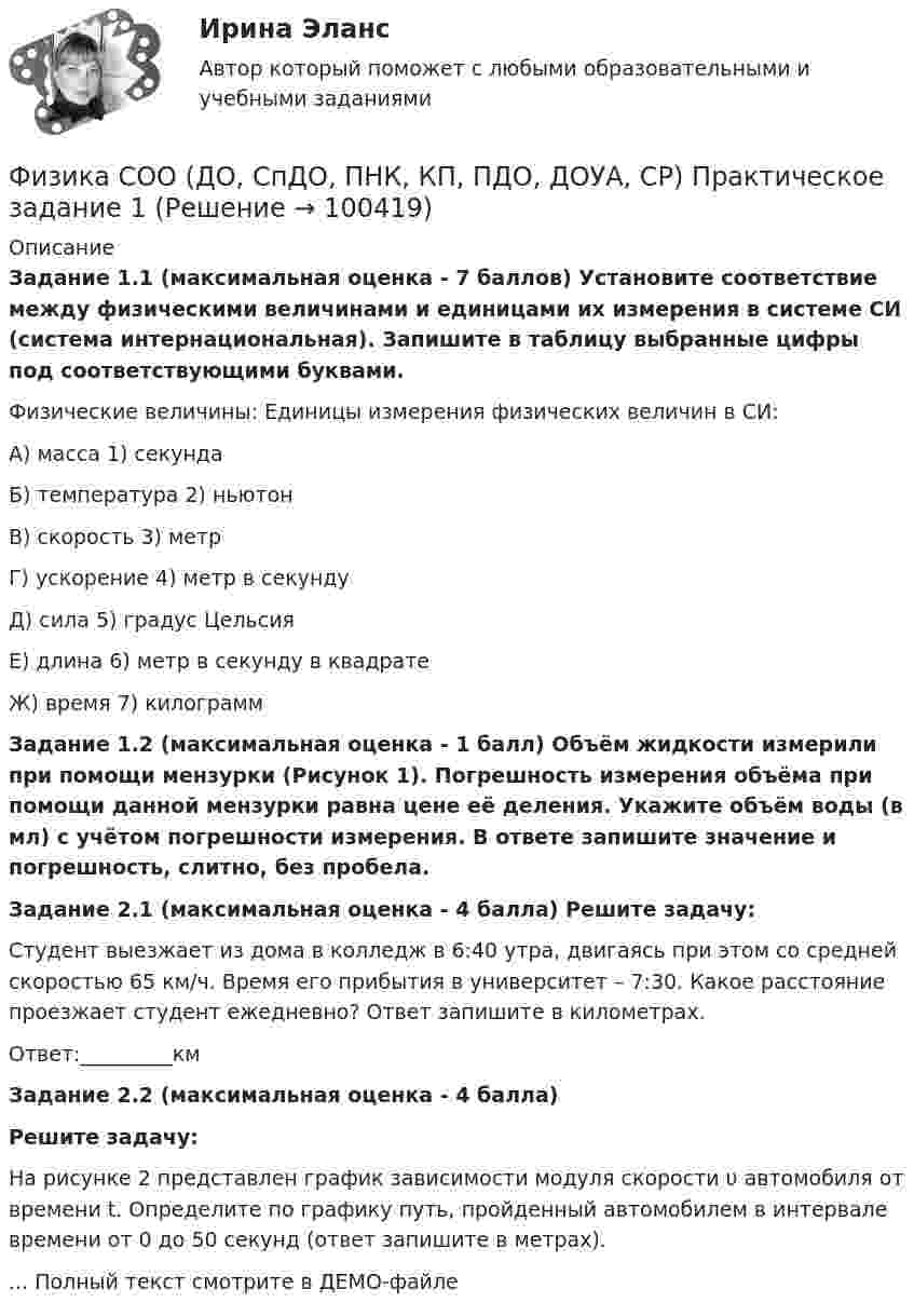     
            Описание
            Задание 1.1 (максимальная оценка - 7 баллов) Установите соответствие между физическими величинами и единицами их измерения в системе СИ (система интернациональная). Запишите в таблицу выбранные цифры под соответствующими буквами.Физические величины:                  Единицы измерения физических величин в СИ:А) масса                                            1) секундаБ) температура                                 2) ньютонВ) скорость                                       3) метрГ) ускорение                                     4) метр в секунду               Д) сила                                               5) градус ЦельсияЕ) длина                                             6) метр в секунду в квадратеЖ) время                                            7) килограммЗадание 1.2 (максимальная оценка - 1 балл) Объём жидкости измерили при помощи мензурки (Рисунок 1). Погрешность измерения объёма при помощи данной мензурки равна цене её деления. Укажите объём воды (в мл) с учётом погрешности измерения. В ответе запишите значение и погрешность, слитно, без пробела.Задание 2.1 (максимальная оценка - 4 балла) Решите задачу:Студент выезжает из дома в колледж в 6:40 утра, двигаясь при этом со средней скоростью 65 км/ч. Время его прибытия в университет – 7:30. Какое расстояние проезжает студент ежедневно? Ответ запишите в километрах.Ответ:_________кмЗадание 2.2 (максимальная оценка - 4 балла)Решите задачу:На рисунке 2 представлен график зависимости модуля скорости υ автомобиля от времени t. Определите по графику путь, пройденный автомобилем в интервале времени от 0 до 50 секунд (ответ запишите в метрах).... Полный текст смотрите в ДЕМО-файле   
            
            
            Физика СОО (ДО, СпДО, ПНК, КП, ПДО, ДОУА, СР)Физика СОО (ДО, СпДО, ПНК, КП, ПДО, ДОУА, СР) Практическое задание 1ФИЗИКА ТД N4 (КМ-4) (НИУ МЭИ (ТУ) ИДДО) 💯 Физика [Тема 1-9] (ответы на тесты Синергия / МОИ / МТИ / МосАП, октябрь 2023)💯 Физика [Тема 5-7] (ответы на тесты Синергия / МОИ / МТИ / МосАП, октябрь 2023)Физика (Темы 1-10) тест с ответами Синергия/МОИ/ МТИ /МОСАПФизика (Темы 11-20) тест с ответами Синергия/МОИ/ МТИ /МОСАПФизика (Синергия )ФИЗИКА//СИНЕРГИЯ//МОСАП//МОИ//МТИФИЗИКА//СИНЕРГИЯ//МТИ//МОИ//МОСапФизика. Синергия. ✅ Ответы на ИТОГОВЫЙ ТЕСТ. На отлично!Физика. Синергия. Ответы на ИТОГОВЫЙ ТЕСТ. На отлично!Физика. Синергия. Ответы на ИТОГОВЫЙ ТЕСТ. На отлично!Физика. Синергия. 🔥 Ответы на КОМПЕТЕНТНОСТНЫЙ ТЕСТ 🔥