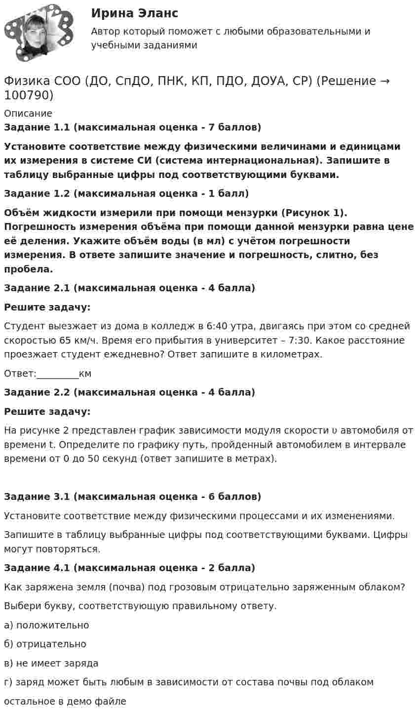     
            Описание
            Задание 1.1 (максимальная оценка - 7 баллов)Установите соответствие между физическими величинами и единицами их измерения в системе СИ (система интернациональная). Запишите в таблицу выбранные цифры под соответствующими буквами.Задание 1.2 (максимальная оценка - 1 балл)Объём жидкости измерили при помощи мензурки (Рисунок 1). Погрешность измерения объёма при помощи данной мензурки равна цене её деления. Укажите объём воды (в мл) с учётом погрешности измерения. В ответе запишите значение и погрешность, слитно, без пробела.Задание 2.1 (максимальная оценка - 4 балла)Решите задачу:Студент выезжает из дома в колледж в 6:40 утра, двигаясь при этом со средней скоростью 65 км/ч. Время его прибытия в университет – 7:30. Какое расстояние проезжает студент ежедневно? Ответ запишите в километрах.Ответ:_________кмЗадание 2.2 (максимальная оценка - 4 балла)Решите задачу:На рисунке 2 представлен график зависимости модуля скорости υ автомобиля от времени t. Определите по графику путь, пройденный автомобилем в интервале времени от 0 до 50 секунд (ответ запишите в метрах).Задание 3.1 (максимальная оценка - 6 баллов)Установите соответствие между физическими процессами и их изменениями.Запишите в таблицу выбранные цифры под соответствующими буквами. Цифры могут повторяться.Задание 4.1 (максимальная оценка - 2 балла)Как заряжена земля (почва) под грозовым отрицательно заряженным облаком?Выбери букву, соответствующую правильному ответу.а) положительноб) отрицательнов) не имеет зарядаг) заряд может быть любым в зависимости от состава почвы под облакомостальное в демо файле    
            
            
            Физика СОО (ДО, СпДО, ПНК, КП, ПДО, ДОУА, СР)Физика СОО (ДО, СпДО, ПНК, КП, ПДО, ДОУА, СР)Физика СОО (ДО, СпДО, ПНК, КП, ПДО, ДОУА, СР) Практическое задание 1ФИЗИКА ТД N4 (КМ-4) (НИУ МЭИ (ТУ) ИДДО) 💯 Физика [Тема 1-9] (ответы на тесты Синергия / МОИ / МТИ / МосАП, октябрь 2023)💯 Физика [Тема 5-7] (ответы на тесты Синергия / МОИ / МТИ / МосАП, октябрь 2023)Физика (Темы 1-10) тест с ответами Синергия/МОИ/ МТИ /МОСАПФизика  (сборник из 138 ответов на тест) «Синергия»Физика (Синергия )ФИЗИКА//СИНЕРГИЯ//МОСАП//МОИ//МТИФИЗИКА//СИНЕРГИЯ//МТИ//МОИ//МОСапФизика. Синергия. ✅ Ответы на ИТОГОВЫЙ ТЕСТ. На отлично!Физика. Синергия. Ответы на ИТОГОВЫЙ ТЕСТ. На отлично!Физика. Синергия. Ответы на ИТОГОВЫЙ ТЕСТ. На отлично!