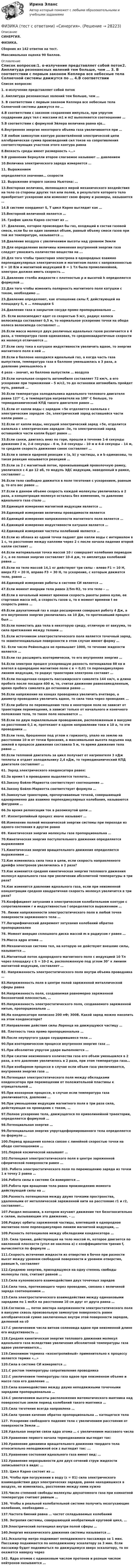      
          Описание
          СИНЕРГИЯ.ФИЗИКА.Сборник из 142 ответов на тест.Максимальная оценка 90 баллов. 
          Оглавление
          Список вопросов:1. α-излучение представляет собой поток2. Амплитуда резонансных явлений тем больше, чем … 3. В соответствии с первым законом Кеплера все небесные тела Солнечной системы движутся по … 4.В соответствии с законом сохранения импульса, при упругом соударении двух тел с массами m1 и m2 выполняется соотношение … 5.В соответствии с формулой Эйлера величина равна ejα… 6.Внутренняя энергия некоторого объема газа увеличивается при … 7.В любом замкнутом контуре разветвлённой электрической цепи алгебраическая сумма произведений сил токов на сопротивления соответствующих участков этого контура равна 8.Вязкость среды имеет размерность «…» 9.В уравнении Бернулли второе слагаемое называют … давлением  10.Величина электрического заряда измеряется … 11. Выражением  определяется значение… скорости 12. Выражение второго закона Ньютона: … 13.Векторная величина, являющаяся мерой механического воздействия на тело со стороны других тел или полей, в результате которого тело приобретает ускорение или изменяет свою форму и размеры, называется … 14.В системе координат S, T цикл Карно выглядит как … 15.Векторной величиной является … 16. График цикла Карно состоит из … 17. Давление, которое производил бы газ, входящий в состав газовой смеси, если бы он один занимал объем, равный объему смеси газов при той же температуре, называется …  18.Давление воздуха с увеличением высоты над уровнем Земли 19.Для определения величины изменения внутренней энергии газа следует умножить количество вещества на ... 20.Для того чтобы траектория электрона в однородных взаимно перпендикулярных электрическом и магнитном полях с напряженностью E = 10 В/м и магнитной индукцией B = 1 Тл была прямолинейной, электрон должен иметь скорость …21.Давление столба жидкости с плотностью ρ и высотой h определяется формулой …  22.Для того чтобы изменить полярность магнитного поля катушки с током, необходимо … 23.Давление определяют, как отношение силы F, действующей на площадку S, к … площадки S 24.Давление газа в закрытом сосуде прямо пропорционально … 25. Если велосипедист едет со скоростью 5 м/с, радиус колеса велосипеда составляет 0,5 м, то нормальное ускорение точки на ободе колеса велосипеда составляет …  26.Если масса молекул двух различных идеальных газов различается в 4 раза, а температура газов одинаковая, то среднеквадратичные скорости их молекул отличаются …27.Если силу тока в катушке индуктивности увеличить вдвое, то энергия магнитного поля в ней … 28.Если в баллоне находился идеальный газ, а когда часть газа выпустили, температура газа в баллоне уменьшилась в 3 раза, а давление уменьшилось в 4 раза – значит, из баллона выпустили … воздуха 29.Если начальная скорость автомобиля составляет 72 км/ч, а его ускорение при торможении – 5 м/с2, то до остановки автомобиль пройдет путь, равный … 30.Если температура холодильника идеального теплового двигателя равна 127° С, а температура нагревателя на 100° С больше, то термодинамический КПД такого двигателя равен …  31.Если от капли воды с зарядом +5е отделяется капелька с электрическим зарядом -2е, электрический заряд оставшейся части капли равен … 32.Если от капли воды, несущей электрический заряд +5е, отделится капелька с электрическим зарядом -3е, то электрический заряд оставшейся части капли будет равен … 33.Если санки, двигаясь вниз по горе, прошли в течение 1-й секунды движения 2 м, 2-й секунды – 6 м, 3-й секунды – 10 м и 4-й секунды – 14 м, то средняя скорость движения санок составляет …  34.Если в записи ядерной реакции x (а, b) y частицы, а и b одинаковы, то такая реакция называется реакцией … 35.Если за 2 с магнитный поток, пронизывающий проволочную рамку, увеличился с 4 до 12 вб, то модуль ЭДС индукции, наведенный в рамке, составляет … 36.Если тело свободно движется в поле тяготения с ускорением, равным g, то его вес равен … 37.Если в данном объеме скорость каждой молекулы увеличилась в 2 раза, а концентрация молекул осталась без изменения, то давление идеального газа стало … 38.Единицей измерения магнитной индукции является …39.Единицей измерения величины проводимости является  40.Единицей измерения напряженности магнитного поля является … 41.Единицей измерения индуктивности катушки является … 42.Единицей измерения частоты колебаний является … 43.Если из облака из одной точки падают две капли воды с интервалом в 1 с, то расстояние между каплями через 2 с после начала падения второй капли составит … 44.Если материальная точка массой 10 г совершает колебания периодом 2 с, а ее полная энергия составляет 10-4 дж, то амплитуда колебаний равна … 45.Если на тело массой 14,1 кг действуют три силы – влево F1 = 10 Н, вверх F2 = 20 Н, вправо F3 = 30 Н, то ускорение, с которым движется тело, равно … 46.Единицей измерения работы в системе СИ является … 47.Если момент инерции тела равен 2/5m∙R2, то это тело – … 48.Если в начальный момент времени скорость ракеты равна нулю, ее стартовая масса m0, а скорость газов u, то в момент времени t ее скорость равна …49.Если двухатомный газ в ходе расширения совершил работу 4 Дж, а его внутренняя энергия увеличилась на 10 Дж, то протекавший процесс был …50.Если поместить два тела в некоторую среду, отличную от вакуума, то сила притяжения между телами …51.Если источником электростатического поля является точечный заряд, то эквипотенциальные поверхности в этом случае имеют форму … 52. Если число Рейнольдса не превышает 1000, то течение жидкости является … 53.Если газ расширить изотермически, то его внутренняя энергия … 54.Если электрон прошел ускоряющую разность потенциалов 88 кв и влетел в однородное магнитное поле с в = 0,01 тл перпендикулярно линиям индукции, то радиус траектории электрона составит …55.Если посадочная скорость пассажирского самолета 144 км/ч, а длина пробега после посадки 400 м, то, считая движение равнозамедленным, время пробега самолета до остановки равно …56.Если напряжение на концах проводника увеличить вчетверо, а диаметр проводника увеличить вдвое, то сила тока через проводник … 57.Если работа по перемещению тела в некотором поле не зависит от траектории перемещения, а зависит только от начального и конечного положения тела, то такое поле называется … 58.Если по двум параллельным проводникам, расположенным в вакууме на расстоянии 0,1 м, протекают в одном направлении токи в 10 а, то эти проводники … 59.Если тело, брошенное под углом к горизонту, упало на землю на расстоянии 10 м от точки бросания, а максимальная высота подъема над землей в процессе движения составила 5 м, то время движения тела равно …  60.Если тепловой двигатель за цикл получает от нагревателя 3 кДж теплоты и отдает холодильнику 2,4 кДж, то термодинамический KПД двигателя составляет …  61. Заряд электрического конденсатора равен: 62.За время t в проводнике выделяется теплота…  63.Закону Бойля–Mapиoттa соответствует соотношение …  64.Закону Бойля–Mapиoттa соответствует формула …65.Замкнутые траектории, прочерчиваемые точкой, совершающей одновременно два взаимно перпендикулярных колебания, называются фигурами … 66.За время релаксации ток в разомкнутой цепи … 67. Изоэнтропийный процесс иначе называют …  68.Изменение полной механической энергии системы при переходе из одного состояния в другое равно 69. Кинетическая энергия молекулы газа пропорциональна … 70.Кинетическая энергия поступательного движения определяется выражением71.Кинетическая энергия вращательного движения определяется выражением ...72.Как изменилась сила тока в цепи, если скорость направленного дрейфа электронов увеличилась в 2 раза? 73.Как изменится средняя кинетическая энергия теплового движения молекул идеального газа при увеличении абсолютной температуры в три раза? 74.Как изменится давление идеального газа, если при неизменной концентрации средняя квадратичная скорость молекул увеличится в три раза? 75.Коэффициент затухания в электрическом колебательном контуре с сопротивлением r и индуктивностью l определяется выражением … 76. Линии напряженности электростатического поля в любой точке поверхности заряженного тела …  77.Логарифмический декремент затухания колебаний обратно пропорционален78. Момент инерция сплошного диска массой m и радиусом r равен …  79.Масса ядра атома … 80.Механическая система тел, на которую не действуют внешние силы, называется … 81.Магнитный поток однородного магнитного поля с индукцией 10 Тл через площадку с S = 10-2 м, расположенную под углом 30° к линиям магнитной индукции, составляет …82. Напряженность электростатического поля внутри объема проводника …83.Напряженность поля в центре полой заряженной металлической сферы равна84.Напряженность поля, создаваемая равномерно заряженной бесконечной плоскостью, …85.Напряженность электростатического поля, создаваемого заряженной нитью, пропорциональна … 86.На конденсаторе написано 200 пФ; 300В. Какой заряд можно накопить на этом конденсаторе? 87.Направление действия силы Лоренца на движущуюся частицу … 88. Плотность тока прямо пропорциональна …89.После неупругого удара соударившиеся тела … 90.При изотермическом процессе внутренняя энергия газа ...91.При абсолютно упругом ударе выполняется …  92.При сжатии неизменного количества газа его объем уменьшился в 2 раза, а его давление увеличилось в 2 раза, при этом температура газа… 93.При изобарном процессе в случае если объем газа увеличивается, внутренняя энергия газа … 94.Потенциал электростатического поля между обкладками конденсатора при перемещении от положительной пластины к отрицательной … 95.При изохорном процессе, в случае если температура газа увеличивается, давление … 96.При уменьшении индукции магнитного поля в три раза сила, действующая на проводник с током, … 97.Полное ускорение тела, движущегося по криволинейной траектории, определяется формулой … 98.Потенциальная энергия …99.Потенциальная энергия упругодеформированного тела определяется по формуле …100.Период вращения колеса связан с линейной скоростью точки на ободе соотношением … 101.Первой космической называют …102.Потенциал электростатического поля в центре заряженной сферической поверхности равен …  103. Работа электростатического поля по перемещению заряда из точки 1 в точку 2 равна … 104.Работа силы в системе Си измеряется …  105.Работа при вращении тела равна произведению момента действующей силы на …106.Разность потенциалов между двумя точками пространства, удаленными от металлической заряженной нити на расстояние r1 и r2, составляет… 107.Раздел механики, в котором изучают движение тел безотносительно к силам, вызывающим это движение, – … 108.Радиус орбиты заряженной частицы, влетевшей в однородное магнитное поле перпендикулярно линиям магнитной индукции, … 109.Разность потенциалов между обкладками конденсатора … 110. Сила трения, действующая на тело массой m, которое двигается по наклонной плоскости (угол ее наклона a) с коэффициентом трения f, вычисляется по формуле … 111.Скорость истечения жидкости из отверстия в бочке при разности высот между уровнем свободной поверхности и уровнем отверстия, равным h, составляет  112.Среднюю энергию, приходящуюся на одну степень свободы молекулы газа, считают равной …  113.Сила кулоновского взаимодействия двух точечных зарядов114.Сила тока, протекающего через проводник, связана с величиной заряда соотношением … 115.Сила электростатического взаимодействия между одинаковыми зарядами по 1 мкКл на расстоянии 10 см друг от друга равна …  116.Согласно …, поток вектора напряженности электростатического поля в вакууме сквозь произвольную замкнутую поверхность равен алгебраической сумме заключенных внутри этой поверхности зарядов, деленной на ε0 117.С увеличением числа витков соленоида вдвое при неизменной длине его индуктивность … 118.Средняя кинетическая энергия теплового движения молекул идеального газа вследствие увеличения абсолютной температуры газа вдвое увеличивается…119.Синонимом термина «изоэнтропийный» применительно к процессу является термин «…» 120.Сила в системе СИ измеряется … 121.С ростом температуры сопротивление проводника 122.С увеличением температуры газа вдвое при неизменном объеме и массе газа его давление …123.Сила взаимодействия между двумя неподвижными точечными зарядами пропорциональна … 124.С увеличением высоты расположения математического маятника над поверхностью земли период колебаний такого маятника … 125.Сила тяготения всегда направлена … 126.Сила трения качения обратно пропорциональна … катящегося тела  127. Ускорение свободного падения тела с увеличением расстояния от поверхности Земли …  128.Удельная энергия связи ядра атома … с увеличением массового числа 129.Уравнение первого начала термодинамики выглядит так: 130.Уравнение динамики вращательного движения твердого тела относительно неподвижной оси z выглядит так: ...  131.Уравнение состояния идеального газа имеет вид: …  132.Уравнение неразрывности для двух сечений струи жидкости записывается в виде: … 133. Цикл Карно состоит из …  134. Чтобы при погружении в воду (ε = 81) сила электрического взаимодействия двух электрических зарядов, ранее находившихся в воздухе, не изменилась, расстояние между ними нужно135.Число степеней свободы молекулы двухатомного газа при комнатной температуре считают равным … 136. Чтобы в реальной колебательной системе получить незатухающие колебания, необходимо … 137.Частота биений равна … частот складываемых колебаний 138. Энтропия системы, совершающей необратимый круговой цикл, … 139.Электрический потенциал внутри полой сферы … 140.Энергия механического движения системы называется … 141.Эскалатор метро поднимает неподвижного пассажира за 1 мин. Пассажир поднимается по неподвижному эскалатору за 3 мин. Если пассажир будет подниматься по движущемуся вверх эскалатору, то он окажется наверху через  142. Ядра атомов с одинаковым числом протонов и разным числом нейтронов называются …   
            
            
            💯 Физика [темы 1-7] (правильные ответы на тесты Синергия / МОИ / МТИ / МосАП, август 2023)ФИЗИКА (тест с ответами) «Синергия».Физика (тест с ответами Синергия/МОИ/ МТИ)ФИЗИКА/ТЕСТЫ/РОСДИСТАНТ Физика (ТОГУ) / Контрольная работа №1 / Вариант №5 / Задачи 5, 15, 25, 35, 45Физика (ТОГУ) / Контрольная работа №2 / Вариант №5 / Задачи 5, 15, 25, 35, 45Физика ТОГУ Контрольная работа №3 Вариант №10 (6 задач)Физика СОО (ДО, СпДО, ПНК, КП, ПДО, ДОУА, СР)Физика СОО (ДО, СпДО, ПНК, КП, ПДО, ДОУА, СР)Физика СОО (ДО, СпДО, ПНК, КП, ПДО, ДОУА, СР) Практическое задание 1ФИЗИКА ТД N4 (КМ-4) (НИУ МЭИ (ТУ) ИДДО) 💯 Физика [Тема 1-9] (ответы на тесты Синергия / МОИ / МТИ / МосАП, октябрь 2023)💯 Физика [Тема 5-7] (ответы на тесты Синергия / МОИ / МТИ / МосАП, октябрь 2023)Физика (Темы 1-10) тест с ответами Синергия/МОИ/ МТИ /МОСАП