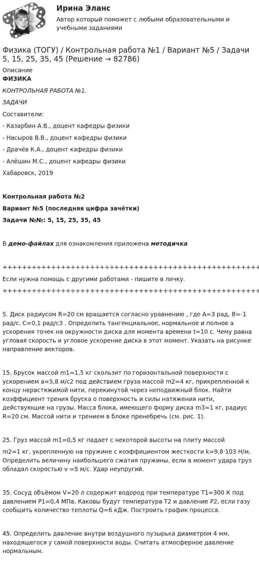     
            Описание
            ФИЗИКАКОНТРОЛЬНАЯ РАБОТА №1.ЗАДАЧИСоставители:- Казарбин А.В., доцент кафедры физики- Насыров В.В., доцент кафедры физики- Драчёв К.А., доцент кафедры физики- Алёшин М.С., доцент кафедры физикиХабаровск, 2019Контрольная работа №2Вариант №5 (последняя цифра зачётки)Задачи №№: 5, 15, 25, 35, 45В демо-файлах для ознакомления приложена методичка+++++++++++++++++++++++++++++++++++++++++++++++++++++++++++++++++++++Если нужна помощь с другими работами - пишите в личку.+++++++++++++++++++++++++++++++++++++++++++++++++++++++++++++++++++++5. Диск радиусом R=20 см вращается согласно уравнению , где A=3 рад, В=-1 рад/c, С=0,1 рад/с3 . Определить тангенциальное, нормальное и полное a ускорения точек на окружности диска для момента времени t=10 с. Чему равна угловая скорость и угловое ускорение диска в этот момент. Указать на рисунке направление векторов.15. Брусок массой m1=1,5 кг скользит по горизонтальной поверхности с ускорением a=5,8 м/с2 под действием груза массой m2=4 кг, прикрепленной к концу нерастяжимой нити, перекинутой через неподвижный блок. Найти коэффициент трения бруска о поверхность и силы натяжения нити, действующие на грузы. Масса блока, имеющего форму диска m3=1 кг, радиус R=20 см. Массой нити и трением в блоке пренебречь (см. рис. 1).25. Груз массой m1=0,5 кг падает с некоторой высоты на плиту массойm2=1 кг, укрепленную на пружине с коэффициентом жесткости k=9,8‧103 Н/м. Определить величину наибольшего сжатия пружины, если в момент удара груз обладал скоростью v =5 м/с. Удар неупругий.35. Сосуд объёмом V=20 л содержит водород при температуре Т1=300 К под давлением Р1=0,4 МПа. Каковы будут температура Т2 и давление Р2, если газу сообщить количество теплоты Q=6 кДж. Построить график процесса.45. Определить давление внутри воздушного пузырька диаметром 4 мм, находящегося у самой поверхности воды. Считать атмосферное давление нормальным.   
            
            
            ФИЗИКА/ТЕСТЫ/РОСДИСТАНТ Физика (ТОГУ) / Контрольная работа №1 / Вариант №5 / Задачи 5, 15, 25, 35, 45Физика (ТОГУ) / Контрольная работа №2 / Вариант №5 / Задачи 5, 15, 25, 35, 45Физика ТОГУ Контрольная работа №3 Вариант №10 (6 задач)физика тулгуфизика тулгуФизика ТулГУ КР №1 Вариант 2ФИЗИКА ТД N4 (КМ-4) (НИУ МЭИ (ТУ) ИДДО) 💯 Физика [Тема 1-9] (ответы на тесты Синергия / МОИ / МТИ / МосАП, октябрь 2023)💯 Физика [Тема 5-7] (ответы на тесты Синергия / МОИ / МТИ / МосАП, октябрь 2023)Физика (Темы 1-10) тест с ответами Синергия/МОИ/ МТИ /МОСАПФизика (Темы 11-20) тест с ответами Синергия/МОИ/ МТИ /МОСАП💯 Физика [темы 1-7] (правильные ответы на тесты Синергия / МОИ / МТИ / МосАП, август 2023)ФИЗИКА (тест с ответами) «Синергия».