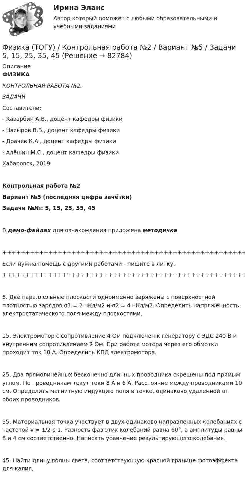     
            Описание
            ФИЗИКАКОНТРОЛЬНАЯ РАБОТА №2.ЗАДАЧИСоставители:- Казарбин А.В., доцент кафедры физики- Насыров В.В., доцент кафедры физики- Драчёв К.А., доцент кафедры физики- Алёшин М.С., доцент кафедры физикиХабаровск, 2019Контрольная работа №2Вариант №5 (последняя цифра зачётки)Задачи №№: 5, 15, 25, 35, 45В демо-файлах для ознакомления приложена методичка+++++++++++++++++++++++++++++++++++++++++++++++++++++++++++++++++++++Если нужна помощь с другими работами - пишите в личку.+++++++++++++++++++++++++++++++++++++++++++++++++++++++++++++++++++++   5. Две параллельные плоскости одноимённо заряжены с поверхностной плотностью зарядов σ1 = 2 нКл/м2 и σ2 = 4 нКл/м2. Определить напряжённость электростатического поля между плоскостями.   15. Электромотор с сопротивление 4 Ом подключен к генератору с ЭДС 240 В и внутренним сопротивлением 2 Ом. При работе мотора через его обмотки проходит ток 10 А. Определить КПД электромотора.   25. Два прямолинейных бесконечно длинных проводника скрещены под прямым углом. По проводникам текут токи 8 А и 6 А. Расстояние между проводниками 10 см. Определить магнитную индукцию поля в точке, одинаково удалённой от обоих проводников.   35. Материальная точка участвует в двух одинаково направленных колебаниях с частотой v = 1/2 с-1. Разность фаз этих колебаний равна 60°, а амплитуды равны 8 и 4 см соответственно. Написать уравнение результирующего колебания.   45. Найти длину волны света, соответствующую красной границе фотоэффекта для калия.   
            
            
            Физика (ТОГУ) / Контрольная работа №1 / Вариант №5 / Задачи 5, 15, 25, 35, 45Физика (ТОГУ) / Контрольная работа №2 / Вариант №5 / Задачи 5, 15, 25, 35, 45Физика ТОГУ Контрольная работа №3 Вариант №10 (6 задач)физика тулгуфизика тулгуФизика ТулГУ КР №1 Вариант 2Физика (ТулГУ, КР № 1, Вариант № 1, Строительство)💯 Физика [Тема 1-9] (ответы на тесты Синергия / МОИ / МТИ / МосАП, октябрь 2023)💯 Физика [Тема 5-7] (ответы на тесты Синергия / МОИ / МТИ / МосАП, октябрь 2023)Физика (Темы 1-10) тест с ответами Синергия/МОИ/ МТИ /МОСАПФизика (Темы 11-20) тест с ответами Синергия/МОИ/ МТИ /МОСАП💯 Физика [темы 1-7] (правильные ответы на тесты Синергия / МОИ / МТИ / МосАП, август 2023)ФИЗИКА (тест с ответами) «Синергия».Физика (тест с ответами Синергия/МОИ/ МТИ)